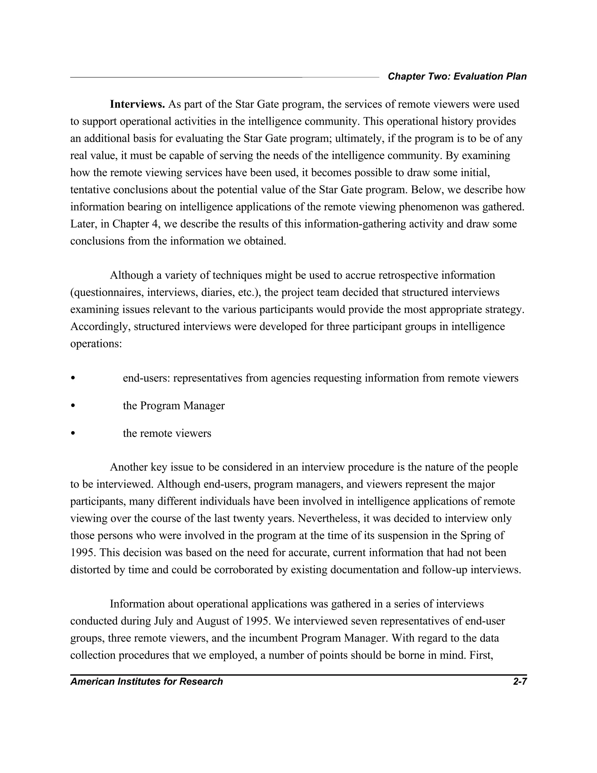 Chapter Two: Evaluation Plan
American Institutes for Research 2-7
Interviews. As part of the Star Gate program, the services of remote viewers were used
to support operational activities in the intelligence community. This operational history provides
an additional basis for evaluating the Star Gate program; ultimately, if the program is to be of any
real value, it must be capable of serving the needs of the intelligence community. By examining
how the remote viewing services have been used, it becomes possible to draw some initial,
tentative conclusions about the potential value of the Star Gate program. Below, we describe how
information bearing on intelligence applications of the remote viewing phenomenon was gathered.
Later, in Chapter 4, we describe the results of this information-gathering activity and draw some
conclusions from the information we obtained.
Although a variety of techniques might be used to accrue retrospective information
(questionnaires, interviews, diaries, etc.), the project team decided that structured interviews
examining issues relevant to the various participants would provide the most appropriate strategy.
Accordingly, structured interviews were developed for three participant groups in intelligence
operations:
• end-users: representatives from agencies requesting information from remote viewers
• the Program Manager
• the remote viewers
Another key issue to be considered in an interview procedure is the nature of the people
to be interviewed. Although end-users, program managers, and viewers represent the major
participants, many different individuals have been involved in intelligence applications of remote
viewing over the course of the last twenty years. Nevertheless, it was decided to interview only
those persons who were involved in the program at the time of its suspension in the Spring of
1995. This decision was based on the need for accurate, current information that had not been
distorted by time and could be corroborated by existing documentation and follow-up interviews.
Information about operational applications was gathered in a series of interviews
conducted during July and August of 1995. We interviewed seven representatives of end-user
groups, three remote viewers, and the incumbent Program Manager. With regard to the data
collection procedures that we employed, a number of points should be borne in mind. First,
 