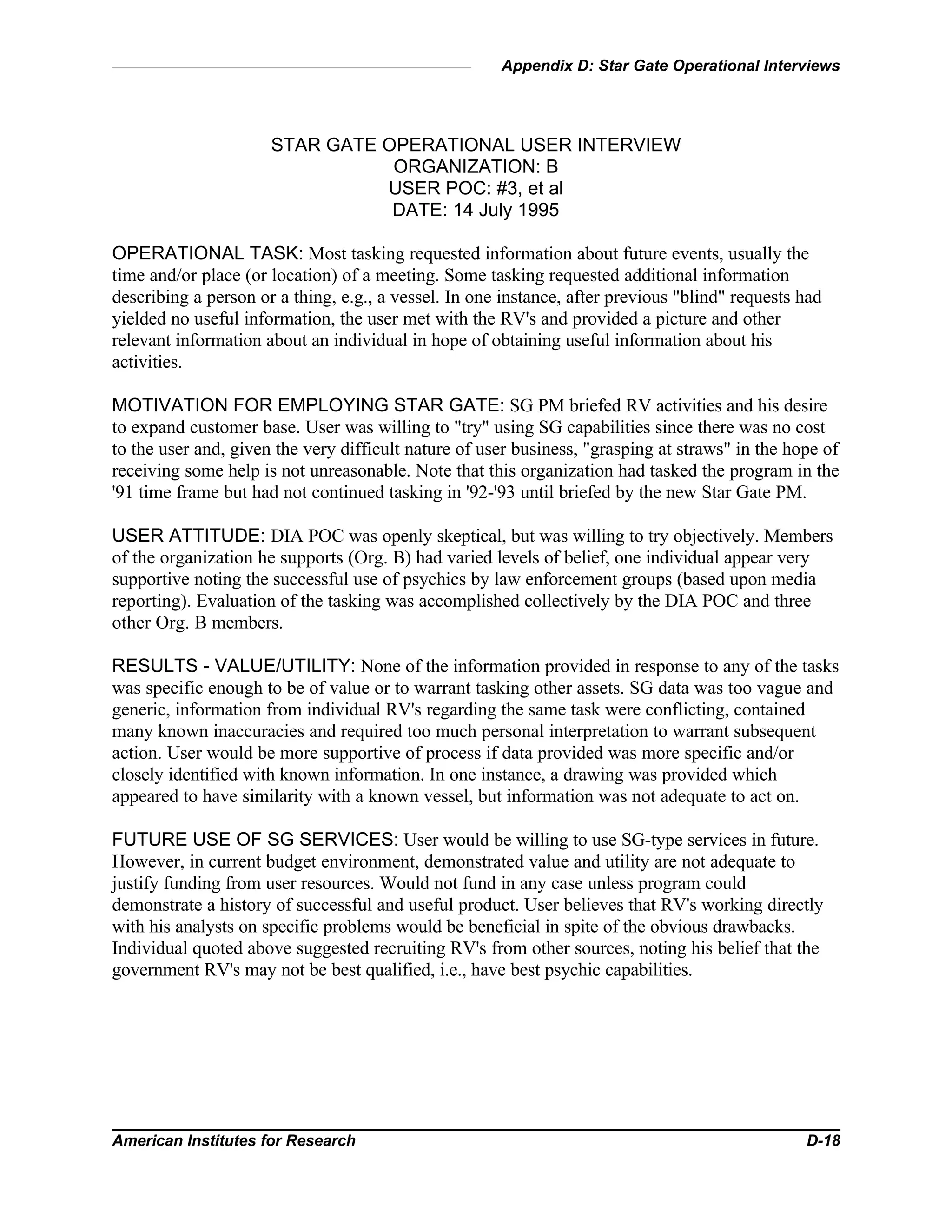 Appendix D: Star Gate Operational Interviews
American Institutes for Research D-18
STAR GATE OPERATIONAL USER INTERVIEW
ORGANIZATION: B
USER POC: #3, et al
DATE: 14 July 1995
OPERATIONAL TASK: Most tasking requested information about future events, usually the
time and/or place (or location) of a meeting. Some tasking requested additional information
describing a person or a thing, e.g., a vessel. In one instance, after previous "blind" requests had
yielded no useful information, the user met with the RV's and provided a picture and other
relevant information about an individual in hope of obtaining useful information about his
activities.
MOTIVATION FOR EMPLOYING STAR GATE: SG PM briefed RV activities and his desire
to expand customer base. User was willing to "try" using SG capabilities since there was no cost
to the user and, given the very difficult nature of user business, "grasping at straws" in the hope of
receiving some help is not unreasonable. Note that this organization had tasked the program in the
'91 time frame but had not continued tasking in '92-'93 until briefed by the new Star Gate PM.
USER ATTITUDE: DIA POC was openly skeptical, but was willing to try objectively. Members
of the organization he supports (Org. B) had varied levels of belief, one individual appear very
supportive noting the successful use of psychics by law enforcement groups (based upon media
reporting). Evaluation of the tasking was accomplished collectively by the DIA POC and three
other Org. B members.
RESULTS - VALUE/UTILITY: None of the information provided in response to any of the tasks
was specific enough to be of value or to warrant tasking other assets. SG data was too vague and
generic, information from individual RV's regarding the same task were conflicting, contained
many known inaccuracies and required too much personal interpretation to warrant subsequent
action. User would be more supportive of process if data provided was more specific and/or
closely identified with known information. In one instance, a drawing was provided which
appeared to have similarity with a known vessel, but information was not adequate to act on.
FUTURE USE OF SG SERVICES: User would be willing to use SG-type services in future.
However, in current budget environment, demonstrated value and utility are not adequate to
justify funding from user resources. Would not fund in any case unless program could
demonstrate a history of successful and useful product. User believes that RV's working directly
with his analysts on specific problems would be beneficial in spite of the obvious drawbacks.
Individual quoted above suggested recruiting RV's from other sources, noting his belief that the
government RV's may not be best qualified, i.e., have best psychic capabilities.
 