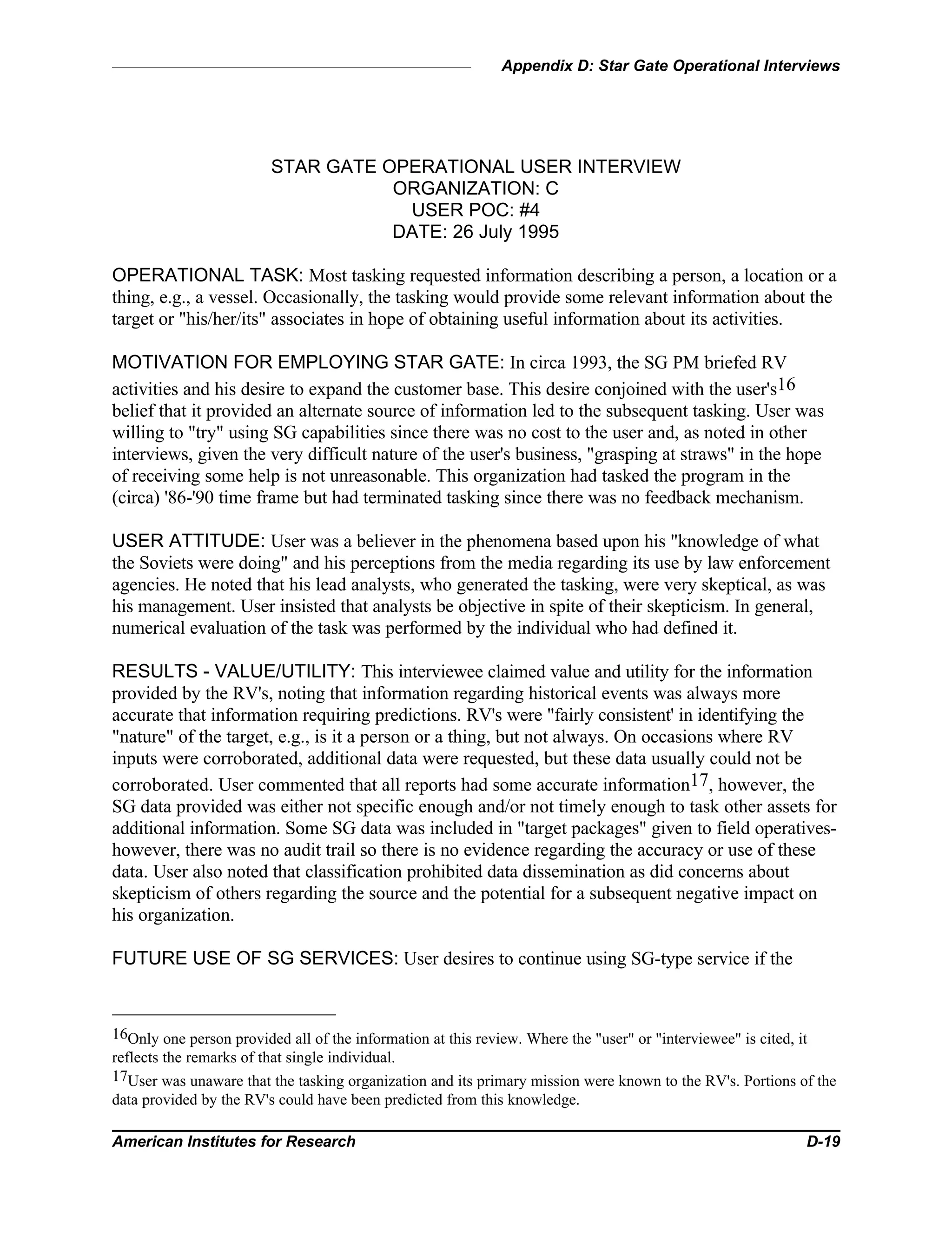 Appendix D: Star Gate Operational Interviews
American Institutes for Research D-19
STAR GATE OPERATIONAL USER INTERVIEW
ORGANIZATION: C
USER POC: #4
DATE: 26 July 1995
OPERATIONAL TASK: Most tasking requested information describing a person, a location or a
thing, e.g., a vessel. Occasionally, the tasking would provide some relevant information about the
target or "his/her/its" associates in hope of obtaining useful information about its activities.
MOTIVATION FOR EMPLOYING STAR GATE: In circa 1993, the SG PM briefed RV
activities and his desire to expand the customer base. This desire conjoined with the user's16
belief that it provided an alternate source of information led to the subsequent tasking. User was
willing to "try" using SG capabilities since there was no cost to the user and, as noted in other
interviews, given the very difficult nature of the user's business, "grasping at straws" in the hope
of receiving some help is not unreasonable. This organization had tasked the program in the
(circa) '86-'90 time frame but had terminated tasking since there was no feedback mechanism.
USER ATTITUDE: User was a believer in the phenomena based upon his "knowledge of what
the Soviets were doing" and his perceptions from the media regarding its use by law enforcement
agencies. He noted that his lead analysts, who generated the tasking, were very skeptical, as was
his management. User insisted that analysts be objective in spite of their skepticism. In general,
numerical evaluation of the task was performed by the individual who had defined it.
RESULTS - VALUE/UTILITY: This interviewee claimed value and utility for the information
provided by the RV's, noting that information regarding historical events was always more
accurate that information requiring predictions. RV's were "fairly consistent' in identifying the
"nature" of the target, e.g., is it a person or a thing, but not always. On occasions where RV
inputs were corroborated, additional data were requested, but these data usually could not be
corroborated. User commented that all reports had some accurate information17, however, the
SG data provided was either not specific enough and/or not timely enough to task other assets for
additional information. Some SG data was included in "target packages" given to field operatives-
however, there was no audit trail so there is no evidence regarding the accuracy or use of these
data. User also noted that classification prohibited data dissemination as did concerns about
skepticism of others regarding the source and the potential for a subsequent negative impact on
his organization.
FUTURE USE OF SG SERVICES: User desires to continue using SG-type service if the
16Only one person provided all of the information at this review. Where the "user" or "interviewee" is cited, it
reflects the remarks of that single individual.
17User was unaware that the tasking organization and its primary mission were known to the RV's. Portions of the
data provided by the RV's could have been predicted from this knowledge.
 