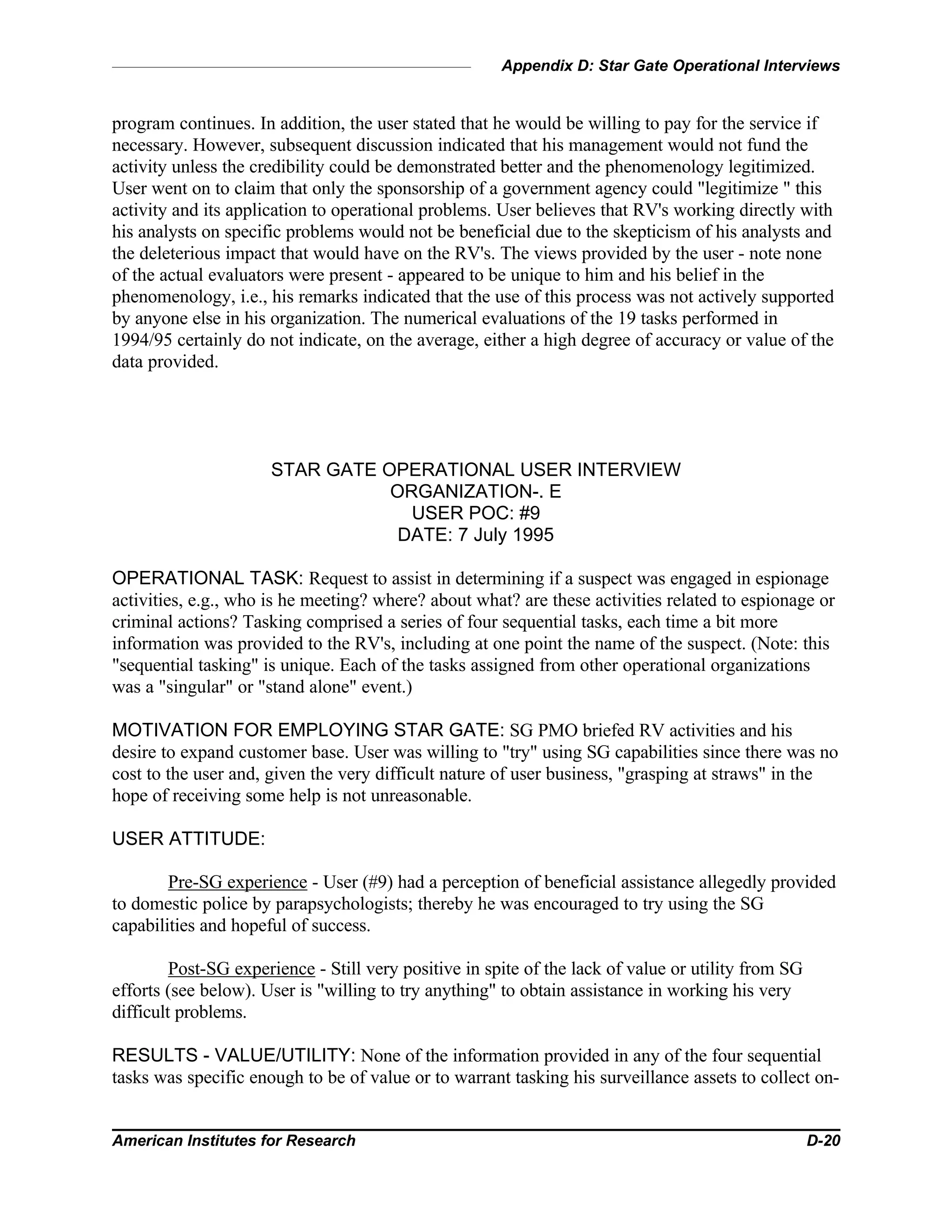 Appendix D: Star Gate Operational Interviews
American Institutes for Research D-20
program continues. In addition, the user stated that he would be willing to pay for the service if
necessary. However, subsequent discussion indicated that his management would not fund the
activity unless the credibility could be demonstrated better and the phenomenology legitimized.
User went on to claim that only the sponsorship of a government agency could "legitimize " this
activity and its application to operational problems. User believes that RV's working directly with
his analysts on specific problems would not be beneficial due to the skepticism of his analysts and
the deleterious impact that would have on the RV's. The views provided by the user - note none
of the actual evaluators were present - appeared to be unique to him and his belief in the
phenomenology, i.e., his remarks indicated that the use of this process was not actively supported
by anyone else in his organization. The numerical evaluations of the 19 tasks performed in
1994/95 certainly do not indicate, on the average, either a high degree of accuracy or value of the
data provided.
STAR GATE OPERATIONAL USER INTERVIEW
ORGANIZATION-. E
USER POC: #9
DATE: 7 July 1995
OPERATIONAL TASK: Request to assist in determining if a suspect was engaged in espionage
activities, e.g., who is he meeting? where? about what? are these activities related to espionage or
criminal actions? Tasking comprised a series of four sequential tasks, each time a bit more
information was provided to the RV's, including at one point the name of the suspect. (Note: this
"sequential tasking" is unique. Each of the tasks assigned from other operational organizations
was a "singular" or "stand alone" event.)
MOTIVATION FOR EMPLOYING STAR GATE: SG PMO briefed RV activities and his
desire to expand customer base. User was willing to "try" using SG capabilities since there was no
cost to the user and, given the very difficult nature of user business, "grasping at straws" in the
hope of receiving some help is not unreasonable.
USER ATTITUDE:
Pre-SG experience - User (#9) had a perception of beneficial assistance allegedly provided
to domestic police by parapsychologists; thereby he was encouraged to try using the SG
capabilities and hopeful of success.
Post-SG experience - Still very positive in spite of the lack of value or utility from SG
efforts (see below). User is "willing to try anything" to obtain assistance in working his very
difficult problems.
RESULTS - VALUE/UTILITY: None of the information provided in any of the four sequential
tasks was specific enough to be of value or to warrant tasking his surveillance assets to collect on-
 