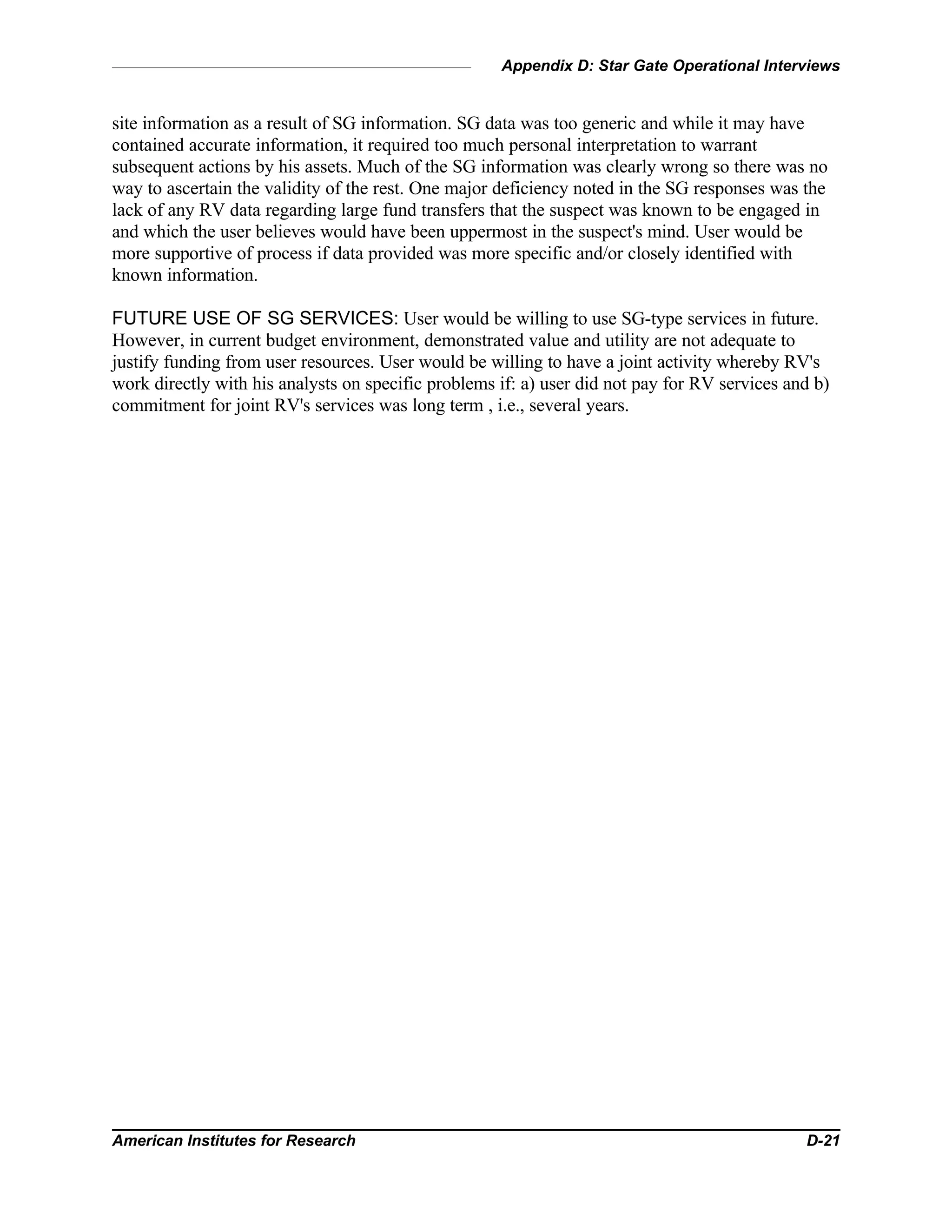 Appendix D: Star Gate Operational Interviews
American Institutes for Research D-21
site information as a result of SG information. SG data was too generic and while it may have
contained accurate information, it required too much personal interpretation to warrant
subsequent actions by his assets. Much of the SG information was clearly wrong so there was no
way to ascertain the validity of the rest. One major deficiency noted in the SG responses was the
lack of any RV data regarding large fund transfers that the suspect was known to be engaged in
and which the user believes would have been uppermost in the suspect's mind. User would be
more supportive of process if data provided was more specific and/or closely identified with
known information.
FUTURE USE OF SG SERVICES: User would be willing to use SG-type services in future.
However, in current budget environment, demonstrated value and utility are not adequate to
justify funding from user resources. User would be willing to have a joint activity whereby RV's
work directly with his analysts on specific problems if: a) user did not pay for RV services and b)
commitment for joint RV's services was long term , i.e., several years.
 