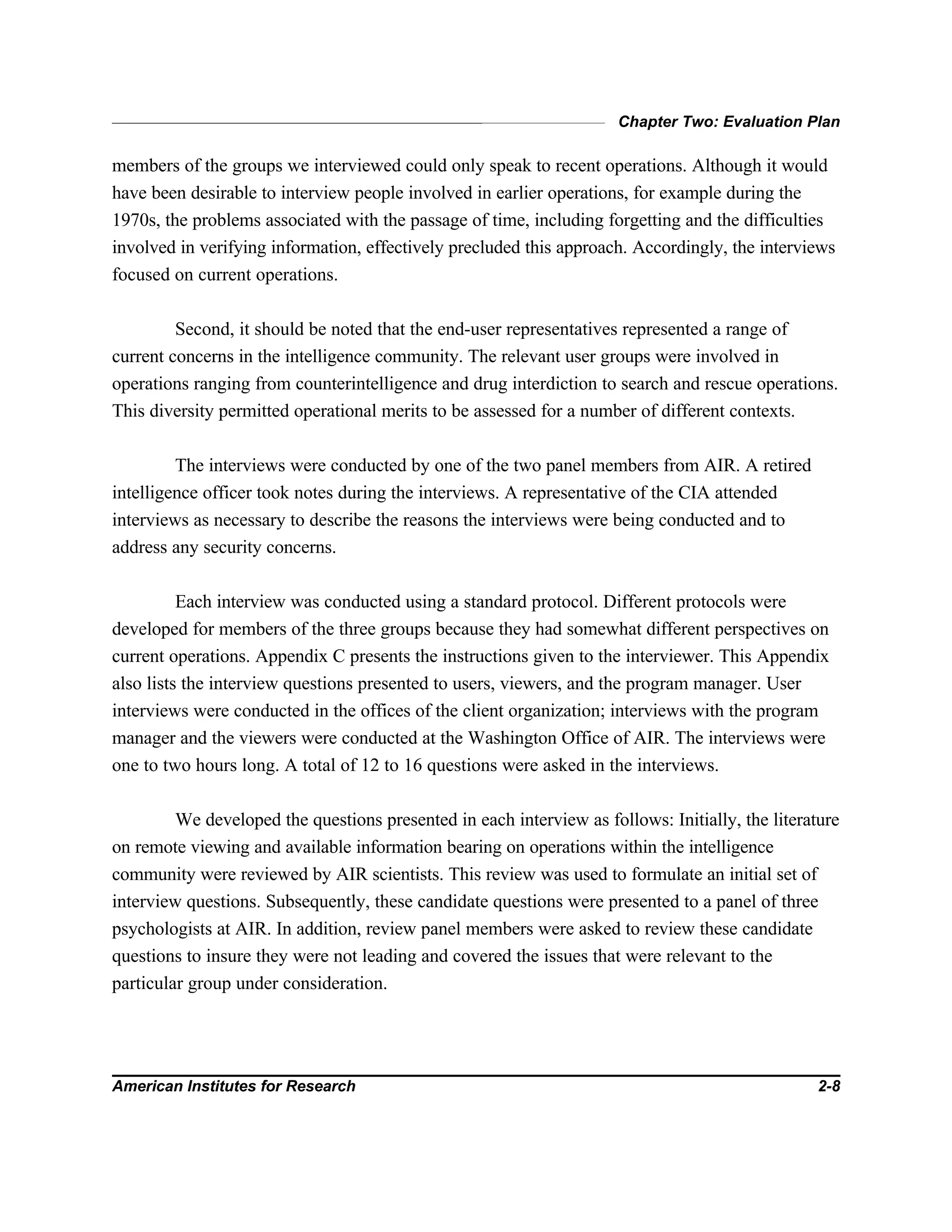 Chapter Two: Evaluation Plan
American Institutes for Research 2-8
members of the groups we interviewed could only speak to recent operations. Although it would
have been desirable to interview people involved in earlier operations, for example during the
1970s, the problems associated with the passage of time, including forgetting and the difficulties
involved in verifying information, effectively precluded this approach. Accordingly, the interviews
focused on current operations.
Second, it should be noted that the end-user representatives represented a range of
current concerns in the intelligence community. The relevant user groups were involved in
operations ranging from counterintelligence and drug interdiction to search and rescue operations.
This diversity permitted operational merits to be assessed for a number of different contexts.
The interviews were conducted by one of the two panel members from AIR. A retired
intelligence officer took notes during the interviews. A representative of the CIA attended
interviews as necessary to describe the reasons the interviews were being conducted and to
address any security concerns.
Each interview was conducted using a standard protocol. Different protocols were
developed for members of the three groups because they had somewhat different perspectives on
current operations. Appendix C presents the instructions given to the interviewer. This Appendix
also lists the interview questions presented to users, viewers, and the program manager. User
interviews were conducted in the offices of the client organization; interviews with the program
manager and the viewers were conducted at the Washington Office of AIR. The interviews were
one to two hours long. A total of 12 to 16 questions were asked in the interviews.
We developed the questions presented in each interview as follows: Initially, the literature
on remote viewing and available information bearing on operations within the intelligence
community were reviewed by AIR scientists. This review was used to formulate an initial set of
interview questions. Subsequently, these candidate questions were presented to a panel of three
psychologists at AIR. In addition, review panel members were asked to review these candidate
questions to insure they were not leading and covered the issues that were relevant to the
particular group under consideration.
 