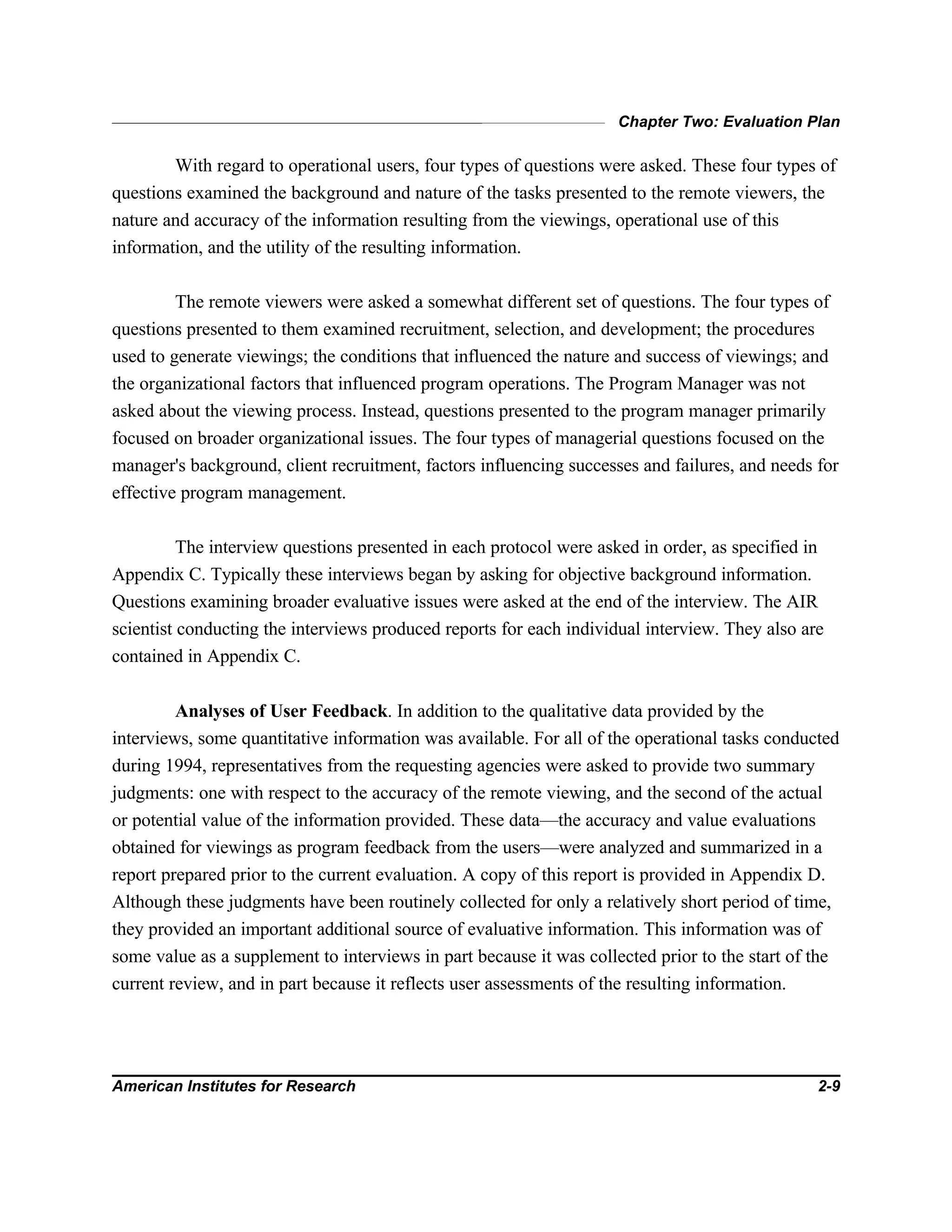 Chapter Two: Evaluation Plan
American Institutes for Research 2-9
With regard to operational users, four types of questions were asked. These four types of
questions examined the background and nature of the tasks presented to the remote viewers, the
nature and accuracy of the information resulting from the viewings, operational use of this
information, and the utility of the resulting information.
The remote viewers were asked a somewhat different set of questions. The four types of
questions presented to them examined recruitment, selection, and development; the procedures
used to generate viewings; the conditions that influenced the nature and success of viewings; and
the organizational factors that influenced program operations. The Program Manager was not
asked about the viewing process. Instead, questions presented to the program manager primarily
focused on broader organizational issues. The four types of managerial questions focused on the
manager's background, client recruitment, factors influencing successes and failures, and needs for
effective program management.
The interview questions presented in each protocol were asked in order, as specified in
Appendix C. Typically these interviews began by asking for objective background information.
Questions examining broader evaluative issues were asked at the end of the interview. The AIR
scientist conducting the interviews produced reports for each individual interview. They also are
contained in Appendix C.
Analyses of User Feedback. In addition to the qualitative data provided by the
interviews, some quantitative information was available. For all of the operational tasks conducted
during 1994, representatives from the requesting agencies were asked to provide two summary
judgments: one with respect to the accuracy of the remote viewing, and the second of the actual
or potential value of the information provided. These data—the accuracy and value evaluations
obtained for viewings as program feedback from the users—were analyzed and summarized in a
report prepared prior to the current evaluation. A copy of this report is provided in Appendix D.
Although these judgments have been routinely collected for only a relatively short period of time,
they provided an important additional source of evaluative information. This information was of
some value as a supplement to interviews in part because it was collected prior to the start of the
current review, and in part because it reflects user assessments of the resulting information.
 