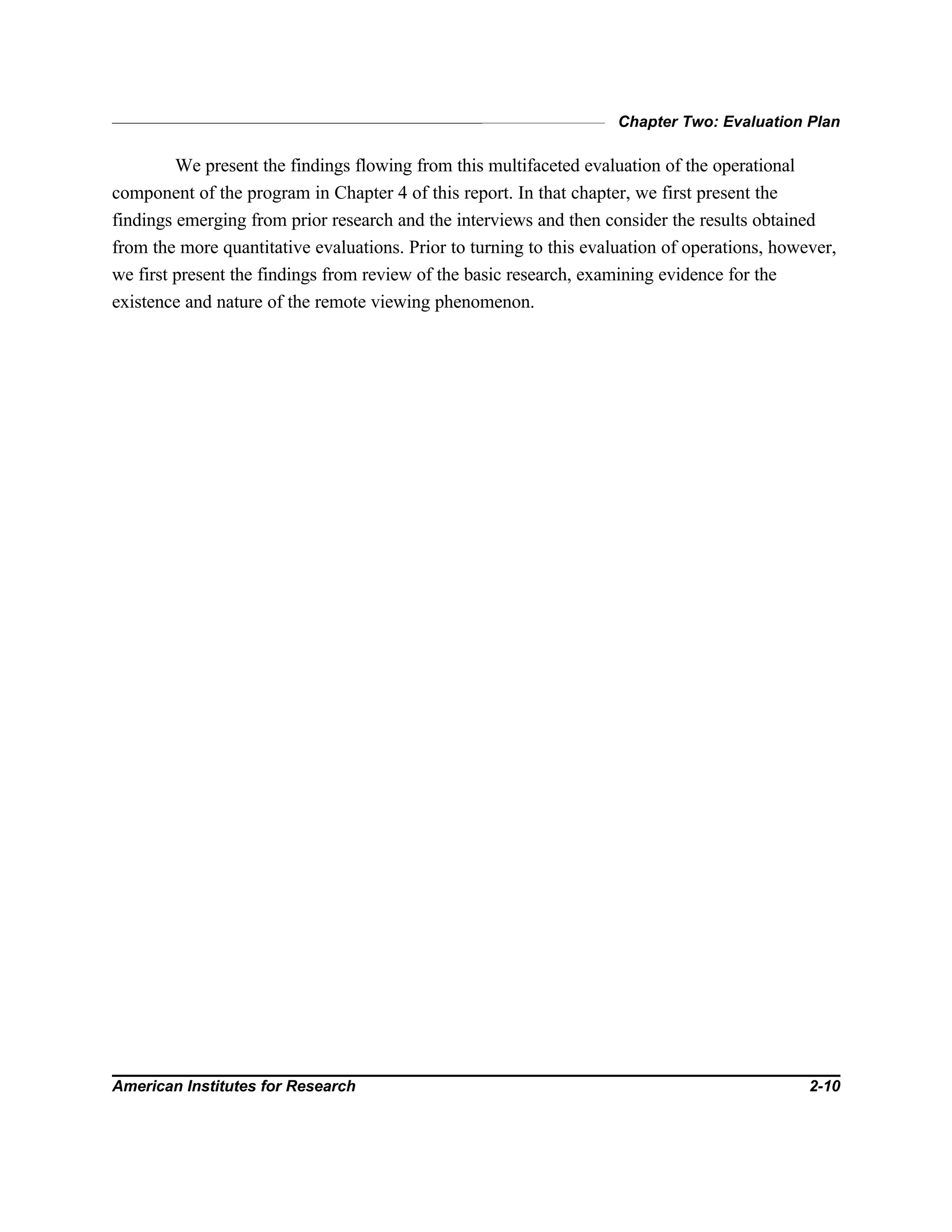 Chapter Two: Evaluation Plan
American Institutes for Research 2-10
We present the findings flowing from this multifaceted evaluation of the operational
component of the program in Chapter 4 of this report. In that chapter, we first present the
findings emerging from prior research and the interviews and then consider the results obtained
from the more quantitative evaluations. Prior to turning to this evaluation of operations, however,
we first present the findings from review of the basic research, examining evidence for the
existence and nature of the remote viewing phenomenon.
 