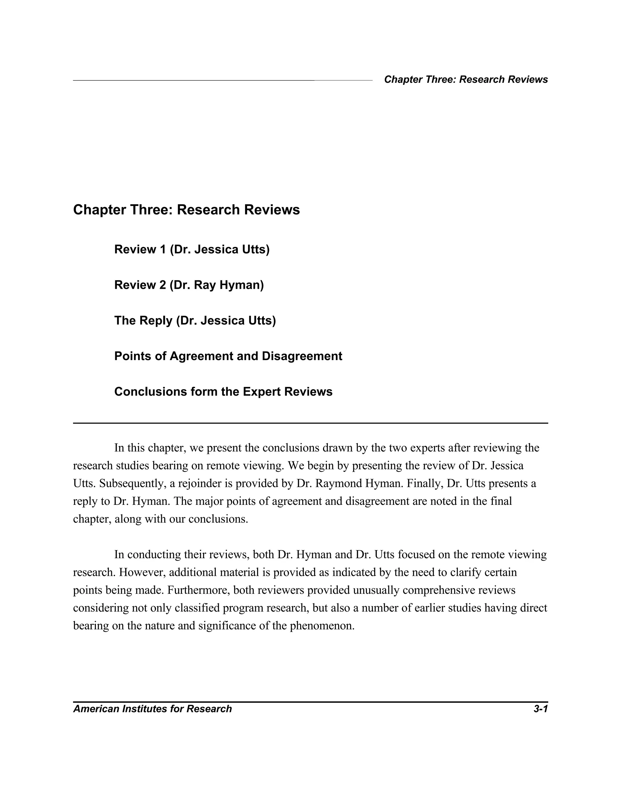 Chapter Three: Research Reviews
American Institutes for Research 3-1
Chapter Three: Research Reviews
Review 1 (Dr. Jessica Utts)
Review 2 (Dr. Ray Hyman)
The Reply (Dr. Jessica Utts)
Points of Agreement and Disagreement
Conclusions form the Expert Reviews
In this chapter, we present the conclusions drawn by the two experts after reviewing the
research studies bearing on remote viewing. We begin by presenting the review of Dr. Jessica
Utts. Subsequently, a rejoinder is provided by Dr. Raymond Hyman. Finally, Dr. Utts presents a
reply to Dr. Hyman. The major points of agreement and disagreement are noted in the final
chapter, along with our conclusions.
In conducting their reviews, both Dr. Hyman and Dr. Utts focused on the remote viewing
research. However, additional material is provided as indicated by the need to clarify certain
points being made. Furthermore, both reviewers provided unusually comprehensive reviews
considering not only classified program research, but also a number of earlier studies having direct
bearing on the nature and significance of the phenomenon.
 
