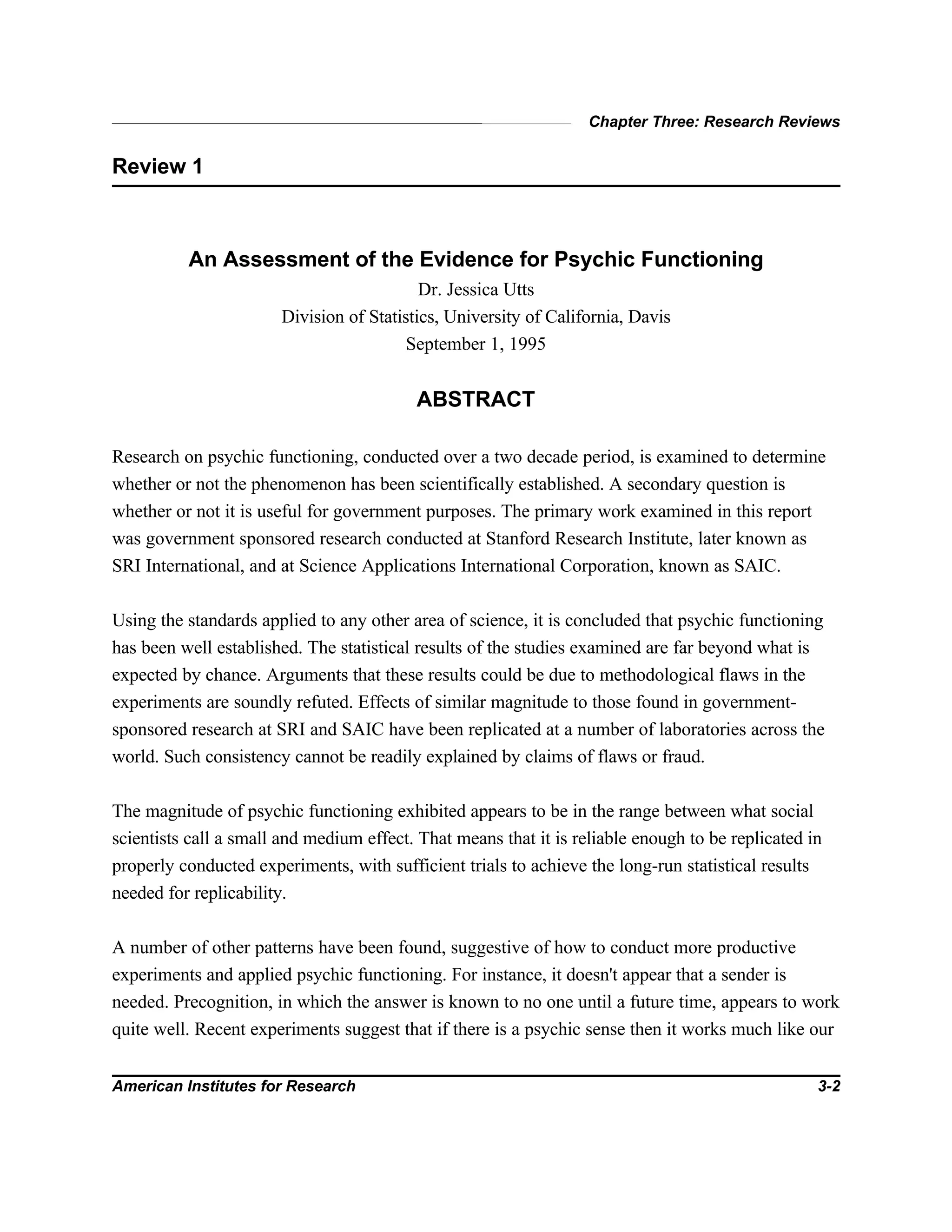 Chapter Three: Research Reviews
American Institutes for Research 3-2
Review 1
An Assessment of the Evidence for Psychic Functioning
Dr. Jessica Utts
Division of Statistics, University of California, Davis
September 1, 1995
ABSTRACT
Research on psychic functioning, conducted over a two decade period, is examined to determine
whether or not the phenomenon has been scientifically established. A secondary question is
whether or not it is useful for government purposes. The primary work examined in this report
was government sponsored research conducted at Stanford Research Institute, later known as
SRI International, and at Science Applications International Corporation, known as SAIC.
Using the standards applied to any other area of science, it is concluded that psychic functioning
has been well established. The statistical results of the studies examined are far beyond what is
expected by chance. Arguments that these results could be due to methodological flaws in the
experiments are soundly refuted. Effects of similar magnitude to those found in government-
sponsored research at SRI and SAIC have been replicated at a number of laboratories across the
world. Such consistency cannot be readily explained by claims of flaws or fraud.
The magnitude of psychic functioning exhibited appears to be in the range between what social
scientists call a small and medium effect. That means that it is reliable enough to be replicated in
properly conducted experiments, with sufficient trials to achieve the long-run statistical results
needed for replicability.
A number of other patterns have been found, suggestive of how to conduct more productive
experiments and applied psychic functioning. For instance, it doesn't appear that a sender is
needed. Precognition, in which the answer is known to no one until a future time, appears to work
quite well. Recent experiments suggest that if there is a psychic sense then it works much like our
 
