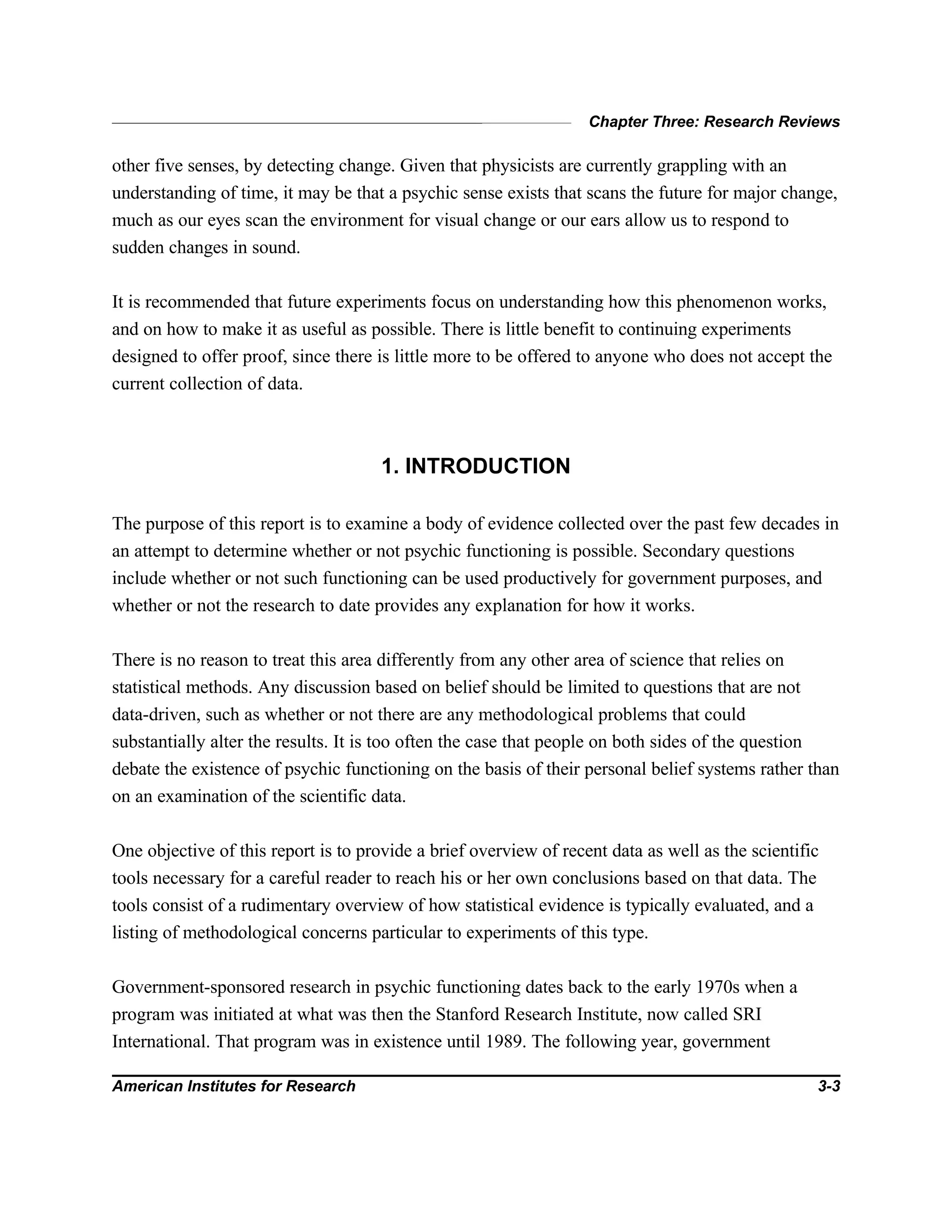 Chapter Three: Research Reviews
American Institutes for Research 3-3
other five senses, by detecting change. Given that physicists are currently grappling with an
understanding of time, it may be that a psychic sense exists that scans the future for major change,
much as our eyes scan the environment for visual change or our ears allow us to respond to
sudden changes in sound.
It is recommended that future experiments focus on understanding how this phenomenon works,
and on how to make it as useful as possible. There is little benefit to continuing experiments
designed to offer proof, since there is little more to be offered to anyone who does not accept the
current collection of data.
1. INTRODUCTION
The purpose of this report is to examine a body of evidence collected over the past few decades in
an attempt to determine whether or not psychic functioning is possible. Secondary questions
include whether or not such functioning can be used productively for government purposes, and
whether or not the research to date provides any explanation for how it works.
There is no reason to treat this area differently from any other area of science that relies on
statistical methods. Any discussion based on belief should be limited to questions that are not
data-driven, such as whether or not there are any methodological problems that could
substantially alter the results. It is too often the case that people on both sides of the question
debate the existence of psychic functioning on the basis of their personal belief systems rather than
on an examination of the scientific data.
One objective of this report is to provide a brief overview of recent data as well as the scientific
tools necessary for a careful reader to reach his or her own conclusions based on that data. The
tools consist of a rudimentary overview of how statistical evidence is typically evaluated, and a
listing of methodological concerns particular to experiments of this type.
Government-sponsored research in psychic functioning dates back to the early 1970s when a
program was initiated at what was then the Stanford Research Institute, now called SRI
International. That program was in existence until 1989. The following year, government
 