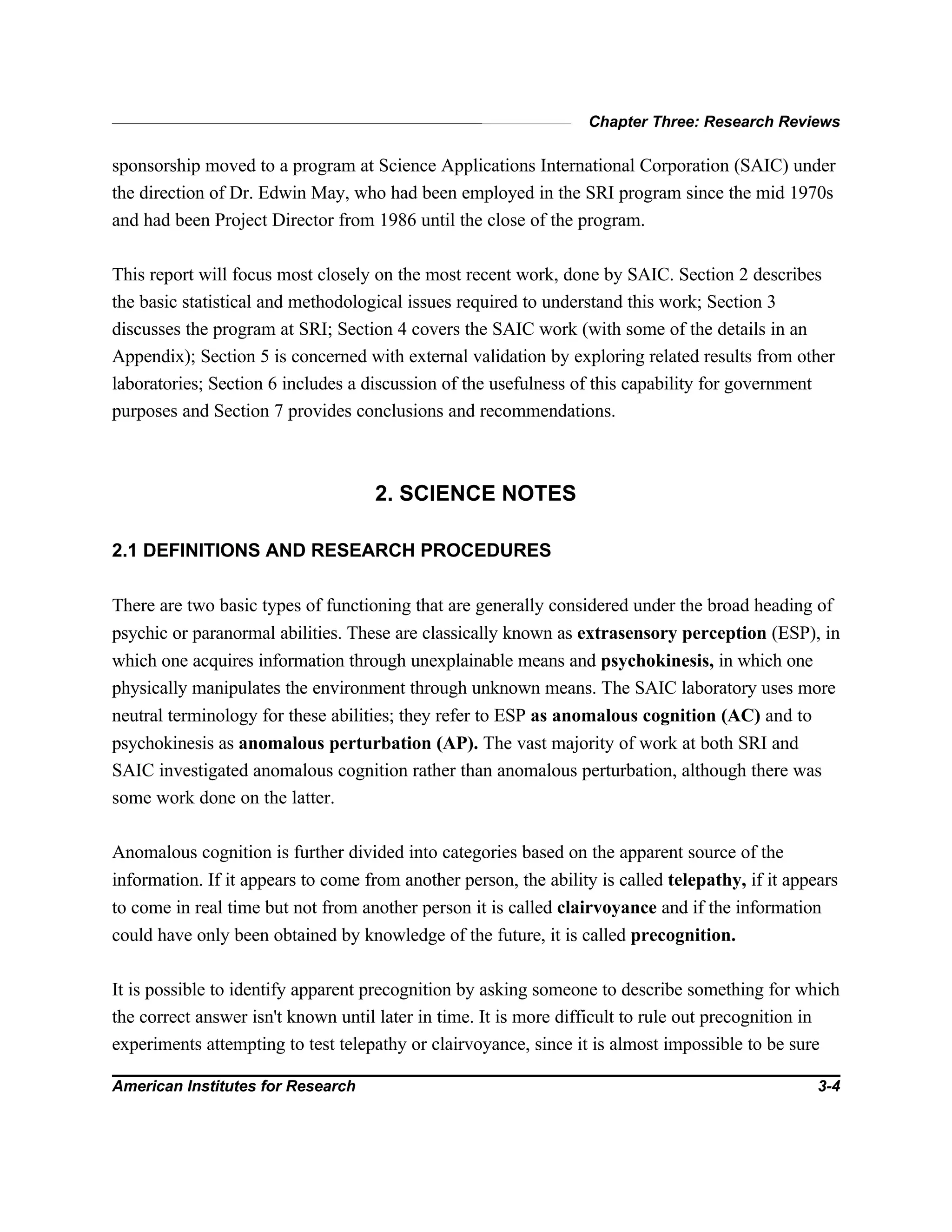 Chapter Three: Research Reviews
American Institutes for Research 3-4
sponsorship moved to a program at Science Applications International Corporation (SAIC) under
the direction of Dr. Edwin May, who had been employed in the SRI program since the mid 1970s
and had been Project Director from 1986 until the close of the program.
This report will focus most closely on the most recent work, done by SAIC. Section 2 describes
the basic statistical and methodological issues required to understand this work; Section 3
discusses the program at SRI; Section 4 covers the SAIC work (with some of the details in an
Appendix); Section 5 is concerned with external validation by exploring related results from other
laboratories; Section 6 includes a discussion of the usefulness of this capability for government
purposes and Section 7 provides conclusions and recommendations.
2. SCIENCE NOTES
2.1 DEFINITIONS AND RESEARCH PROCEDURES
There are two basic types of functioning that are generally considered under the broad heading of
psychic or paranormal abilities. These are classically known as extrasensory perception (ESP), in
which one acquires information through unexplainable means and psychokinesis, in which one
physically manipulates the environment through unknown means. The SAIC laboratory uses more
neutral terminology for these abilities; they refer to ESP as anomalous cognition (AC) and to
psychokinesis as anomalous perturbation (AP). The vast majority of work at both SRI and
SAIC investigated anomalous cognition rather than anomalous perturbation, although there was
some work done on the latter.
Anomalous cognition is further divided into categories based on the apparent source of the
information. If it appears to come from another person, the ability is called telepathy, if it appears
to come in real time but not from another person it is called clairvoyance and if the information
could have only been obtained by knowledge of the future, it is called precognition.
It is possible to identify apparent precognition by asking someone to describe something for which
the correct answer isn't known until later in time. It is more difficult to rule out precognition in
experiments attempting to test telepathy or clairvoyance, since it is almost impossible to be sure
 