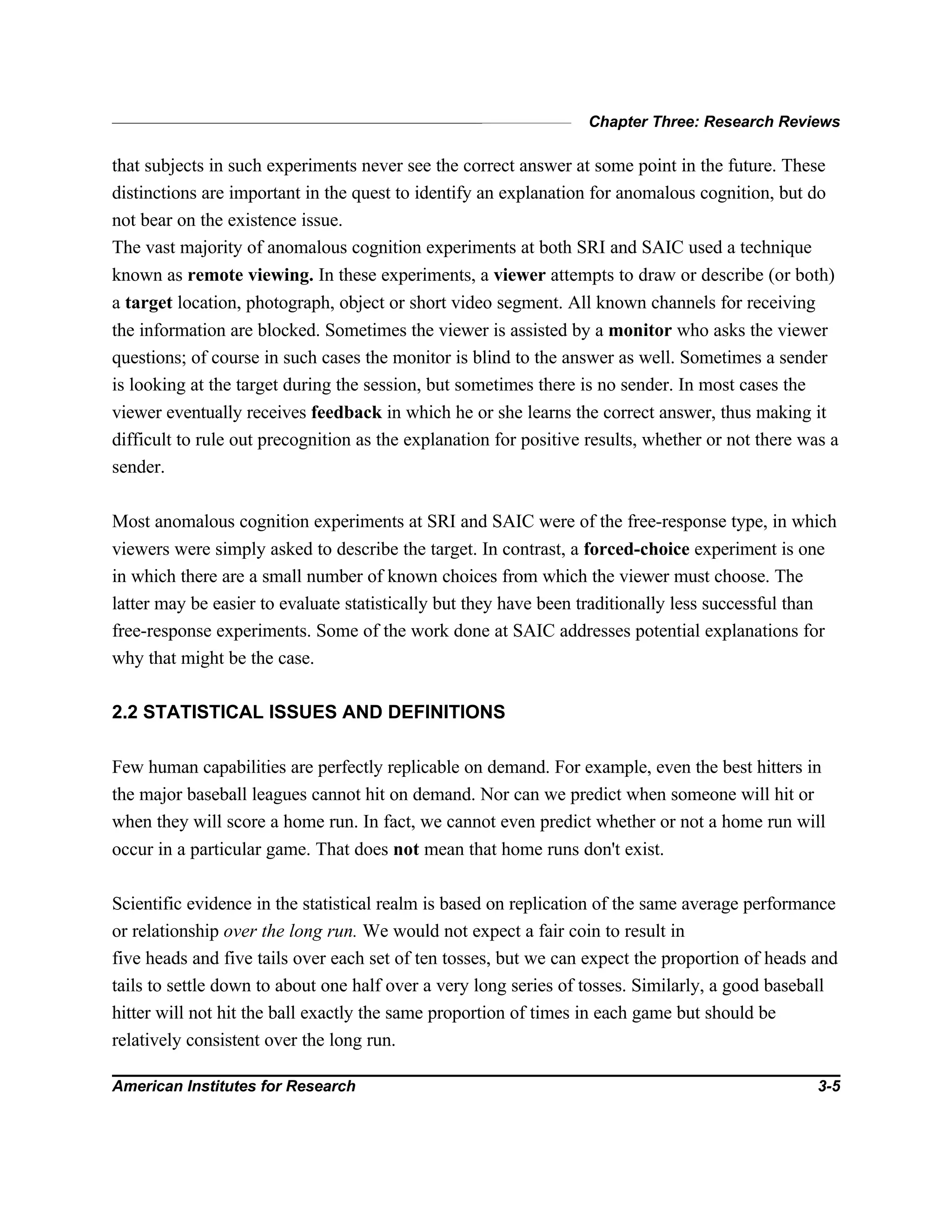 Chapter Three: Research Reviews
American Institutes for Research 3-5
that subjects in such experiments never see the correct answer at some point in the future. These
distinctions are important in the quest to identify an explanation for anomalous cognition, but do
not bear on the existence issue.
The vast majority of anomalous cognition experiments at both SRI and SAIC used a technique
known as remote viewing. In these experiments, a viewer attempts to draw or describe (or both)
a target location, photograph, object or short video segment. All known channels for receiving
the information are blocked. Sometimes the viewer is assisted by a monitor who asks the viewer
questions; of course in such cases the monitor is blind to the answer as well. Sometimes a sender
is looking at the target during the session, but sometimes there is no sender. In most cases the
viewer eventually receives feedback in which he or she learns the correct answer, thus making it
difficult to rule out precognition as the explanation for positive results, whether or not there was a
sender.
Most anomalous cognition experiments at SRI and SAIC were of the free-response type, in which
viewers were simply asked to describe the target. In contrast, a forced-choice experiment is one
in which there are a small number of known choices from which the viewer must choose. The
latter may be easier to evaluate statistically but they have been traditionally less successful than
free-response experiments. Some of the work done at SAIC addresses potential explanations for
why that might be the case.
2.2 STATISTICAL ISSUES AND DEFINITIONS
Few human capabilities are perfectly replicable on demand. For example, even the best hitters in
the major baseball leagues cannot hit on demand. Nor can we predict when someone will hit or
when they will score a home run. In fact, we cannot even predict whether or not a home run will
occur in a particular game. That does not mean that home runs don't exist.
Scientific evidence in the statistical realm is based on replication of the same average performance
or relationship over the long run. We would not expect a fair coin to result in
five heads and five tails over each set of ten tosses, but we can expect the proportion of heads and
tails to settle down to about one half over a very long series of tosses. Similarly, a good baseball
hitter will not hit the ball exactly the same proportion of times in each game but should be
relatively consistent over the long run.
 