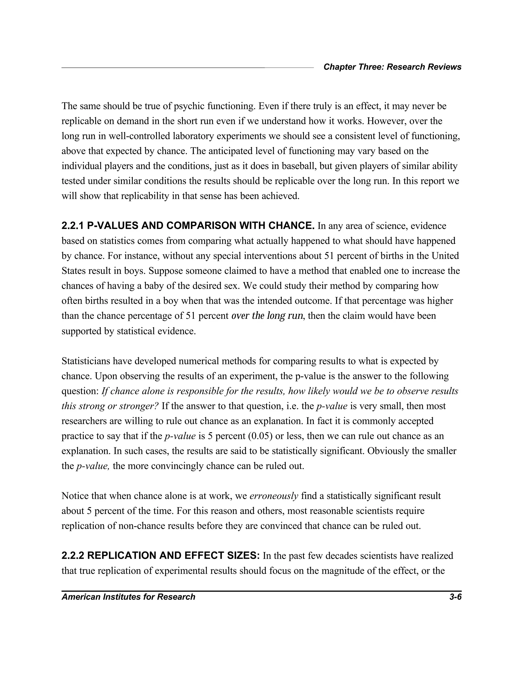 Chapter Three: Research Reviews
American Institutes for Research 3-6
The same should be true of psychic functioning. Even if there truly is an effect, it may never be
replicable on demand in the short run even if we understand how it works. However, over the
long run in well-controlled laboratory experiments we should see a consistent level of functioning,
above that expected by chance. The anticipated level of functioning may vary based on the
individual players and the conditions, just as it does in baseball, but given players of similar ability
tested under similar conditions the results should be replicable over the long run. In this report we
will show that replicability in that sense has been achieved.
2.2.1 P-VALUES AND COMPARISON WITH CHANCE. In any area of science, evidence
based on statistics comes from comparing what actually happened to what should have happened
by chance. For instance, without any special interventions about 51 percent of births in the United
States result in boys. Suppose someone claimed to have a method that enabled one to increase the
chances of having a baby of the desired sex. We could study their method by comparing how
often births resulted in a boy when that was the intended outcome. If that percentage was higher
than the chance percentage of 51 percent over the long run, then the claim would have been
supported by statistical evidence.
Statisticians have developed numerical methods for comparing results to what is expected by
chance. Upon observing the results of an experiment, the p-value is the answer to the following
question: If chance alone is responsible for the results, how likely would we be to observe results
this strong or stronger? If the answer to that question, i.e. the p-value is very small, then most
researchers are willing to rule out chance as an explanation. In fact it is commonly accepted
practice to say that if the p-value is 5 percent (0.05) or less, then we can rule out chance as an
explanation. In such cases, the results are said to be statistically significant. Obviously the smaller
the p-value, the more convincingly chance can be ruled out.
Notice that when chance alone is at work, we erroneously find a statistically significant result
about 5 percent of the time. For this reason and others, most reasonable scientists require
replication of non-chance results before they are convinced that chance can be ruled out.
2.2.2 REPLICATION AND EFFECT SIZES: In the past few decades scientists have realized
that true replication of experimental results should focus on the magnitude of the effect, or the
 