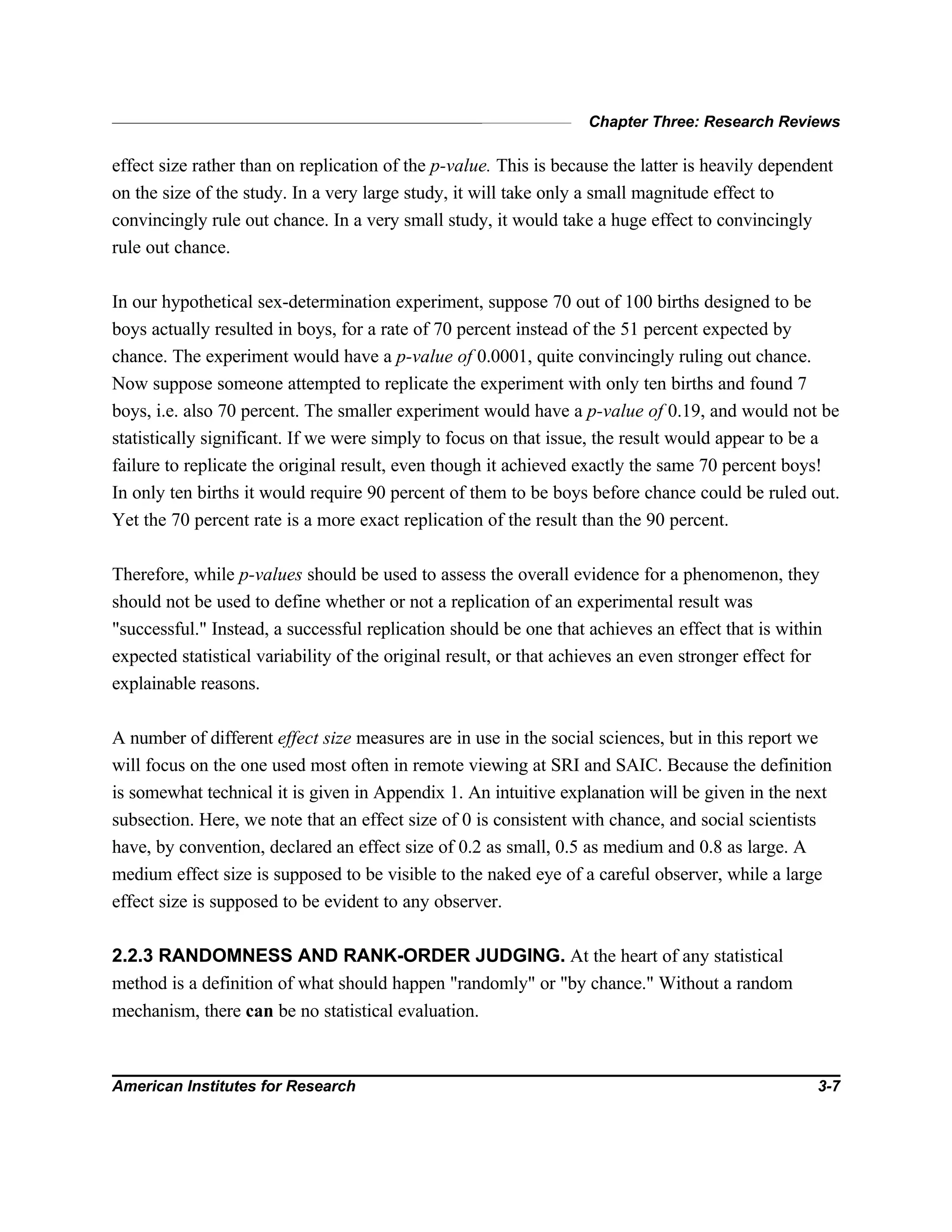 Chapter Three: Research Reviews
American Institutes for Research 3-7
effect size rather than on replication of the p-value. This is because the latter is heavily dependent
on the size of the study. In a very large study, it will take only a small magnitude effect to
convincingly rule out chance. In a very small study, it would take a huge effect to convincingly
rule out chance.
In our hypothetical sex-determination experiment, suppose 70 out of 100 births designed to be
boys actually resulted in boys, for a rate of 70 percent instead of the 51 percent expected by
chance. The experiment would have a p-value of 0.0001, quite convincingly ruling out chance.
Now suppose someone attempted to replicate the experiment with only ten births and found 7
boys, i.e. also 70 percent. The smaller experiment would have a p-value of 0.19, and would not be
statistically significant. If we were simply to focus on that issue, the result would appear to be a
failure to replicate the original result, even though it achieved exactly the same 70 percent boys!
In only ten births it would require 90 percent of them to be boys before chance could be ruled out.
Yet the 70 percent rate is a more exact replication of the result than the 90 percent.
Therefore, while p-values should be used to assess the overall evidence for a phenomenon, they
should not be used to define whether or not a replication of an experimental result was
"successful." Instead, a successful replication should be one that achieves an effect that is within
expected statistical variability of the original result, or that achieves an even stronger effect for
explainable reasons.
A number of different effect size measures are in use in the social sciences, but in this report we
will focus on the one used most often in remote viewing at SRI and SAIC. Because the definition
is somewhat technical it is given in Appendix 1. An intuitive explanation will be given in the next
subsection. Here, we note that an effect size of 0 is consistent with chance, and social scientists
have, by convention, declared an effect size of 0.2 as small, 0.5 as medium and 0.8 as large. A
medium effect size is supposed to be visible to the naked eye of a careful observer, while a large
effect size is supposed to be evident to any observer.
2.2.3 RANDOMNESS AND RANK-ORDER JUDGING. At the heart of any statistical
method is a definition of what should happen "randomly" or "by chance." Without a random
mechanism, there can be no statistical evaluation.
 