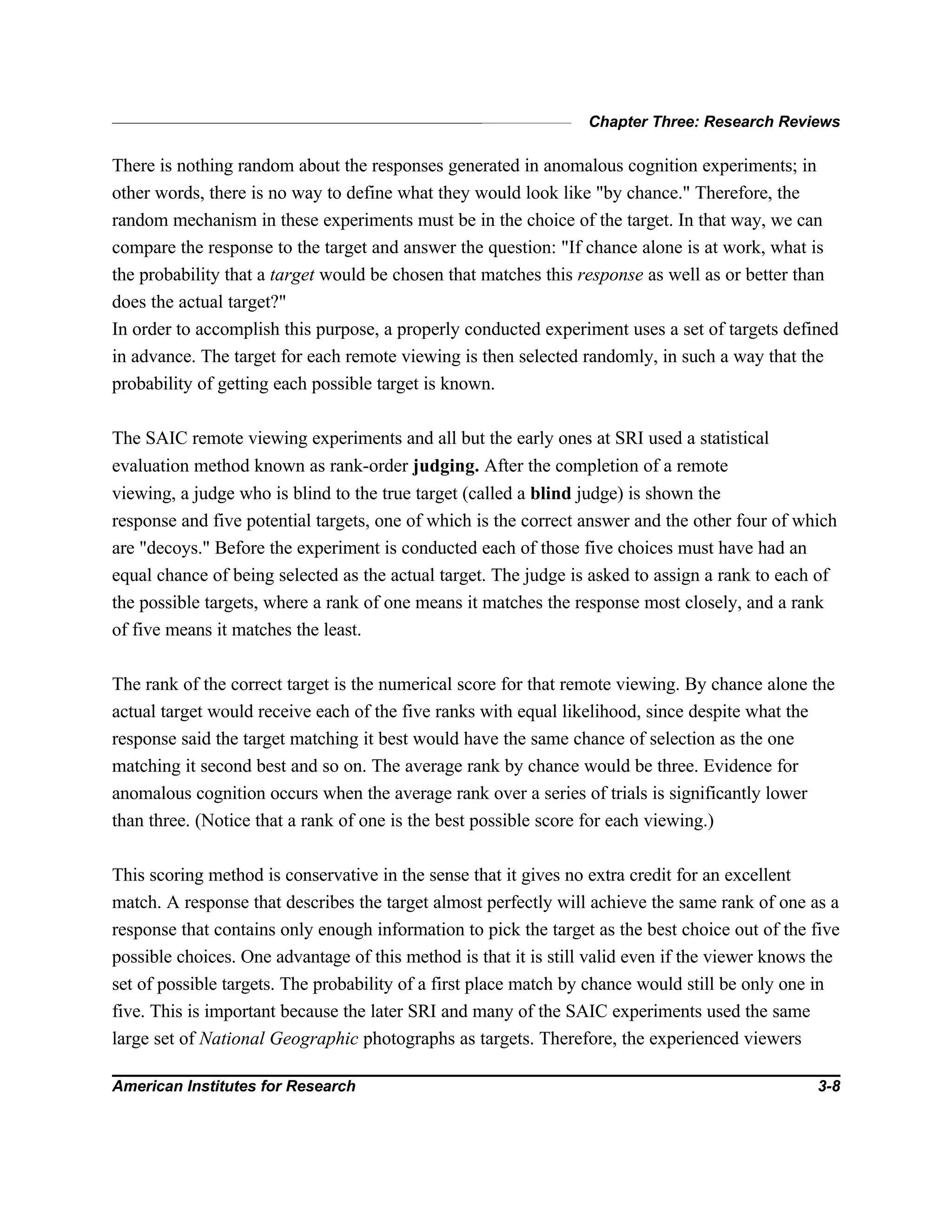 Chapter Three: Research Reviews
American Institutes for Research 3-8
There is nothing random about the responses generated in anomalous cognition experiments; in
other words, there is no way to define what they would look like "by chance." Therefore, the
random mechanism in these experiments must be in the choice of the target. In that way, we can
compare the response to the target and answer the question: "If chance alone is at work, what is
the probability that a target would be chosen that matches this response as well as or better than
does the actual target?"
In order to accomplish this purpose, a properly conducted experiment uses a set of targets defined
in advance. The target for each remote viewing is then selected randomly, in such a way that the
probability of getting each possible target is known.
The SAIC remote viewing experiments and all but the early ones at SRI used a statistical
evaluation method known as rank-order judging. After the completion of a remote
viewing, a judge who is blind to the true target (called a blind judge) is shown the
response and five potential targets, one of which is the correct answer and the other four of which
are "decoys." Before the experiment is conducted each of those five choices must have had an
equal chance of being selected as the actual target. The judge is asked to assign a rank to each of
the possible targets, where a rank of one means it matches the response most closely, and a rank
of five means it matches the least.
The rank of the correct target is the numerical score for that remote viewing. By chance alone the
actual target would receive each of the five ranks with equal likelihood, since despite what the
response said the target matching it best would have the same chance of selection as the one
matching it second best and so on. The average rank by chance would be three. Evidence for
anomalous cognition occurs when the average rank over a series of trials is significantly lower
than three. (Notice that a rank of one is the best possible score for each viewing.)
This scoring method is conservative in the sense that it gives no extra credit for an excellent
match. A response that describes the target almost perfectly will achieve the same rank of one as a
response that contains only enough information to pick the target as the best choice out of the five
possible choices. One advantage of this method is that it is still valid even if the viewer knows the
set of possible targets. The probability of a first place match by chance would still be only one in
five. This is important because the later SRI and many of the SAIC experiments used the same
large set of National Geographic photographs as targets. Therefore, the experienced viewers
 