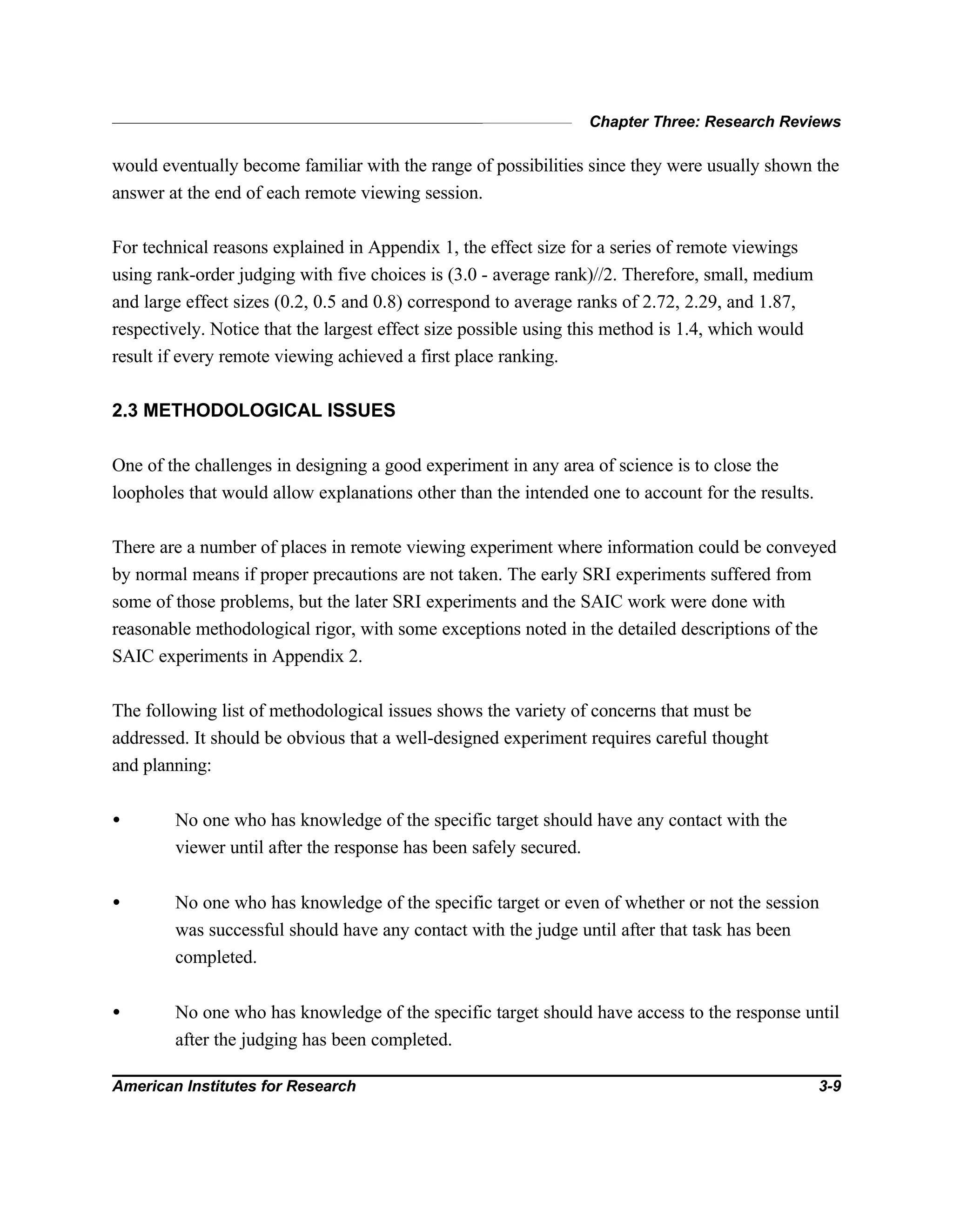 Chapter Three: Research Reviews
American Institutes for Research 3-9
would eventually become familiar with the range of possibilities since they were usually shown the
answer at the end of each remote viewing session.
For technical reasons explained in Appendix 1, the effect size for a series of remote viewings
using rank-order judging with five choices is (3.0 - average rank)//2. Therefore, small, medium
and large effect sizes (0.2, 0.5 and 0.8) correspond to average ranks of 2.72, 2.29, and 1.87,
respectively. Notice that the largest effect size possible using this method is 1.4, which would
result if every remote viewing achieved a first place ranking.
2.3 METHODOLOGICAL ISSUES
One of the challenges in designing a good experiment in any area of science is to close the
loopholes that would allow explanations other than the intended one to account for the results.
There are a number of places in remote viewing experiment where information could be conveyed
by normal means if proper precautions are not taken. The early SRI experiments suffered from
some of those problems, but the later SRI experiments and the SAIC work were done with
reasonable methodological rigor, with some exceptions noted in the detailed descriptions of the
SAIC experiments in Appendix 2.
The following list of methodological issues shows the variety of concerns that must be
addressed. It should be obvious that a well-designed experiment requires careful thought
and planning:
• No one who has knowledge of the specific target should have any contact with the
viewer until after the response has been safely secured.
• No one who has knowledge of the specific target or even of whether or not the session
was successful should have any contact with the judge until after that task has been
completed.
• No one who has knowledge of the specific target should have access to the response until
after the judging has been completed.
 