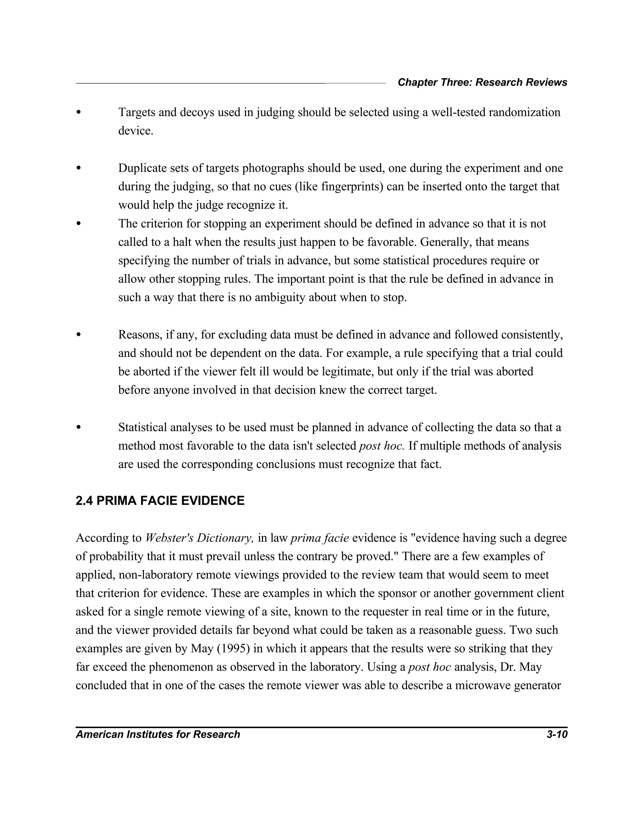 Chapter Three: Research Reviews
American Institutes for Research 3-10
• Targets and decoys used in judging should be selected using a well-tested randomization
device.
• Duplicate sets of targets photographs should be used, one during the experiment and one
during the judging, so that no cues (like fingerprints) can be inserted onto the target that
would help the judge recognize it.
• The criterion for stopping an experiment should be defined in advance so that it is not
called to a halt when the results just happen to be favorable. Generally, that means
specifying the number of trials in advance, but some statistical procedures require or
allow other stopping rules. The important point is that the rule be defined in advance in
such a way that there is no ambiguity about when to stop.
• Reasons, if any, for excluding data must be defined in advance and followed consistently,
and should not be dependent on the data. For example, a rule specifying that a trial could
be aborted if the viewer felt ill would be legitimate, but only if the trial was aborted
before anyone involved in that decision knew the correct target.
• Statistical analyses to be used must be planned in advance of collecting the data so that a
method most favorable to the data isn't selected post hoc. If multiple methods of analysis
are used the corresponding conclusions must recognize that fact.
2.4 PRIMA FACIE EVIDENCE
According to Webster's Dictionary, in law prima facie evidence is "evidence having such a degree
of probability that it must prevail unless the contrary be proved." There are a few examples of
applied, non-laboratory remote viewings provided to the review team that would seem to meet
that criterion for evidence. These are examples in which the sponsor or another government client
asked for a single remote viewing of a site, known to the requester in real time or in the future,
and the viewer provided details far beyond what could be taken as a reasonable guess. Two such
examples are given by May (1995) in which it appears that the results were so striking that they
far exceed the phenomenon as observed in the laboratory. Using a post hoc analysis, Dr. May
concluded that in one of the cases the remote viewer was able to describe a microwave generator
 