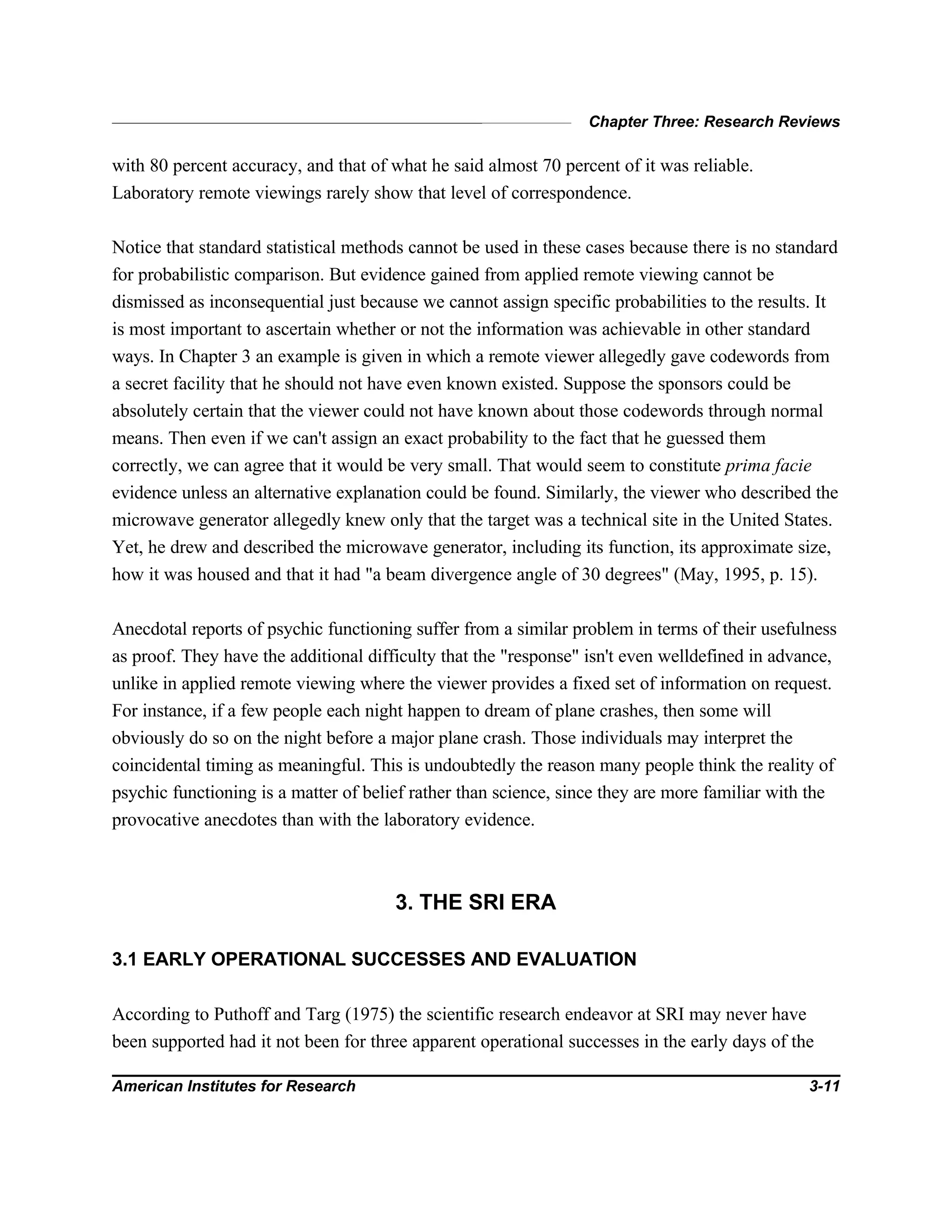 Chapter Three: Research Reviews
American Institutes for Research 3-11
with 80 percent accuracy, and that of what he said almost 70 percent of it was reliable.
Laboratory remote viewings rarely show that level of correspondence.
Notice that standard statistical methods cannot be used in these cases because there is no standard
for probabilistic comparison. But evidence gained from applied remote viewing cannot be
dismissed as inconsequential just because we cannot assign specific probabilities to the results. It
is most important to ascertain whether or not the information was achievable in other standard
ways. In Chapter 3 an example is given in which a remote viewer allegedly gave codewords from
a secret facility that he should not have even known existed. Suppose the sponsors could be
absolutely certain that the viewer could not have known about those codewords through normal
means. Then even if we can't assign an exact probability to the fact that he guessed them
correctly, we can agree that it would be very small. That would seem to constitute prima facie
evidence unless an alternative explanation could be found. Similarly, the viewer who described the
microwave generator allegedly knew only that the target was a technical site in the United States.
Yet, he drew and described the microwave generator, including its function, its approximate size,
how it was housed and that it had "a beam divergence angle of 30 degrees" (May, 1995, p. 15).
Anecdotal reports of psychic functioning suffer from a similar problem in terms of their usefulness
as proof. They have the additional difficulty that the "response" isn't even welldefined in advance,
unlike in applied remote viewing where the viewer provides a fixed set of information on request.
For instance, if a few people each night happen to dream of plane crashes, then some will
obviously do so on the night before a major plane crash. Those individuals may interpret the
coincidental timing as meaningful. This is undoubtedly the reason many people think the reality of
psychic functioning is a matter of belief rather than science, since they are more familiar with the
provocative anecdotes than with the laboratory evidence.
3. THE SRI ERA
3.1 EARLY OPERATIONAL SUCCESSES AND EVALUATION
According to Puthoff and Targ (1975) the scientific research endeavor at SRI may never have
been supported had it not been for three apparent operational successes in the early days of the
 