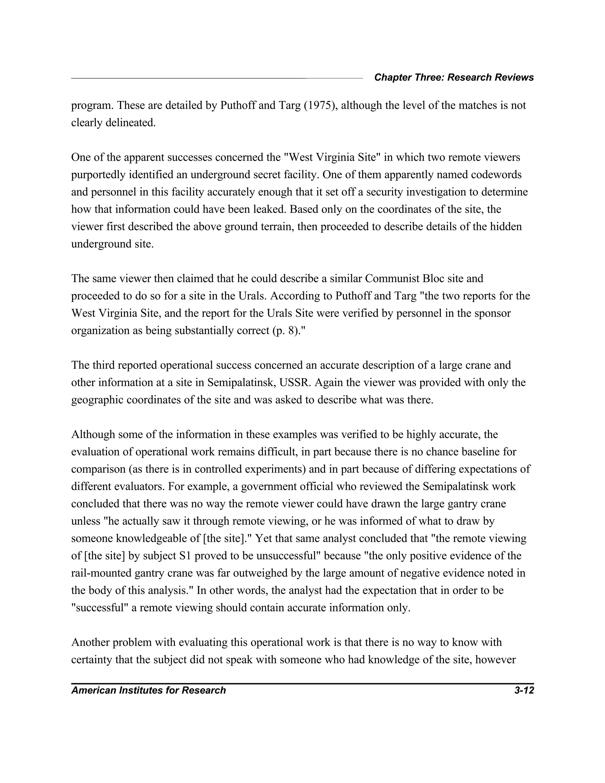 Chapter Three: Research Reviews
American Institutes for Research 3-12
program. These are detailed by Puthoff and Targ (1975), although the level of the matches is not
clearly delineated.
One of the apparent successes concerned the "West Virginia Site" in which two remote viewers
purportedly identified an underground secret facility. One of them apparently named codewords
and personnel in this facility accurately enough that it set off a security investigation to determine
how that information could have been leaked. Based only on the coordinates of the site, the
viewer first described the above ground terrain, then proceeded to describe details of the hidden
underground site.
The same viewer then claimed that he could describe a similar Communist Bloc site and
proceeded to do so for a site in the Urals. According to Puthoff and Targ "the two reports for the
West Virginia Site, and the report for the Urals Site were verified by personnel in the sponsor
organization as being substantially correct (p. 8)."
The third reported operational success concerned an accurate description of a large crane and
other information at a site in Semipalatinsk, USSR. Again the viewer was provided with only the
geographic coordinates of the site and was asked to describe what was there.
Although some of the information in these examples was verified to be highly accurate, the
evaluation of operational work remains difficult, in part because there is no chance baseline for
comparison (as there is in controlled experiments) and in part because of differing expectations of
different evaluators. For example, a government official who reviewed the Semipalatinsk work
concluded that there was no way the remote viewer could have drawn the large gantry crane
unless "he actually saw it through remote viewing, or he was informed of what to draw by
someone knowledgeable of [the site]." Yet that same analyst concluded that "the remote viewing
of [the site] by subject S1 proved to be unsuccessful" because "the only positive evidence of the
rail-mounted gantry crane was far outweighed by the large amount of negative evidence noted in
the body of this analysis." In other words, the analyst had the expectation that in order to be
"successful" a remote viewing should contain accurate information only.
Another problem with evaluating this operational work is that there is no way to know with
certainty that the subject did not speak with someone who had knowledge of the site, however
 