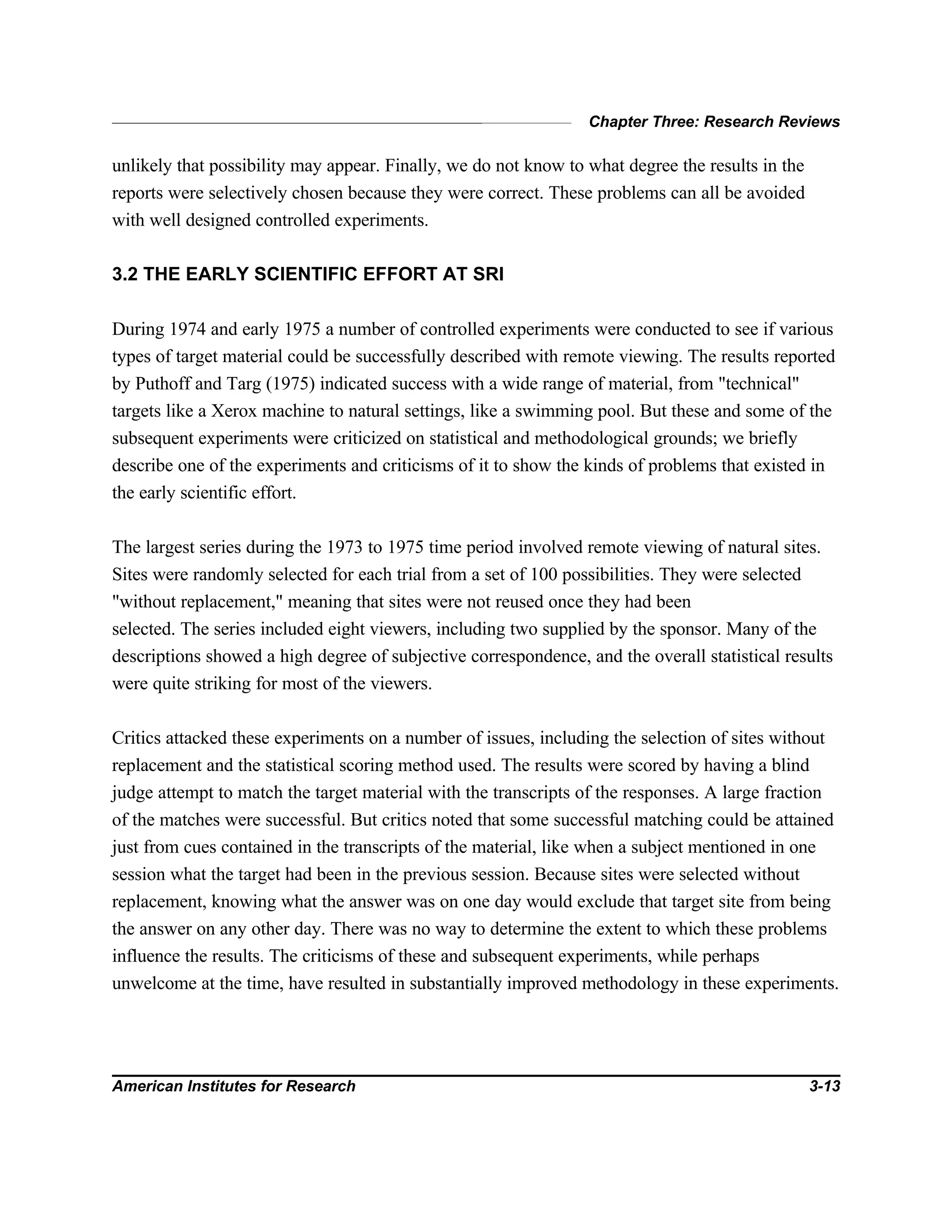 Chapter Three: Research Reviews
American Institutes for Research 3-13
unlikely that possibility may appear. Finally, we do not know to what degree the results in the
reports were selectively chosen because they were correct. These problems can all be avoided
with well designed controlled experiments.
3.2 THE EARLY SCIENTIFIC EFFORT AT SRI
During 1974 and early 1975 a number of controlled experiments were conducted to see if various
types of target material could be successfully described with remote viewing. The results reported
by Puthoff and Targ (1975) indicated success with a wide range of material, from "technical"
targets like a Xerox machine to natural settings, like a swimming pool. But these and some of the
subsequent experiments were criticized on statistical and methodological grounds; we briefly
describe one of the experiments and criticisms of it to show the kinds of problems that existed in
the early scientific effort.
The largest series during the 1973 to 1975 time period involved remote viewing of natural sites.
Sites were randomly selected for each trial from a set of 100 possibilities. They were selected
"without replacement," meaning that sites were not reused once they had been
selected. The series included eight viewers, including two supplied by the sponsor. Many of the
descriptions showed a high degree of subjective correspondence, and the overall statistical results
were quite striking for most of the viewers.
Critics attacked these experiments on a number of issues, including the selection of sites without
replacement and the statistical scoring method used. The results were scored by having a blind
judge attempt to match the target material with the transcripts of the responses. A large fraction
of the matches were successful. But critics noted that some successful matching could be attained
just from cues contained in the transcripts of the material, like when a subject mentioned in one
session what the target had been in the previous session. Because sites were selected without
replacement, knowing what the answer was on one day would exclude that target site from being
the answer on any other day. There was no way to determine the extent to which these problems
influence the results. The criticisms of these and subsequent experiments, while perhaps
unwelcome at the time, have resulted in substantially improved methodology in these experiments.
 