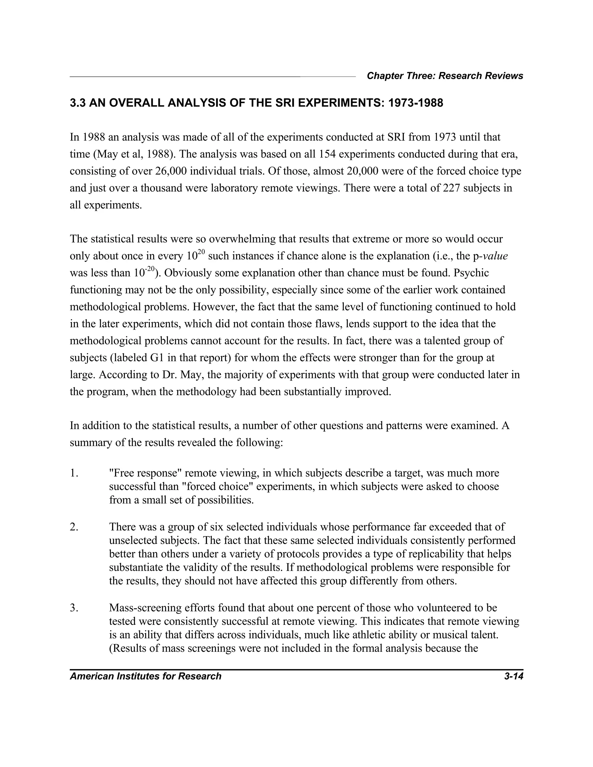 Chapter Three: Research Reviews
American Institutes for Research 3-14
3.3 AN OVERALL ANALYSIS OF THE SRI EXPERIMENTS: 1973-1988
In 1988 an analysis was made of all of the experiments conducted at SRI from 1973 until that
time (May et al, 1988). The analysis was based on all 154 experiments conducted during that era,
consisting of over 26,000 individual trials. Of those, almost 20,000 were of the forced choice type
and just over a thousand were laboratory remote viewings. There were a total of 227 subjects in
all experiments.
The statistical results were so overwhelming that results that extreme or more so would occur
only about once in every 1020
such instances if chance alone is the explanation (i.e., the p-value
was less than 10-20
). Obviously some explanation other than chance must be found. Psychic
functioning may not be the only possibility, especially since some of the earlier work contained
methodological problems. However, the fact that the same level of functioning continued to hold
in the later experiments, which did not contain those flaws, lends support to the idea that the
methodological problems cannot account for the results. In fact, there was a talented group of
subjects (labeled G1 in that report) for whom the effects were stronger than for the group at
large. According to Dr. May, the majority of experiments with that group were conducted later in
the program, when the methodology had been substantially improved.
In addition to the statistical results, a number of other questions and patterns were examined. A
summary of the results revealed the following:
1. "Free response" remote viewing, in which subjects describe a target, was much more
successful than "forced choice" experiments, in which subjects were asked to choose
from a small set of possibilities.
2. There was a group of six selected individuals whose performance far exceeded that of
unselected subjects. The fact that these same selected individuals consistently performed
better than others under a variety of protocols provides a type of replicability that helps
substantiate the validity of the results. If methodological problems were responsible for
the results, they should not have affected this group differently from others.
3. Mass-screening efforts found that about one percent of those who volunteered to be
tested were consistently successful at remote viewing. This indicates that remote viewing
is an ability that differs across individuals, much like athletic ability or musical talent.
(Results of mass screenings were not included in the formal analysis because the
 