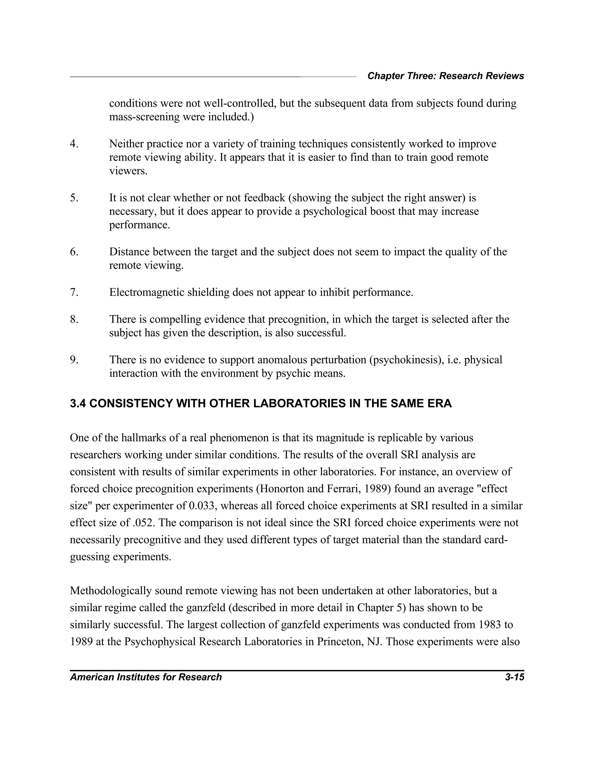 Chapter Three: Research Reviews
American Institutes for Research 3-15
conditions were not well-controlled, but the subsequent data from subjects found during
mass-screening were included.)
4. Neither practice nor a variety of training techniques consistently worked to improve
remote viewing ability. It appears that it is easier to find than to train good remote
viewers.
5. It is not clear whether or not feedback (showing the subject the right answer) is
necessary, but it does appear to provide a psychological boost that may increase
performance.
6. Distance between the target and the subject does not seem to impact the quality of the
remote viewing.
7. Electromagnetic shielding does not appear to inhibit performance.
8. There is compelling evidence that precognition, in which the target is selected after the
subject has given the description, is also successful.
9. There is no evidence to support anomalous perturbation (psychokinesis), i.e. physical
interaction with the environment by psychic means.
3.4 CONSISTENCY WITH OTHER LABORATORIES IN THE SAME ERA
One of the hallmarks of a real phenomenon is that its magnitude is replicable by various
researchers working under similar conditions. The results of the overall SRI analysis are
consistent with results of similar experiments in other laboratories. For instance, an overview of
forced choice precognition experiments (Honorton and Ferrari, 1989) found an average "effect
size" per experimenter of 0.033, whereas all forced choice experiments at SRI resulted in a similar
effect size of .052. The comparison is not ideal since the SRI forced choice experiments were not
necessarily precognitive and they used different types of target material than the standard card-
guessing experiments.
Methodologically sound remote viewing has not been undertaken at other laboratories, but a
similar regime called the ganzfeld (described in more detail in Chapter 5) has shown to be
similarly successful. The largest collection of ganzfeld experiments was conducted from 1983 to
1989 at the Psychophysical Research Laboratories in Princeton, NJ. Those experiments were also
 