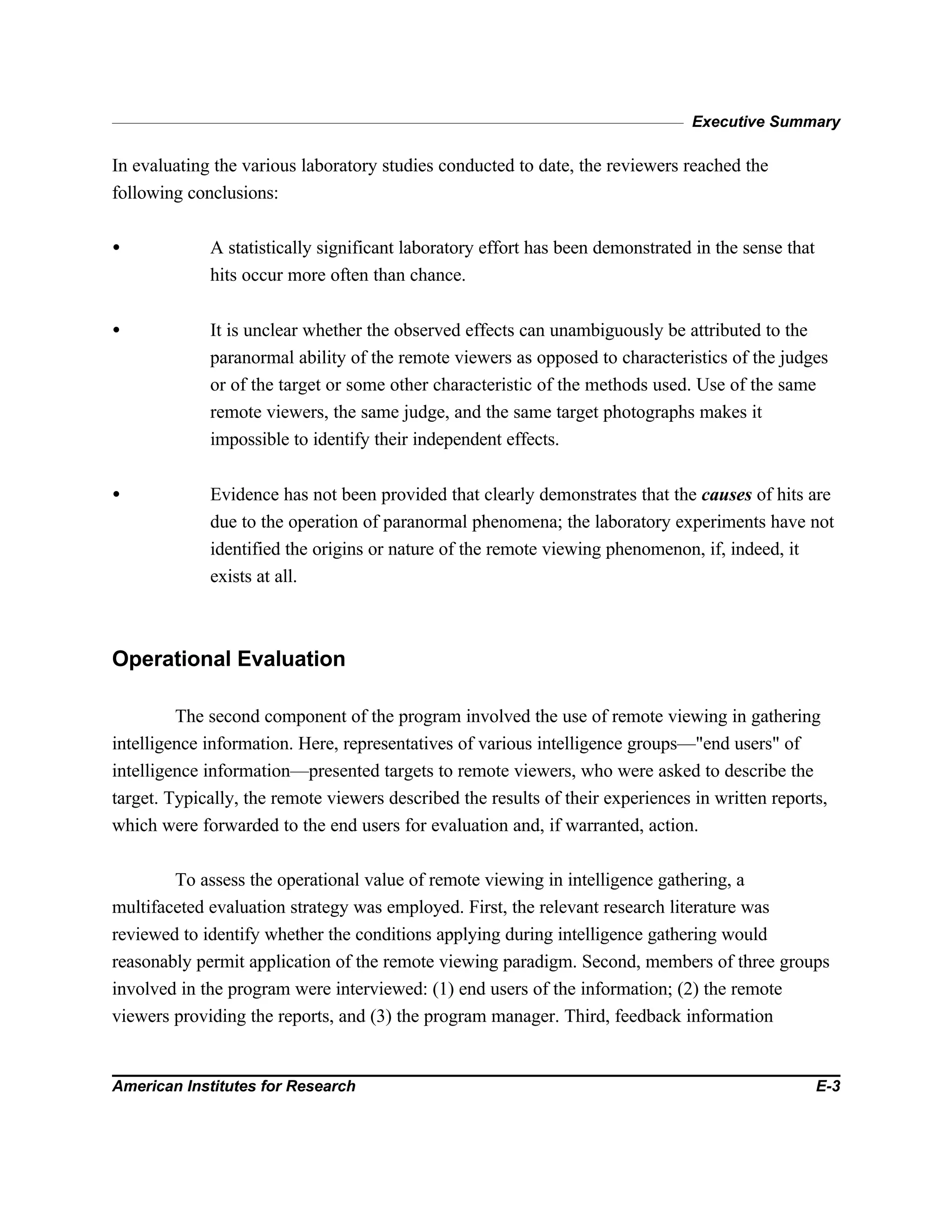 Executive Summary
American Institutes for Research E-3
In evaluating the various laboratory studies conducted to date, the reviewers reached the
following conclusions:
• A statistically significant laboratory effort has been demonstrated in the sense that
hits occur more often than chance.
• It is unclear whether the observed effects can unambiguously be attributed to the
paranormal ability of the remote viewers as opposed to characteristics of the judges
or of the target or some other characteristic of the methods used. Use of the same
remote viewers, the same judge, and the same target photographs makes it
impossible to identify their independent effects.
• Evidence has not been provided that clearly demonstrates that the causes of hits are
due to the operation of paranormal phenomena; the laboratory experiments have not
identified the origins or nature of the remote viewing phenomenon, if, indeed, it
exists at all.
Operational Evaluation
The second component of the program involved the use of remote viewing in gathering
intelligence information. Here, representatives of various intelligence groups—"end users" of
intelligence information—presented targets to remote viewers, who were asked to describe the
target. Typically, the remote viewers described the results of their experiences in written reports,
which were forwarded to the end users for evaluation and, if warranted, action.
To assess the operational value of remote viewing in intelligence gathering, a
multifaceted evaluation strategy was employed. First, the relevant research literature was
reviewed to identify whether the conditions applying during intelligence gathering would
reasonably permit application of the remote viewing paradigm. Second, members of three groups
involved in the program were interviewed: (1) end users of the information; (2) the remote
viewers providing the reports, and (3) the program manager. Third, feedback information
 
