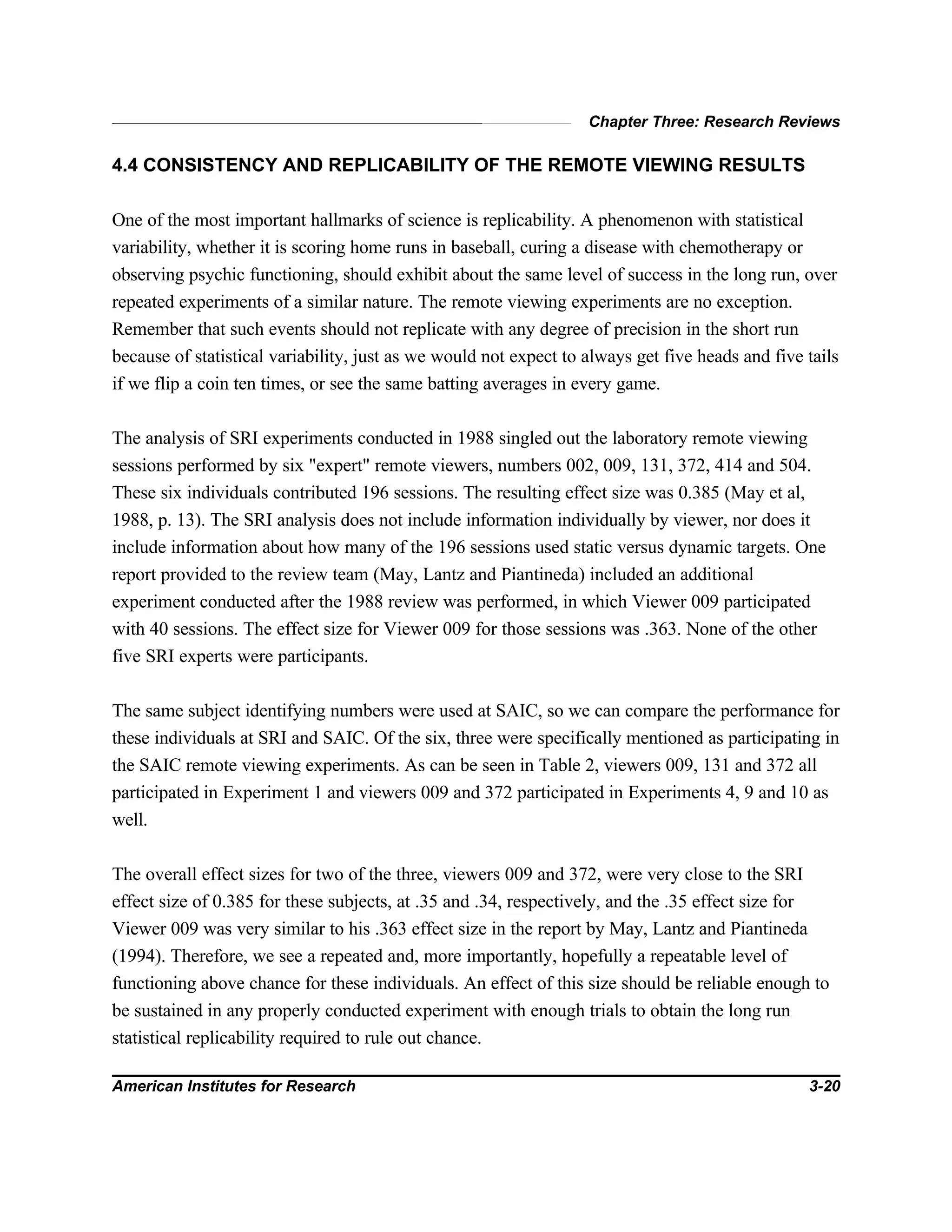 Chapter Three: Research Reviews
American Institutes for Research 3-20
4.4 CONSISTENCY AND REPLICABILITY OF THE REMOTE VIEWING RESULTS
One of the most important hallmarks of science is replicability. A phenomenon with statistical
variability, whether it is scoring home runs in baseball, curing a disease with chemotherapy or
observing psychic functioning, should exhibit about the same level of success in the long run, over
repeated experiments of a similar nature. The remote viewing experiments are no exception.
Remember that such events should not replicate with any degree of precision in the short run
because of statistical variability, just as we would not expect to always get five heads and five tails
if we flip a coin ten times, or see the same batting averages in every game.
The analysis of SRI experiments conducted in 1988 singled out the laboratory remote viewing
sessions performed by six "expert" remote viewers, numbers 002, 009, 131, 372, 414 and 504.
These six individuals contributed 196 sessions. The resulting effect size was 0.385 (May et al,
1988, p. 13). The SRI analysis does not include information individually by viewer, nor does it
include information about how many of the 196 sessions used static versus dynamic targets. One
report provided to the review team (May, Lantz and Piantineda) included an additional
experiment conducted after the 1988 review was performed, in which Viewer 009 participated
with 40 sessions. The effect size for Viewer 009 for those sessions was .363. None of the other
five SRI experts were participants.
The same subject identifying numbers were used at SAIC, so we can compare the performance for
these individuals at SRI and SAIC. Of the six, three were specifically mentioned as participating in
the SAIC remote viewing experiments. As can be seen in Table 2, viewers 009, 131 and 372 all
participated in Experiment 1 and viewers 009 and 372 participated in Experiments 4, 9 and 10 as
well.
The overall effect sizes for two of the three, viewers 009 and 372, were very close to the SRI
effect size of 0.385 for these subjects, at .35 and .34, respectively, and the .35 effect size for
Viewer 009 was very similar to his .363 effect size in the report by May, Lantz and Piantineda
(1994). Therefore, we see a repeated and, more importantly, hopefully a repeatable level of
functioning above chance for these individuals. An effect of this size should be reliable enough to
be sustained in any properly conducted experiment with enough trials to obtain the long run
statistical replicability required to rule out chance.
 