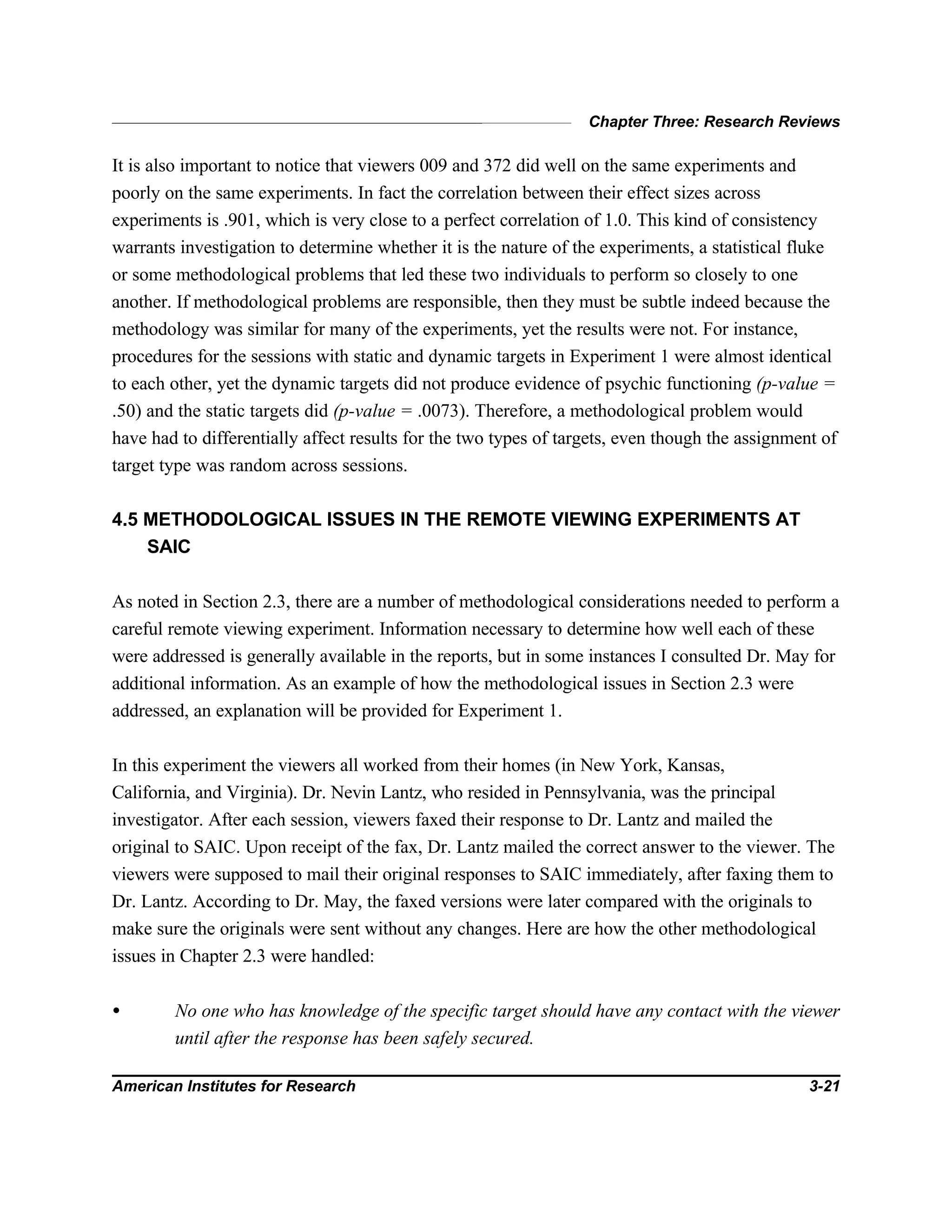 Chapter Three: Research Reviews
American Institutes for Research 3-21
It is also important to notice that viewers 009 and 372 did well on the same experiments and
poorly on the same experiments. In fact the correlation between their effect sizes across
experiments is .901, which is very close to a perfect correlation of 1.0. This kind of consistency
warrants investigation to determine whether it is the nature of the experiments, a statistical fluke
or some methodological problems that led these two individuals to perform so closely to one
another. If methodological problems are responsible, then they must be subtle indeed because the
methodology was similar for many of the experiments, yet the results were not. For instance,
procedures for the sessions with static and dynamic targets in Experiment 1 were almost identical
to each other, yet the dynamic targets did not produce evidence of psychic functioning (p-value =
.50) and the static targets did (p-value = .0073). Therefore, a methodological problem would
have had to differentially affect results for the two types of targets, even though the assignment of
target type was random across sessions.
4.5 METHODOLOGICAL ISSUES IN THE REMOTE VIEWING EXPERIMENTS AT
SAIC
As noted in Section 2.3, there are a number of methodological considerations needed to perform a
careful remote viewing experiment. Information necessary to determine how well each of these
were addressed is generally available in the reports, but in some instances I consulted Dr. May for
additional information. As an example of how the methodological issues in Section 2.3 were
addressed, an explanation will be provided for Experiment 1.
In this experiment the viewers all worked from their homes (in New York, Kansas,
California, and Virginia). Dr. Nevin Lantz, who resided in Pennsylvania, was the principal
investigator. After each session, viewers faxed their response to Dr. Lantz and mailed the
original to SAIC. Upon receipt of the fax, Dr. Lantz mailed the correct answer to the viewer. The
viewers were supposed to mail their original responses to SAIC immediately, after faxing them to
Dr. Lantz. According to Dr. May, the faxed versions were later compared with the originals to
make sure the originals were sent without any changes. Here are how the other methodological
issues in Chapter 2.3 were handled:
• No one who has knowledge of the specific target should have any contact with the viewer
until after the response has been safely secured.
 