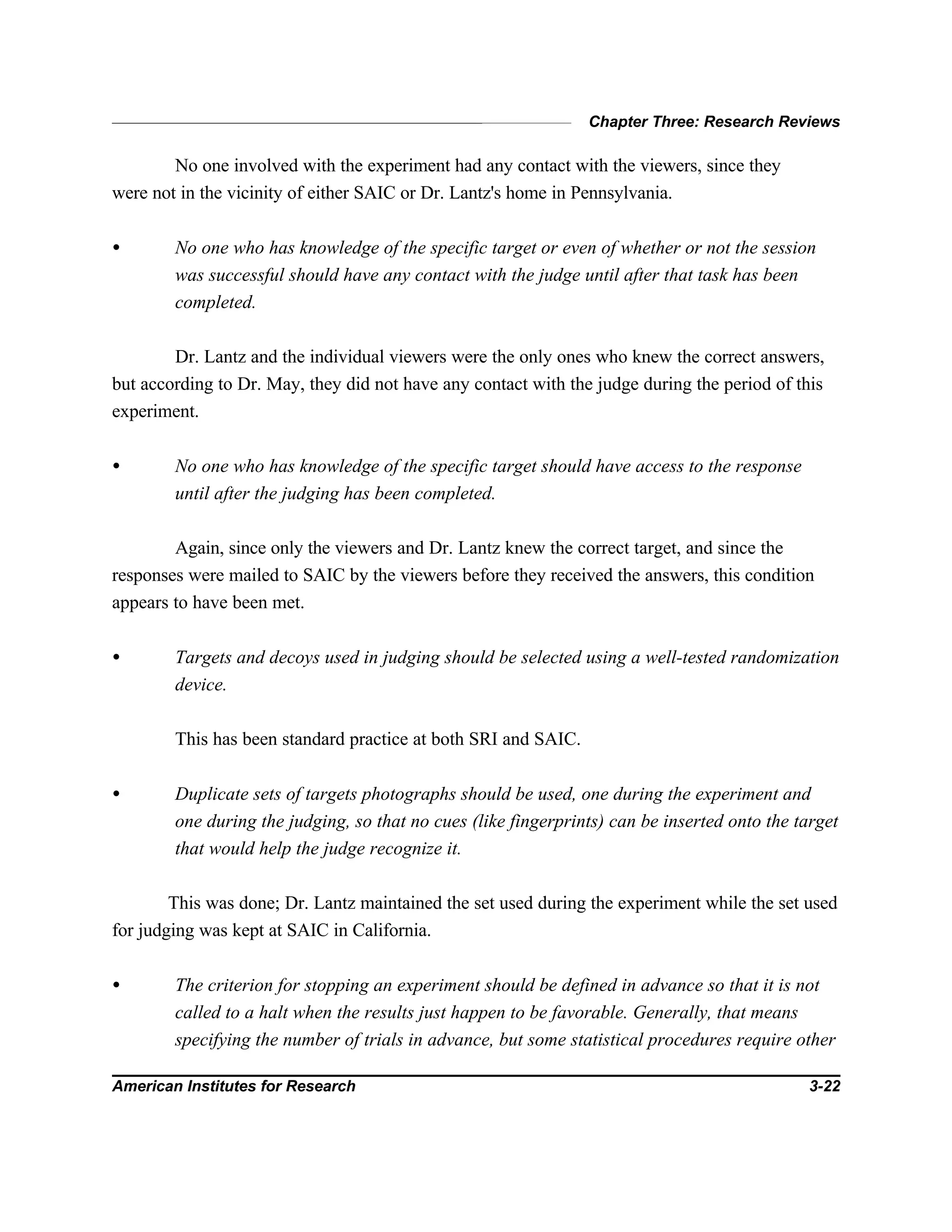Chapter Three: Research Reviews
American Institutes for Research 3-22
No one involved with the experiment had any contact with the viewers, since they
were not in the vicinity of either SAIC or Dr. Lantz's home in Pennsylvania.
• No one who has knowledge of the specific target or even of whether or not the session
was successful should have any contact with the judge until after that task has been
completed.
Dr. Lantz and the individual viewers were the only ones who knew the correct answers,
but according to Dr. May, they did not have any contact with the judge during the period of this
experiment.
• No one who has knowledge of the specific target should have access to the response
until after the judging has been completed.
Again, since only the viewers and Dr. Lantz knew the correct target, and since the
responses were mailed to SAIC by the viewers before they received the answers, this condition
appears to have been met.
• Targets and decoys used in judging should be selected using a well-tested randomization
device.
This has been standard practice at both SRI and SAIC.
• Duplicate sets of targets photographs should be used, one during the experiment and
one during the judging, so that no cues (like fingerprints) can be inserted onto the target
that would help the judge recognize it.
This was done; Dr. Lantz maintained the set used during the experiment while the set used
for judging was kept at SAIC in California.
• The criterion for stopping an experiment should be defined in advance so that it is not
called to a halt when the results just happen to be favorable. Generally, that means
specifying the number of trials in advance, but some statistical procedures require other
 