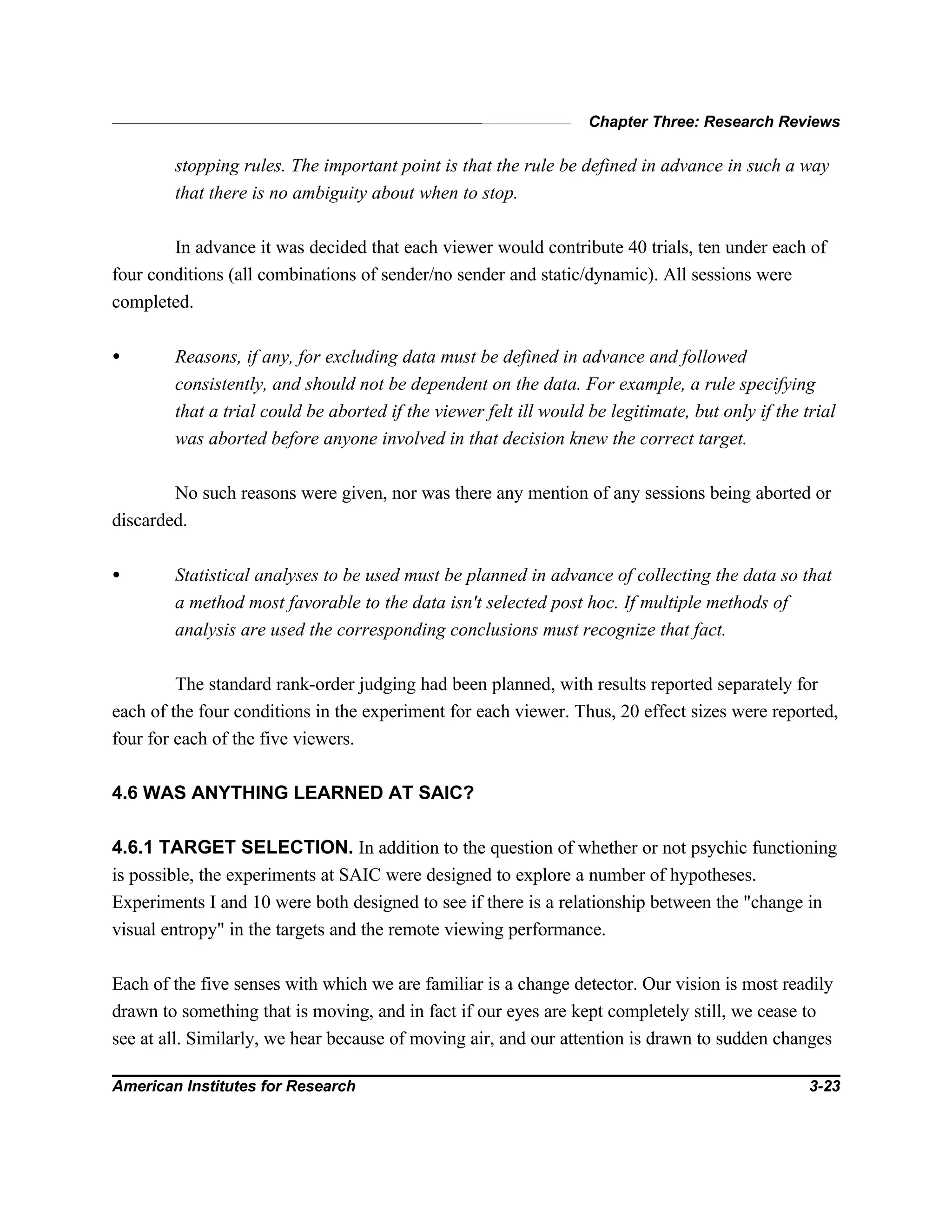 Chapter Three: Research Reviews
American Institutes for Research 3-23
stopping rules. The important point is that the rule be defined in advance in such a way
that there is no ambiguity about when to stop.
In advance it was decided that each viewer would contribute 40 trials, ten under each of
four conditions (all combinations of sender/no sender and static/dynamic). All sessions were
completed.
• Reasons, if any, for excluding data must be defined in advance and followed
consistently, and should not be dependent on the data. For example, a rule specifying
that a trial could be aborted if the viewer felt ill would be legitimate, but only if the trial
was aborted before anyone involved in that decision knew the correct target.
No such reasons were given, nor was there any mention of any sessions being aborted or
discarded.
• Statistical analyses to be used must be planned in advance of collecting the data so that
a method most favorable to the data isn't selected post hoc. If multiple methods of
analysis are used the corresponding conclusions must recognize that fact.
The standard rank-order judging had been planned, with results reported separately for
each of the four conditions in the experiment for each viewer. Thus, 20 effect sizes were reported,
four for each of the five viewers.
4.6 WAS ANYTHING LEARNED AT SAIC?
4.6.1 TARGET SELECTION. In addition to the question of whether or not psychic functioning
is possible, the experiments at SAIC were designed to explore a number of hypotheses.
Experiments I and 10 were both designed to see if there is a relationship between the "change in
visual entropy" in the targets and the remote viewing performance.
Each of the five senses with which we are familiar is a change detector. Our vision is most readily
drawn to something that is moving, and in fact if our eyes are kept completely still, we cease to
see at all. Similarly, we hear because of moving air, and our attention is drawn to sudden changes
 