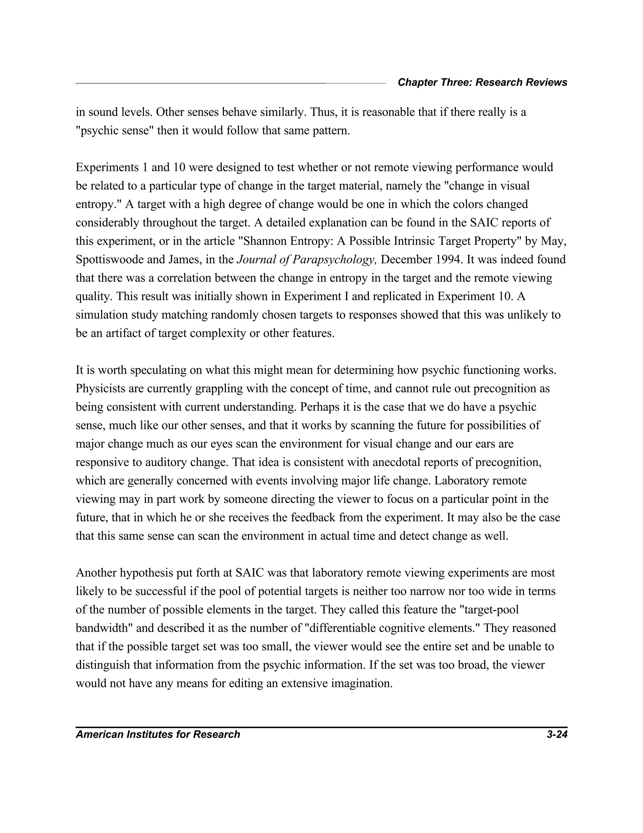 Chapter Three: Research Reviews
American Institutes for Research 3-24
in sound levels. Other senses behave similarly. Thus, it is reasonable that if there really is a
"psychic sense" then it would follow that same pattern.
Experiments 1 and 10 were designed to test whether or not remote viewing performance would
be related to a particular type of change in the target material, namely the "change in visual
entropy." A target with a high degree of change would be one in which the colors changed
considerably throughout the target. A detailed explanation can be found in the SAIC reports of
this experiment, or in the article "Shannon Entropy: A Possible Intrinsic Target Property" by May,
Spottiswoode and James, in the Journal of Parapsychology, December 1994. It was indeed found
that there was a correlation between the change in entropy in the target and the remote viewing
quality. This result was initially shown in Experiment I and replicated in Experiment 10. A
simulation study matching randomly chosen targets to responses showed that this was unlikely to
be an artifact of target complexity or other features.
It is worth speculating on what this might mean for determining how psychic functioning works.
Physicists are currently grappling with the concept of time, and cannot rule out precognition as
being consistent with current understanding. Perhaps it is the case that we do have a psychic
sense, much like our other senses, and that it works by scanning the future for possibilities of
major change much as our eyes scan the environment for visual change and our ears are
responsive to auditory change. That idea is consistent with anecdotal reports of precognition,
which are generally concerned with events involving major life change. Laboratory remote
viewing may in part work by someone directing the viewer to focus on a particular point in the
future, that in which he or she receives the feedback from the experiment. It may also be the case
that this same sense can scan the environment in actual time and detect change as well.
Another hypothesis put forth at SAIC was that laboratory remote viewing experiments are most
likely to be successful if the pool of potential targets is neither too narrow nor too wide in terms
of the number of possible elements in the target. They called this feature the "target-pool
bandwidth" and described it as the number of "differentiable cognitive elements." They reasoned
that if the possible target set was too small, the viewer would see the entire set and be unable to
distinguish that information from the psychic information. If the set was too broad, the viewer
would not have any means for editing an extensive imagination.
 