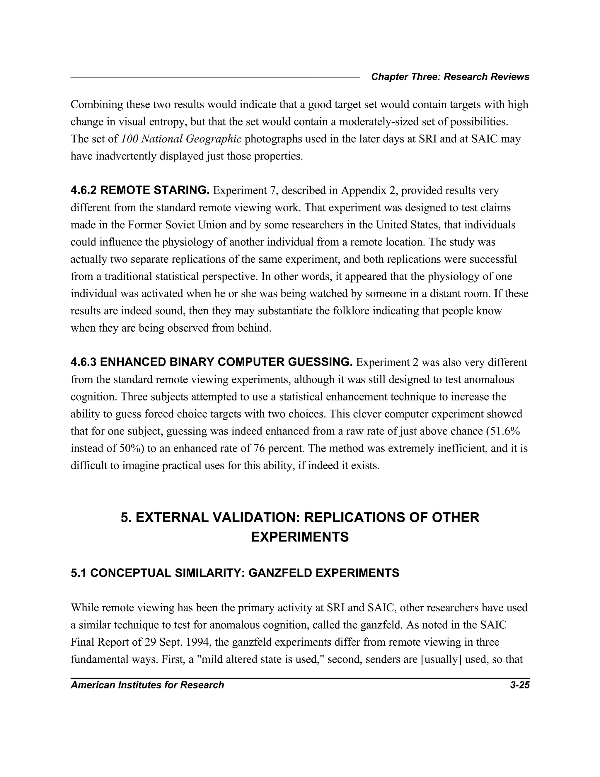 Chapter Three: Research Reviews
American Institutes for Research 3-25
Combining these two results would indicate that a good target set would contain targets with high
change in visual entropy, but that the set would contain a moderately-sized set of possibilities.
The set of 100 National Geographic photographs used in the later days at SRI and at SAIC may
have inadvertently displayed just those properties.
4.6.2 REMOTE STARING. Experiment 7, described in Appendix 2, provided results very
different from the standard remote viewing work. That experiment was designed to test claims
made in the Former Soviet Union and by some researchers in the United States, that individuals
could influence the physiology of another individual from a remote location. The study was
actually two separate replications of the same experiment, and both replications were successful
from a traditional statistical perspective. In other words, it appeared that the physiology of one
individual was activated when he or she was being watched by someone in a distant room. If these
results are indeed sound, then they may substantiate the folklore indicating that people know
when they are being observed from behind.
4.6.3 ENHANCED BINARY COMPUTER GUESSING. Experiment 2 was also very different
from the standard remote viewing experiments, although it was still designed to test anomalous
cognition. Three subjects attempted to use a statistical enhancement technique to increase the
ability to guess forced choice targets with two choices. This clever computer experiment showed
that for one subject, guessing was indeed enhanced from a raw rate of just above chance (51.6%
instead of 50%) to an enhanced rate of 76 percent. The method was extremely inefficient, and it is
difficult to imagine practical uses for this ability, if indeed it exists.
5. EXTERNAL VALIDATION: REPLICATIONS OF OTHER
EXPERIMENTS
5.1 CONCEPTUAL SIMILARITY: GANZFELD EXPERIMENTS
While remote viewing has been the primary activity at SRI and SAIC, other researchers have used
a similar technique to test for anomalous cognition, called the ganzfeld. As noted in the SAIC
Final Report of 29 Sept. 1994, the ganzfeld experiments differ from remote viewing in three
fundamental ways. First, a "mild altered state is used," second, senders are [usually] used, so that
 