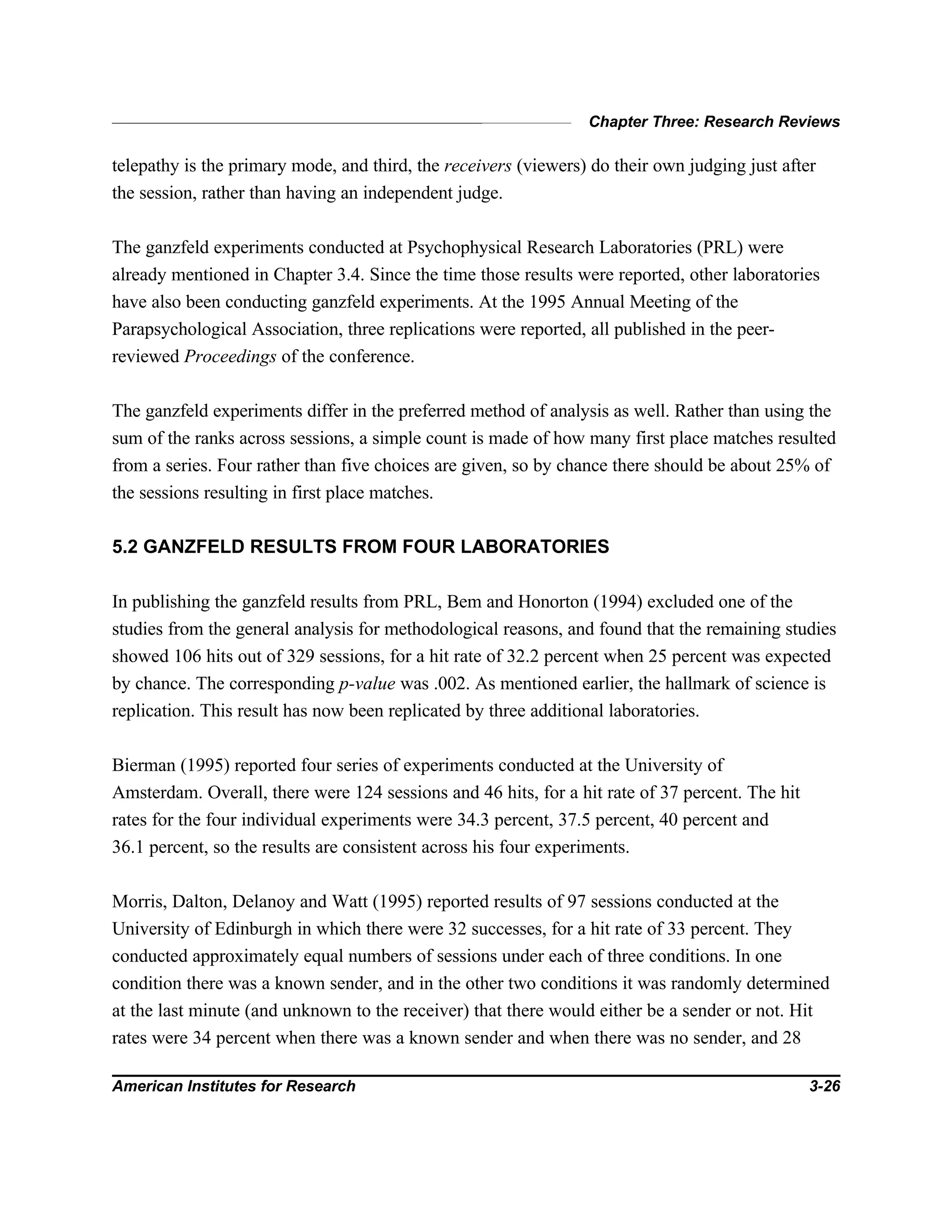 Chapter Three: Research Reviews
American Institutes for Research 3-26
telepathy is the primary mode, and third, the receivers (viewers) do their own judging just after
the session, rather than having an independent judge.
The ganzfeld experiments conducted at Psychophysical Research Laboratories (PRL) were
already mentioned in Chapter 3.4. Since the time those results were reported, other laboratories
have also been conducting ganzfeld experiments. At the 1995 Annual Meeting of the
Parapsychological Association, three replications were reported, all published in the peer-
reviewed Proceedings of the conference.
The ganzfeld experiments differ in the preferred method of analysis as well. Rather than using the
sum of the ranks across sessions, a simple count is made of how many first place matches resulted
from a series. Four rather than five choices are given, so by chance there should be about 25% of
the sessions resulting in first place matches.
5.2 GANZFELD RESULTS FROM FOUR LABORATORIES
In publishing the ganzfeld results from PRL, Bem and Honorton (1994) excluded one of the
studies from the general analysis for methodological reasons, and found that the remaining studies
showed 106 hits out of 329 sessions, for a hit rate of 32.2 percent when 25 percent was expected
by chance. The corresponding p-value was .002. As mentioned earlier, the hallmark of science is
replication. This result has now been replicated by three additional laboratories.
Bierman (1995) reported four series of experiments conducted at the University of
Amsterdam. Overall, there were 124 sessions and 46 hits, for a hit rate of 37 percent. The hit
rates for the four individual experiments were 34.3 percent, 37.5 percent, 40 percent and
36.1 percent, so the results are consistent across his four experiments.
Morris, Dalton, Delanoy and Watt (1995) reported results of 97 sessions conducted at the
University of Edinburgh in which there were 32 successes, for a hit rate of 33 percent. They
conducted approximately equal numbers of sessions under each of three conditions. In one
condition there was a known sender, and in the other two conditions it was randomly determined
at the last minute (and unknown to the receiver) that there would either be a sender or not. Hit
rates were 34 percent when there was a known sender and when there was no sender, and 28
 
