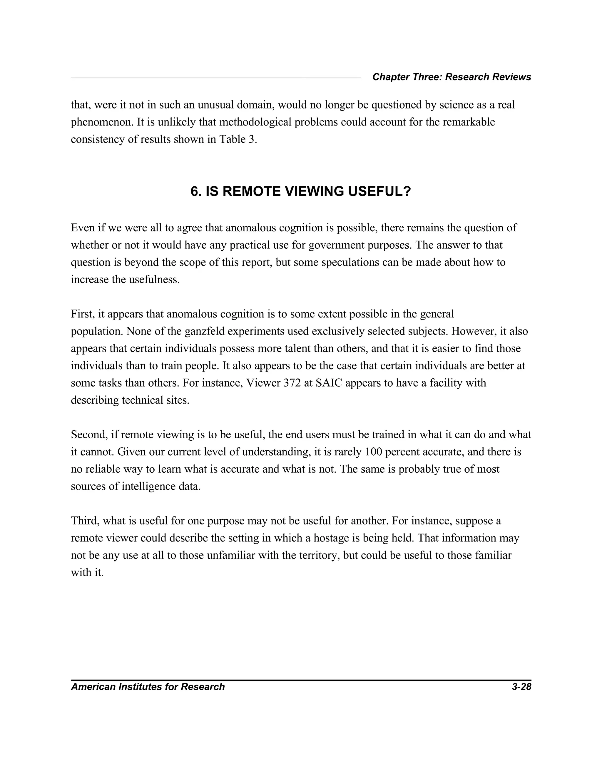 Chapter Three: Research Reviews
American Institutes for Research 3-28
that, were it not in such an unusual domain, would no longer be questioned by science as a real
phenomenon. It is unlikely that methodological problems could account for the remarkable
consistency of results shown in Table 3.
6. IS REMOTE VIEWING USEFUL?
Even if we were all to agree that anomalous cognition is possible, there remains the question of
whether or not it would have any practical use for government purposes. The answer to that
question is beyond the scope of this report, but some speculations can be made about how to
increase the usefulness.
First, it appears that anomalous cognition is to some extent possible in the general
population. None of the ganzfeld experiments used exclusively selected subjects. However, it also
appears that certain individuals possess more talent than others, and that it is easier to find those
individuals than to train people. It also appears to be the case that certain individuals are better at
some tasks than others. For instance, Viewer 372 at SAIC appears to have a facility with
describing technical sites.
Second, if remote viewing is to be useful, the end users must be trained in what it can do and what
it cannot. Given our current level of understanding, it is rarely 100 percent accurate, and there is
no reliable way to learn what is accurate and what is not. The same is probably true of most
sources of intelligence data.
Third, what is useful for one purpose may not be useful for another. For instance, suppose a
remote viewer could describe the setting in which a hostage is being held. That information may
not be any use at all to those unfamiliar with the territory, but could be useful to those familiar
with it.
 