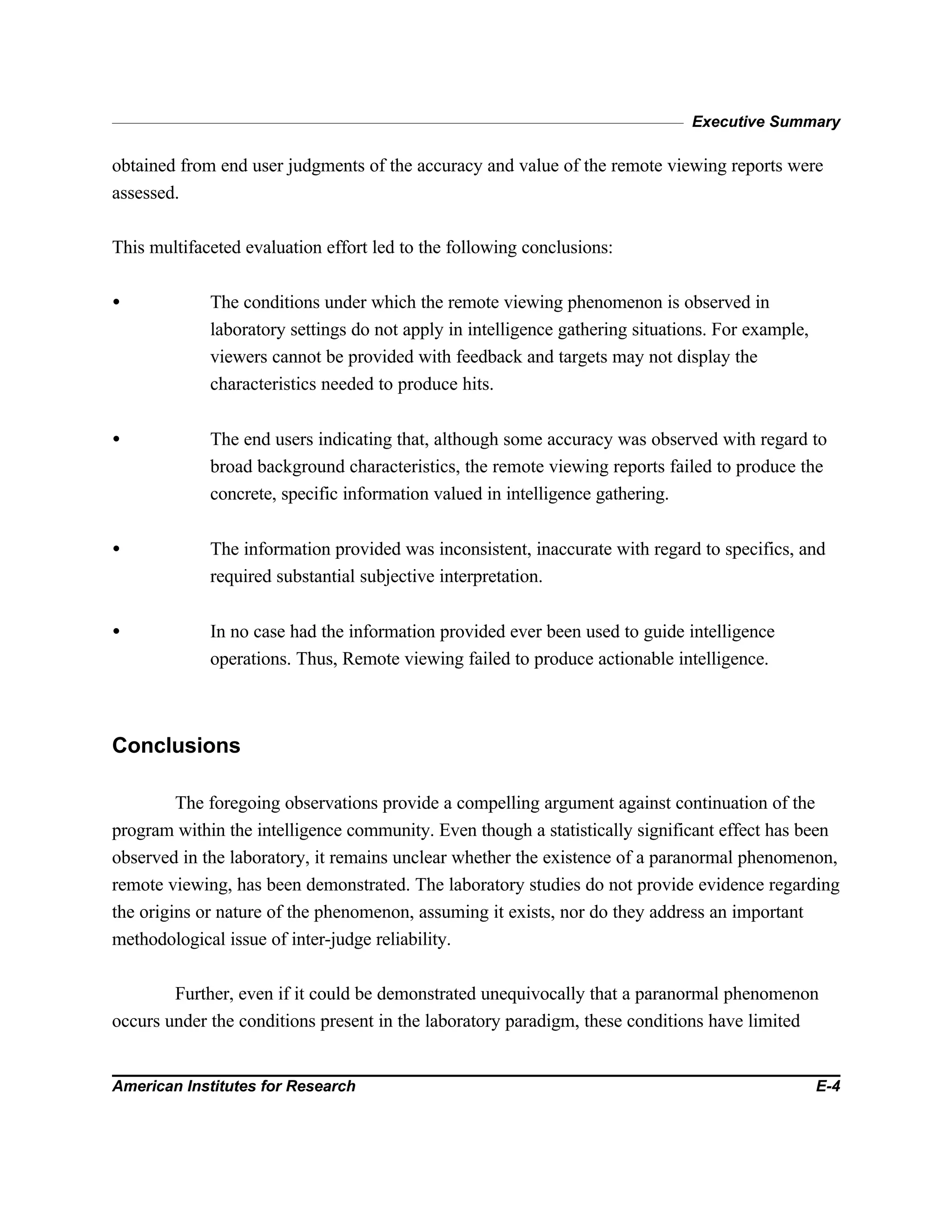 Executive Summary
American Institutes for Research E-4
obtained from end user judgments of the accuracy and value of the remote viewing reports were
assessed.
This multifaceted evaluation effort led to the following conclusions:
• The conditions under which the remote viewing phenomenon is observed in
laboratory settings do not apply in intelligence gathering situations. For example,
viewers cannot be provided with feedback and targets may not display the
characteristics needed to produce hits.
• The end users indicating that, although some accuracy was observed with regard to
broad background characteristics, the remote viewing reports failed to produce the
concrete, specific information valued in intelligence gathering.
• The information provided was inconsistent, inaccurate with regard to specifics, and
required substantial subjective interpretation.
• In no case had the information provided ever been used to guide intelligence
operations. Thus, Remote viewing failed to produce actionable intelligence.
Conclusions
The foregoing observations provide a compelling argument against continuation of the
program within the intelligence community. Even though a statistically significant effect has been
observed in the laboratory, it remains unclear whether the existence of a paranormal phenomenon,
remote viewing, has been demonstrated. The laboratory studies do not provide evidence regarding
the origins or nature of the phenomenon, assuming it exists, nor do they address an important
methodological issue of inter-judge reliability.
Further, even if it could be demonstrated unequivocally that a paranormal phenomenon
occurs under the conditions present in the laboratory paradigm, these conditions have limited
 