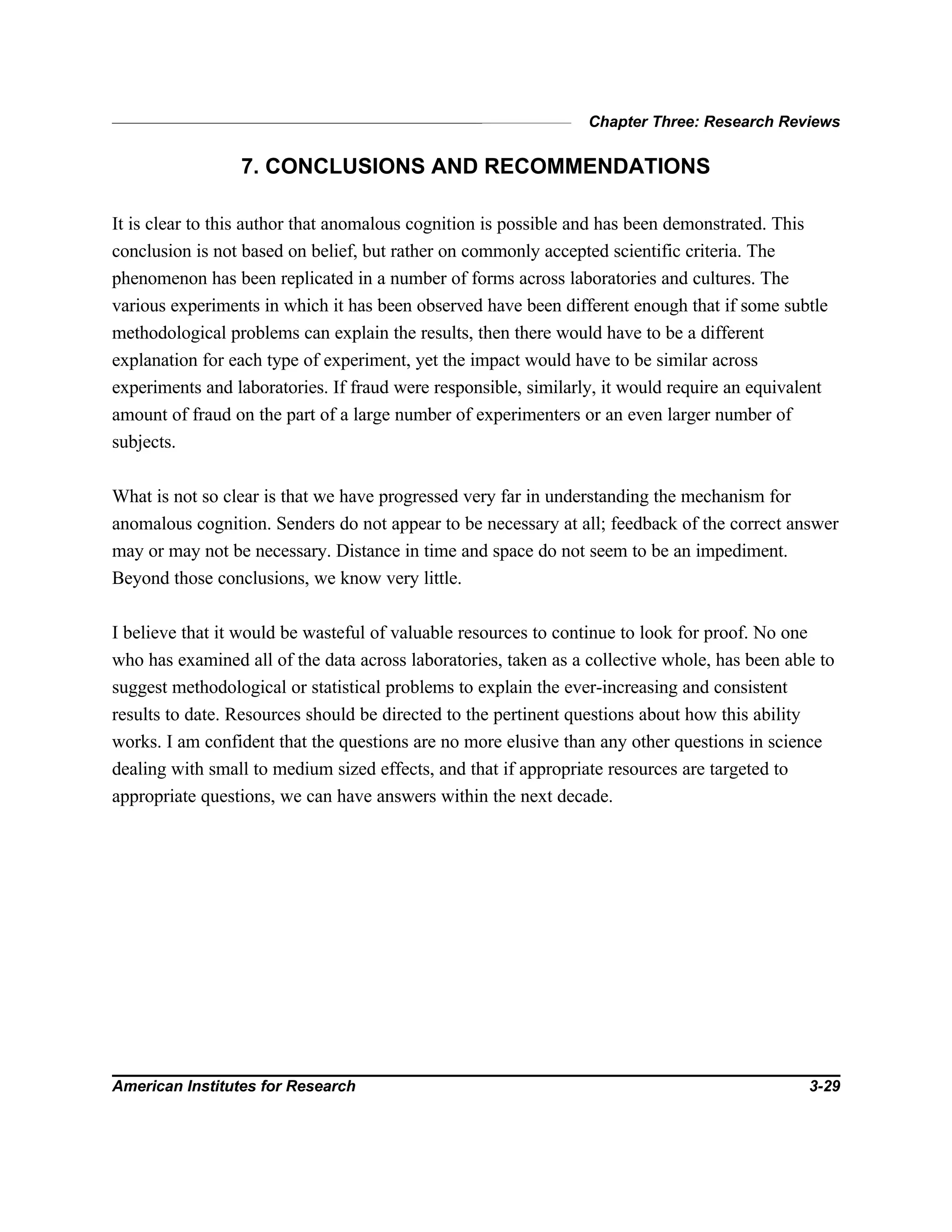 Chapter Three: Research Reviews
American Institutes for Research 3-29
7. CONCLUSIONS AND RECOMMENDATIONS
It is clear to this author that anomalous cognition is possible and has been demonstrated. This
conclusion is not based on belief, but rather on commonly accepted scientific criteria. The
phenomenon has been replicated in a number of forms across laboratories and cultures. The
various experiments in which it has been observed have been different enough that if some subtle
methodological problems can explain the results, then there would have to be a different
explanation for each type of experiment, yet the impact would have to be similar across
experiments and laboratories. If fraud were responsible, similarly, it would require an equivalent
amount of fraud on the part of a large number of experimenters or an even larger number of
subjects.
What is not so clear is that we have progressed very far in understanding the mechanism for
anomalous cognition. Senders do not appear to be necessary at all; feedback of the correct answer
may or may not be necessary. Distance in time and space do not seem to be an impediment.
Beyond those conclusions, we know very little.
I believe that it would be wasteful of valuable resources to continue to look for proof. No one
who has examined all of the data across laboratories, taken as a collective whole, has been able to
suggest methodological or statistical problems to explain the ever-increasing and consistent
results to date. Resources should be directed to the pertinent questions about how this ability
works. I am confident that the questions are no more elusive than any other questions in science
dealing with small to medium sized effects, and that if appropriate resources are targeted to
appropriate questions, we can have answers within the next decade.
 