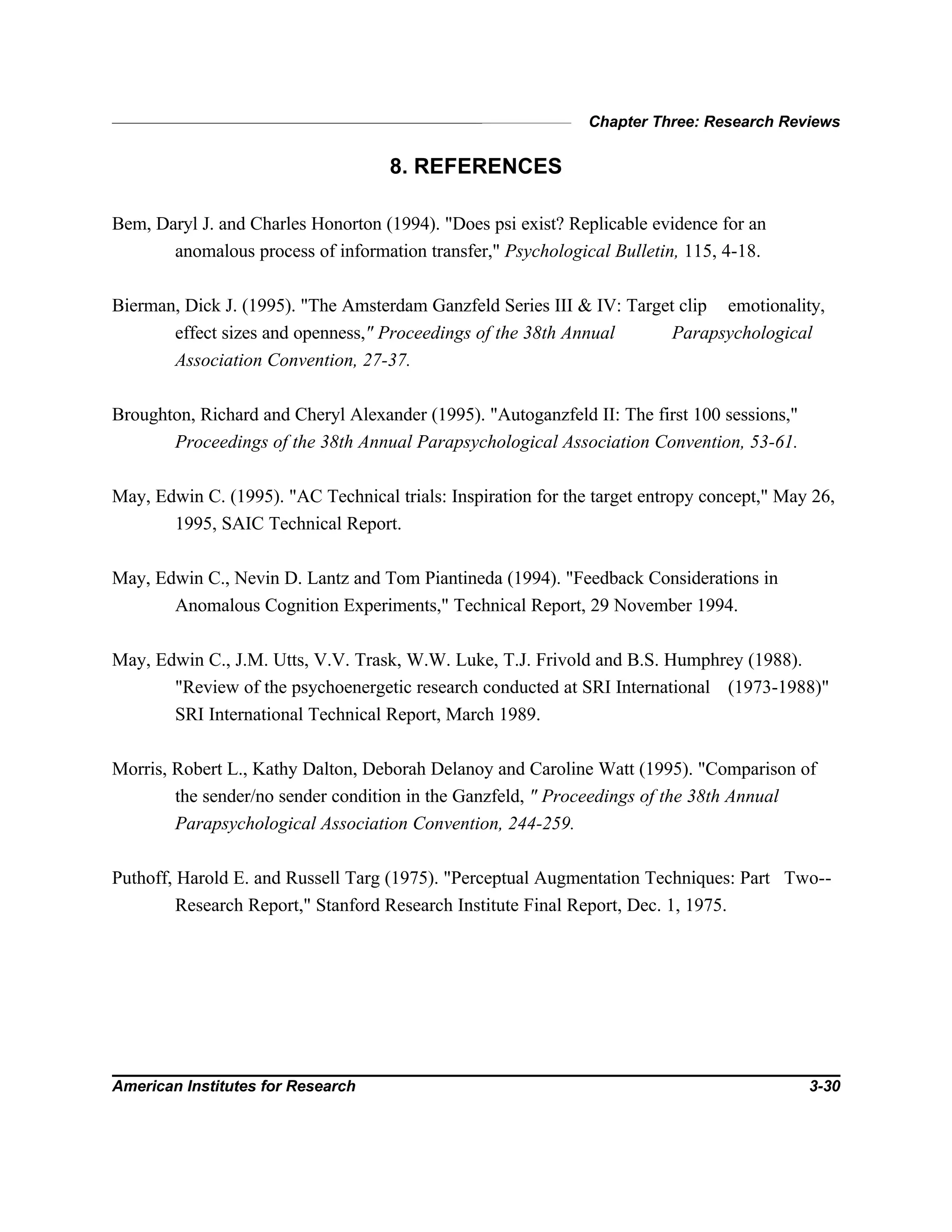 Chapter Three: Research Reviews
American Institutes for Research 3-30
8. REFERENCES
Bem, Daryl J. and Charles Honorton (1994). "Does psi exist? Replicable evidence for an
anomalous process of information transfer," Psychological Bulletin, 115, 4-18.
Bierman, Dick J. (1995). "The Amsterdam Ganzfeld Series III & IV: Target clip emotionality,
effect sizes and openness," Proceedings of the 38th Annual Parapsychological
Association Convention, 27-37.
Broughton, Richard and Cheryl Alexander (1995). "Autoganzfeld II: The first 100 sessions,"
Proceedings of the 38th Annual Parapsychological Association Convention, 53-61.
May, Edwin C. (1995). "AC Technical trials: Inspiration for the target entropy concept," May 26,
1995, SAIC Technical Report.
May, Edwin C., Nevin D. Lantz and Tom Piantineda (1994). "Feedback Considerations in
Anomalous Cognition Experiments," Technical Report, 29 November 1994.
May, Edwin C., J.M. Utts, V.V. Trask, W.W. Luke, T.J. Frivold and B.S. Humphrey (1988).
"Review of the psychoenergetic research conducted at SRI International (1973-1988)"
SRI International Technical Report, March 1989.
Morris, Robert L., Kathy Dalton, Deborah Delanoy and Caroline Watt (1995). "Comparison of
the sender/no sender condition in the Ganzfeld, " Proceedings of the 38th Annual
Parapsychological Association Convention, 244-259.
Puthoff, Harold E. and Russell Targ (1975). "Perceptual Augmentation Techniques: Part Two--
Research Report," Stanford Research Institute Final Report, Dec. 1, 1975.
 
