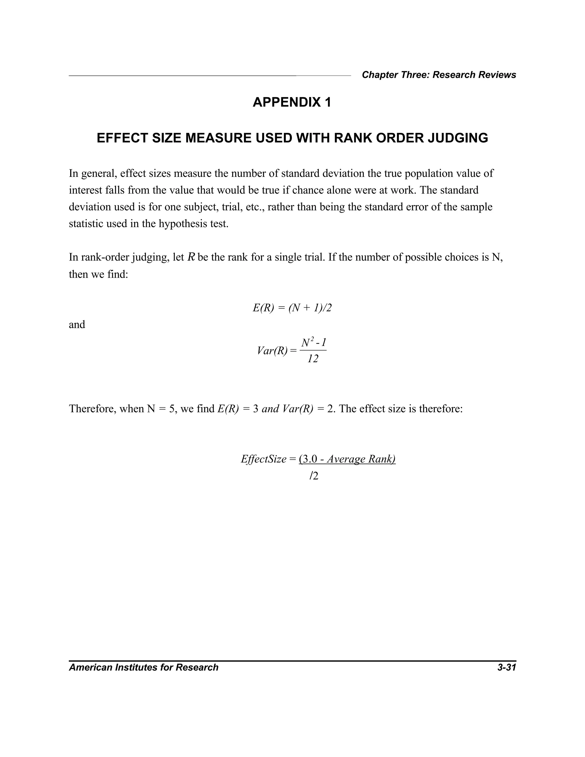 Chapter Three: Research Reviews
American Institutes for Research 3-31
APPENDIX 1
EFFECT SIZE MEASURE USED WITH RANK ORDER JUDGING
In general, effect sizes measure the number of standard deviation the true population value of
interest falls from the value that would be true if chance alone were at work. The standard
deviation used is for one subject, trial, etc., rather than being the standard error of the sample
statistic used in the hypothesis test.
In rank-order judging, let R be the rank for a single trial. If the number of possible choices is N,
then we find:
E(R) = (N + 1)/2
and
Var(R)=
N -1
12
2
Therefore, when N = 5, we find E(R) = 3 and Var(R) = 2. The effect size is therefore:
EffectSize = (3.0 - Average Rank)
/2
 