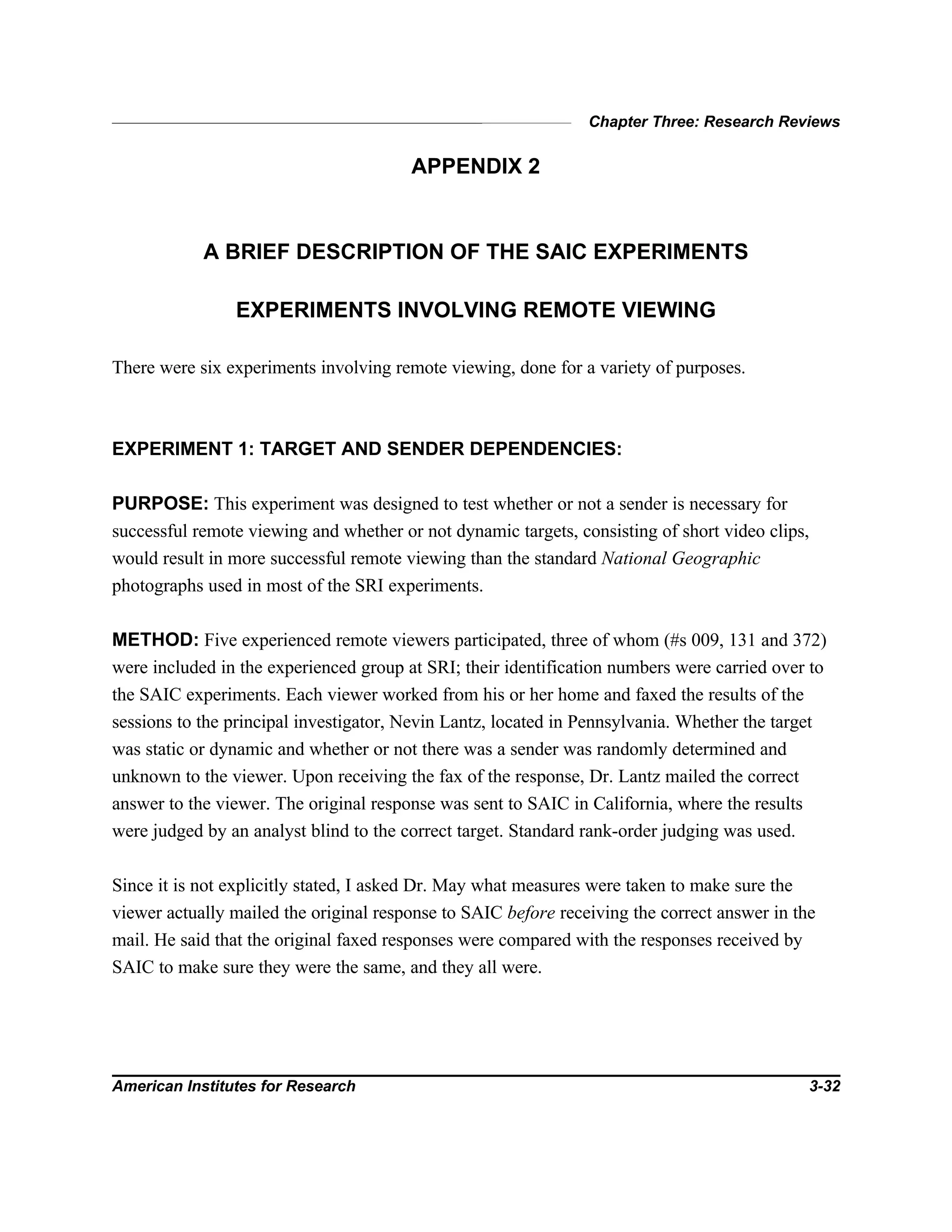 Chapter Three: Research Reviews
American Institutes for Research 3-32
APPENDIX 2
A BRIEF DESCRIPTION OF THE SAIC EXPERIMENTS
EXPERIMENTS INVOLVING REMOTE VIEWING
There were six experiments involving remote viewing, done for a variety of purposes.
EXPERIMENT 1: TARGET AND SENDER DEPENDENCIES:
PURPOSE: This experiment was designed to test whether or not a sender is necessary for
successful remote viewing and whether or not dynamic targets, consisting of short video clips,
would result in more successful remote viewing than the standard National Geographic
photographs used in most of the SRI experiments.
METHOD: Five experienced remote viewers participated, three of whom (#s 009, 131 and 372)
were included in the experienced group at SRI; their identification numbers were carried over to
the SAIC experiments. Each viewer worked from his or her home and faxed the results of the
sessions to the principal investigator, Nevin Lantz, located in Pennsylvania. Whether the target
was static or dynamic and whether or not there was a sender was randomly determined and
unknown to the viewer. Upon receiving the fax of the response, Dr. Lantz mailed the correct
answer to the viewer. The original response was sent to SAIC in California, where the results
were judged by an analyst blind to the correct target. Standard rank-order judging was used.
Since it is not explicitly stated, I asked Dr. May what measures were taken to make sure the
viewer actually mailed the original response to SAIC before receiving the correct answer in the
mail. He said that the original faxed responses were compared with the responses received by
SAIC to make sure they were the same, and they all were.
 