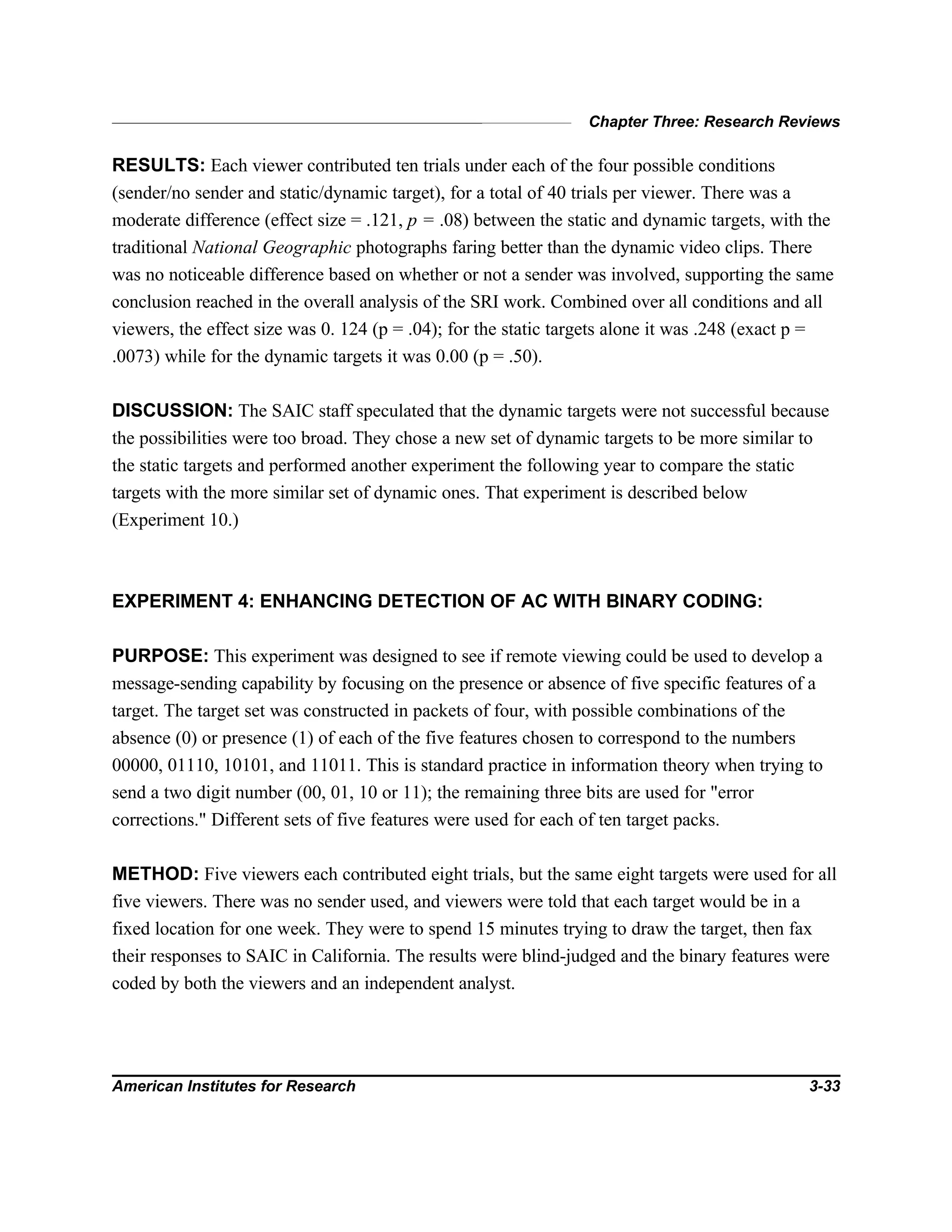 Chapter Three: Research Reviews
American Institutes for Research 3-33
RESULTS: Each viewer contributed ten trials under each of the four possible conditions
(sender/no sender and static/dynamic target), for a total of 40 trials per viewer. There was a
moderate difference (effect size = .121, p = .08) between the static and dynamic targets, with the
traditional National Geographic photographs faring better than the dynamic video clips. There
was no noticeable difference based on whether or not a sender was involved, supporting the same
conclusion reached in the overall analysis of the SRI work. Combined over all conditions and all
viewers, the effect size was 0. 124 (p = .04); for the static targets alone it was .248 (exact p =
.0073) while for the dynamic targets it was 0.00 (p = .50).
DISCUSSION: The SAIC staff speculated that the dynamic targets were not successful because
the possibilities were too broad. They chose a new set of dynamic targets to be more similar to
the static targets and performed another experiment the following year to compare the static
targets with the more similar set of dynamic ones. That experiment is described below
(Experiment 10.)
EXPERIMENT 4: ENHANCING DETECTION OF AC WITH BINARY CODING:
PURPOSE: This experiment was designed to see if remote viewing could be used to develop a
message-sending capability by focusing on the presence or absence of five specific features of a
target. The target set was constructed in packets of four, with possible combinations of the
absence (0) or presence (1) of each of the five features chosen to correspond to the numbers
00000, 01110, 10101, and 11011. This is standard practice in information theory when trying to
send a two digit number (00, 01, 10 or 11); the remaining three bits are used for "error
corrections." Different sets of five features were used for each of ten target packs.
METHOD: Five viewers each contributed eight trials, but the same eight targets were used for all
five viewers. There was no sender used, and viewers were told that each target would be in a
fixed location for one week. They were to spend 15 minutes trying to draw the target, then fax
their responses to SAIC in California. The results were blind-judged and the binary features were
coded by both the viewers and an independent analyst.
 