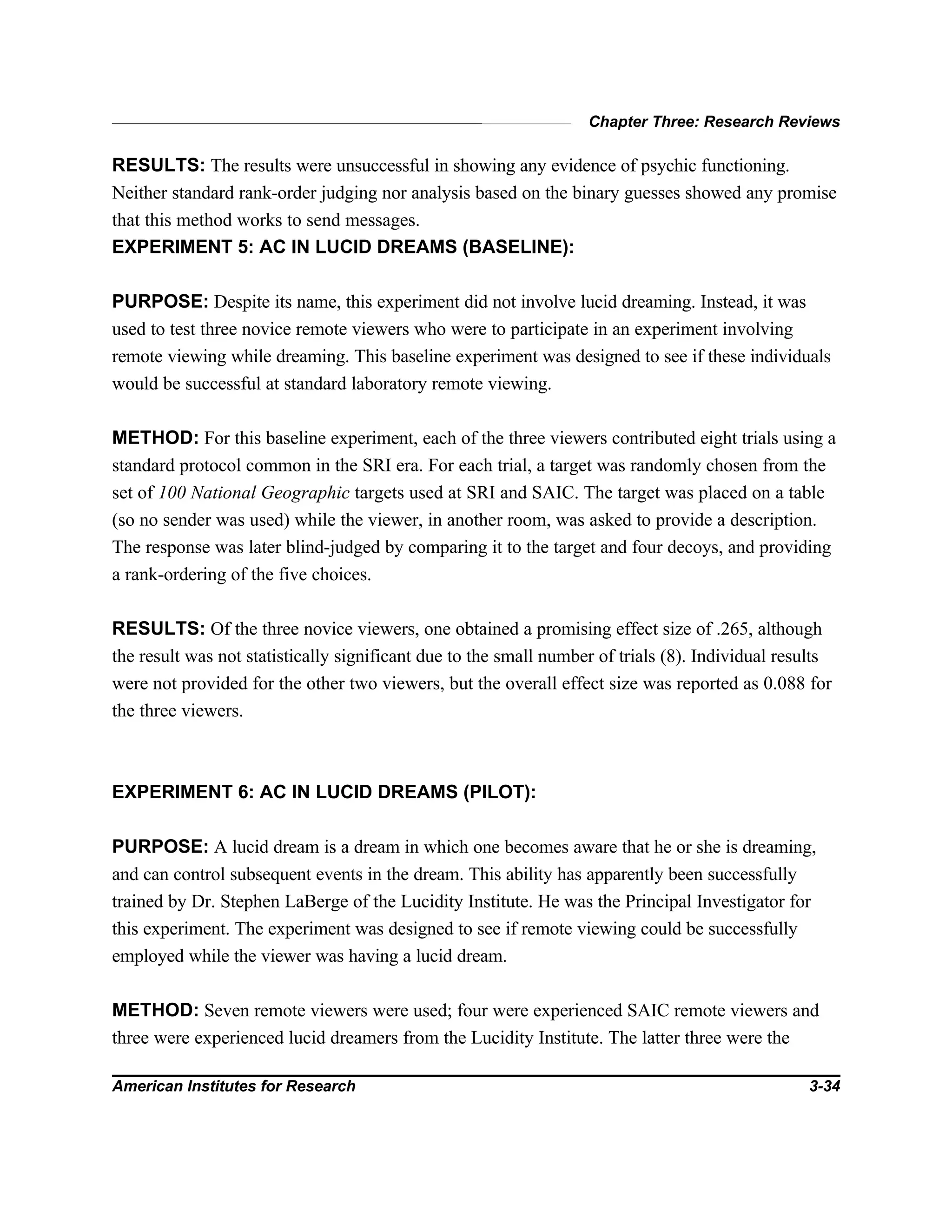 Chapter Three: Research Reviews
American Institutes for Research 3-34
RESULTS: The results were unsuccessful in showing any evidence of psychic functioning.
Neither standard rank-order judging nor analysis based on the binary guesses showed any promise
that this method works to send messages.
EXPERIMENT 5: AC IN LUCID DREAMS (BASELINE):
PURPOSE: Despite its name, this experiment did not involve lucid dreaming. Instead, it was
used to test three novice remote viewers who were to participate in an experiment involving
remote viewing while dreaming. This baseline experiment was designed to see if these individuals
would be successful at standard laboratory remote viewing.
METHOD: For this baseline experiment, each of the three viewers contributed eight trials using a
standard protocol common in the SRI era. For each trial, a target was randomly chosen from the
set of 100 National Geographic targets used at SRI and SAIC. The target was placed on a table
(so no sender was used) while the viewer, in another room, was asked to provide a description.
The response was later blind-judged by comparing it to the target and four decoys, and providing
a rank-ordering of the five choices.
RESULTS: Of the three novice viewers, one obtained a promising effect size of .265, although
the result was not statistically significant due to the small number of trials (8). Individual results
were not provided for the other two viewers, but the overall effect size was reported as 0.088 for
the three viewers.
EXPERIMENT 6: AC IN LUCID DREAMS (PILOT):
PURPOSE: A lucid dream is a dream in which one becomes aware that he or she is dreaming,
and can control subsequent events in the dream. This ability has apparently been successfully
trained by Dr. Stephen LaBerge of the Lucidity Institute. He was the Principal Investigator for
this experiment. The experiment was designed to see if remote viewing could be successfully
employed while the viewer was having a lucid dream.
METHOD: Seven remote viewers were used; four were experienced SAIC remote viewers and
three were experienced lucid dreamers from the Lucidity Institute. The latter three were the
 