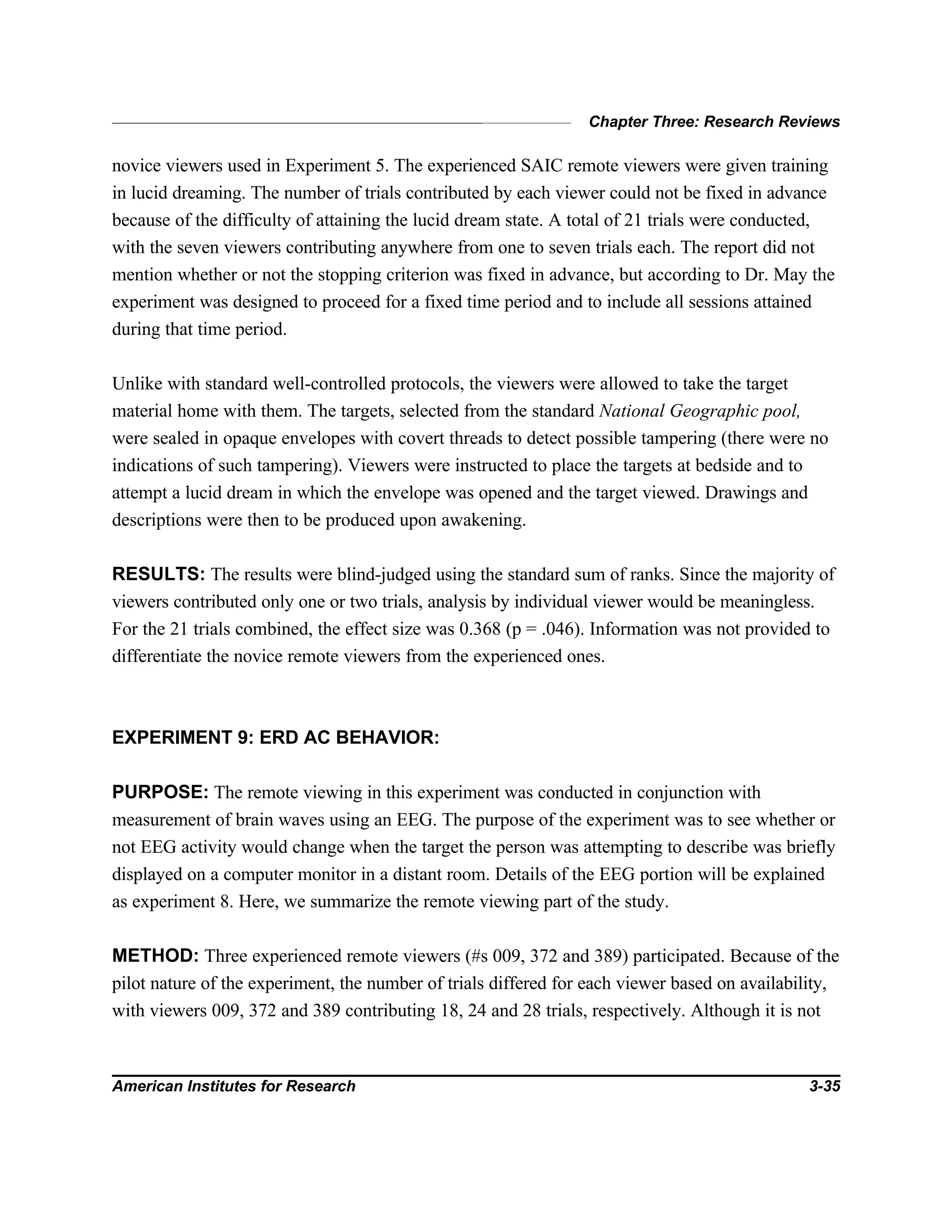 Chapter Three: Research Reviews
American Institutes for Research 3-35
novice viewers used in Experiment 5. The experienced SAIC remote viewers were given training
in lucid dreaming. The number of trials contributed by each viewer could not be fixed in advance
because of the difficulty of attaining the lucid dream state. A total of 21 trials were conducted,
with the seven viewers contributing anywhere from one to seven trials each. The report did not
mention whether or not the stopping criterion was fixed in advance, but according to Dr. May the
experiment was designed to proceed for a fixed time period and to include all sessions attained
during that time period.
Unlike with standard well-controlled protocols, the viewers were allowed to take the target
material home with them. The targets, selected from the standard National Geographic pool,
were sealed in opaque envelopes with covert threads to detect possible tampering (there were no
indications of such tampering). Viewers were instructed to place the targets at bedside and to
attempt a lucid dream in which the envelope was opened and the target viewed. Drawings and
descriptions were then to be produced upon awakening.
RESULTS: The results were blind-judged using the standard sum of ranks. Since the majority of
viewers contributed only one or two trials, analysis by individual viewer would be meaningless.
For the 21 trials combined, the effect size was 0.368 (p = .046). Information was not provided to
differentiate the novice remote viewers from the experienced ones.
EXPERIMENT 9: ERD AC BEHAVIOR:
PURPOSE: The remote viewing in this experiment was conducted in conjunction with
measurement of brain waves using an EEG. The purpose of the experiment was to see whether or
not EEG activity would change when the target the person was attempting to describe was briefly
displayed on a computer monitor in a distant room. Details of the EEG portion will be explained
as experiment 8. Here, we summarize the remote viewing part of the study.
METHOD: Three experienced remote viewers (#s 009, 372 and 389) participated. Because of the
pilot nature of the experiment, the number of trials differed for each viewer based on availability,
with viewers 009, 372 and 389 contributing 18, 24 and 28 trials, respectively. Although it is not
 