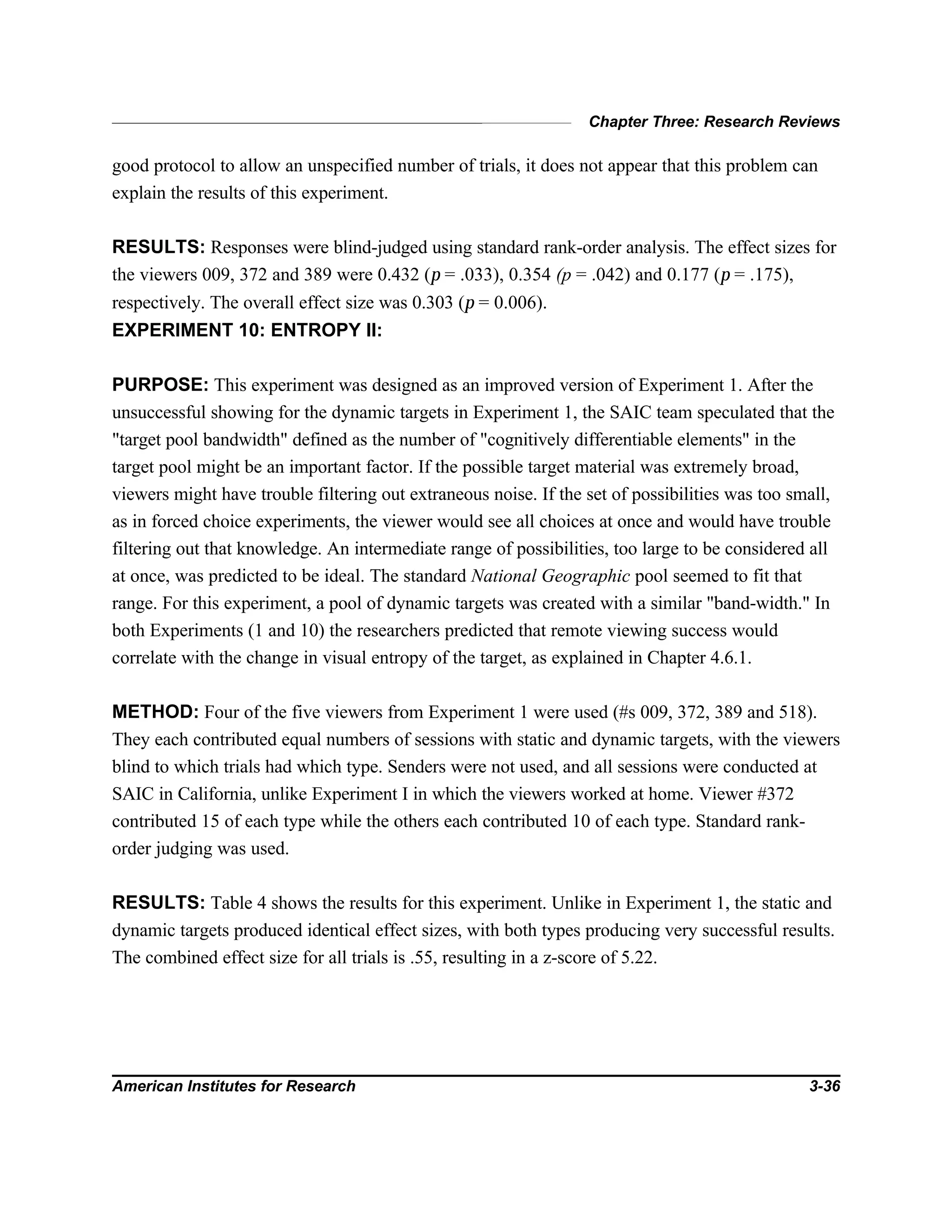 Chapter Three: Research Reviews
American Institutes for Research 3-36
good protocol to allow an unspecified number of trials, it does not appear that this problem can
explain the results of this experiment.
RESULTS: Responses were blind-judged using standard rank-order analysis. The effect sizes for
the viewers 009, 372 and 389 were 0.432 (p = .033), 0.354 (p = .042) and 0.177 (p = .175),
respectively. The overall effect size was 0.303 (p = 0.006).
EXPERIMENT 10: ENTROPY ll:
PURPOSE: This experiment was designed as an improved version of Experiment 1. After the
unsuccessful showing for the dynamic targets in Experiment 1, the SAIC team speculated that the
"target pool bandwidth" defined as the number of "cognitively differentiable elements" in the
target pool might be an important factor. If the possible target material was extremely broad,
viewers might have trouble filtering out extraneous noise. If the set of possibilities was too small,
as in forced choice experiments, the viewer would see all choices at once and would have trouble
filtering out that knowledge. An intermediate range of possibilities, too large to be considered all
at once, was predicted to be ideal. The standard National Geographic pool seemed to fit that
range. For this experiment, a pool of dynamic targets was created with a similar "band-width." In
both Experiments (1 and 10) the researchers predicted that remote viewing success would
correlate with the change in visual entropy of the target, as explained in Chapter 4.6.1.
METHOD: Four of the five viewers from Experiment 1 were used (#s 009, 372, 389 and 518).
They each contributed equal numbers of sessions with static and dynamic targets, with the viewers
blind to which trials had which type. Senders were not used, and all sessions were conducted at
SAIC in California, unlike Experiment I in which the viewers worked at home. Viewer #372
contributed 15 of each type while the others each contributed 10 of each type. Standard rank-
order judging was used.
RESULTS: Table 4 shows the results for this experiment. Unlike in Experiment 1, the static and
dynamic targets produced identical effect sizes, with both types producing very successful results.
The combined effect size for all trials is .55, resulting in a z-score of 5.22.
 