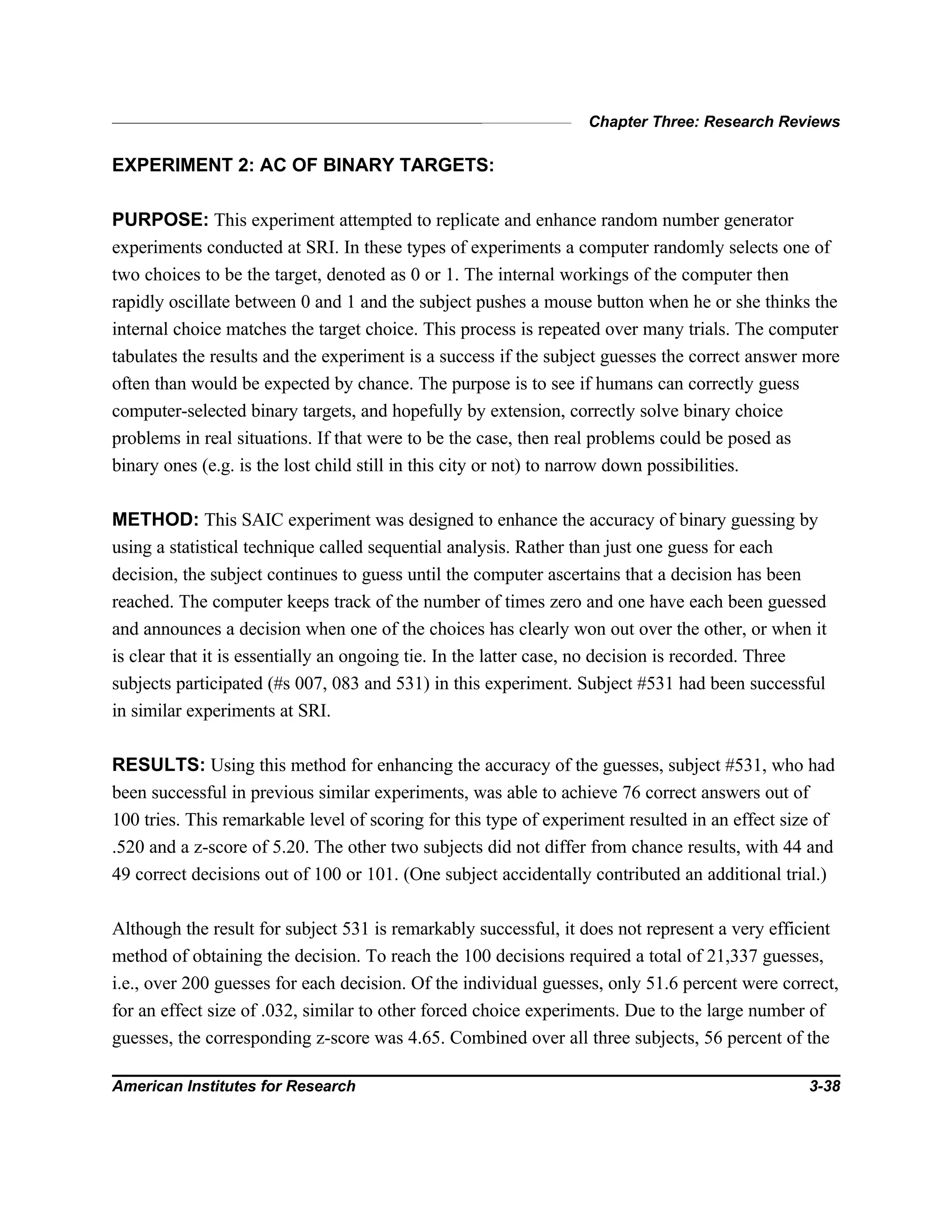 Chapter Three: Research Reviews
American Institutes for Research 3-38
EXPERIMENT 2: AC OF BINARY TARGETS:
PURPOSE: This experiment attempted to replicate and enhance random number generator
experiments conducted at SRI. In these types of experiments a computer randomly selects one of
two choices to be the target, denoted as 0 or 1. The internal workings of the computer then
rapidly oscillate between 0 and 1 and the subject pushes a mouse button when he or she thinks the
internal choice matches the target choice. This process is repeated over many trials. The computer
tabulates the results and the experiment is a success if the subject guesses the correct answer more
often than would be expected by chance. The purpose is to see if humans can correctly guess
computer-selected binary targets, and hopefully by extension, correctly solve binary choice
problems in real situations. If that were to be the case, then real problems could be posed as
binary ones (e.g. is the lost child still in this city or not) to narrow down possibilities.
METHOD: This SAIC experiment was designed to enhance the accuracy of binary guessing by
using a statistical technique called sequential analysis. Rather than just one guess for each
decision, the subject continues to guess until the computer ascertains that a decision has been
reached. The computer keeps track of the number of times zero and one have each been guessed
and announces a decision when one of the choices has clearly won out over the other, or when it
is clear that it is essentially an ongoing tie. In the latter case, no decision is recorded. Three
subjects participated (#s 007, 083 and 531) in this experiment. Subject #531 had been successful
in similar experiments at SRI.
RESULTS: Using this method for enhancing the accuracy of the guesses, subject #531, who had
been successful in previous similar experiments, was able to achieve 76 correct answers out of
100 tries. This remarkable level of scoring for this type of experiment resulted in an effect size of
.520 and a z-score of 5.20. The other two subjects did not differ from chance results, with 44 and
49 correct decisions out of 100 or 101. (One subject accidentally contributed an additional trial.)
Although the result for subject 531 is remarkably successful, it does not represent a very efficient
method of obtaining the decision. To reach the 100 decisions required a total of 21,337 guesses,
i.e., over 200 guesses for each decision. Of the individual guesses, only 51.6 percent were correct,
for an effect size of .032, similar to other forced choice experiments. Due to the large number of
guesses, the corresponding z-score was 4.65. Combined over all three subjects, 56 percent of the
 