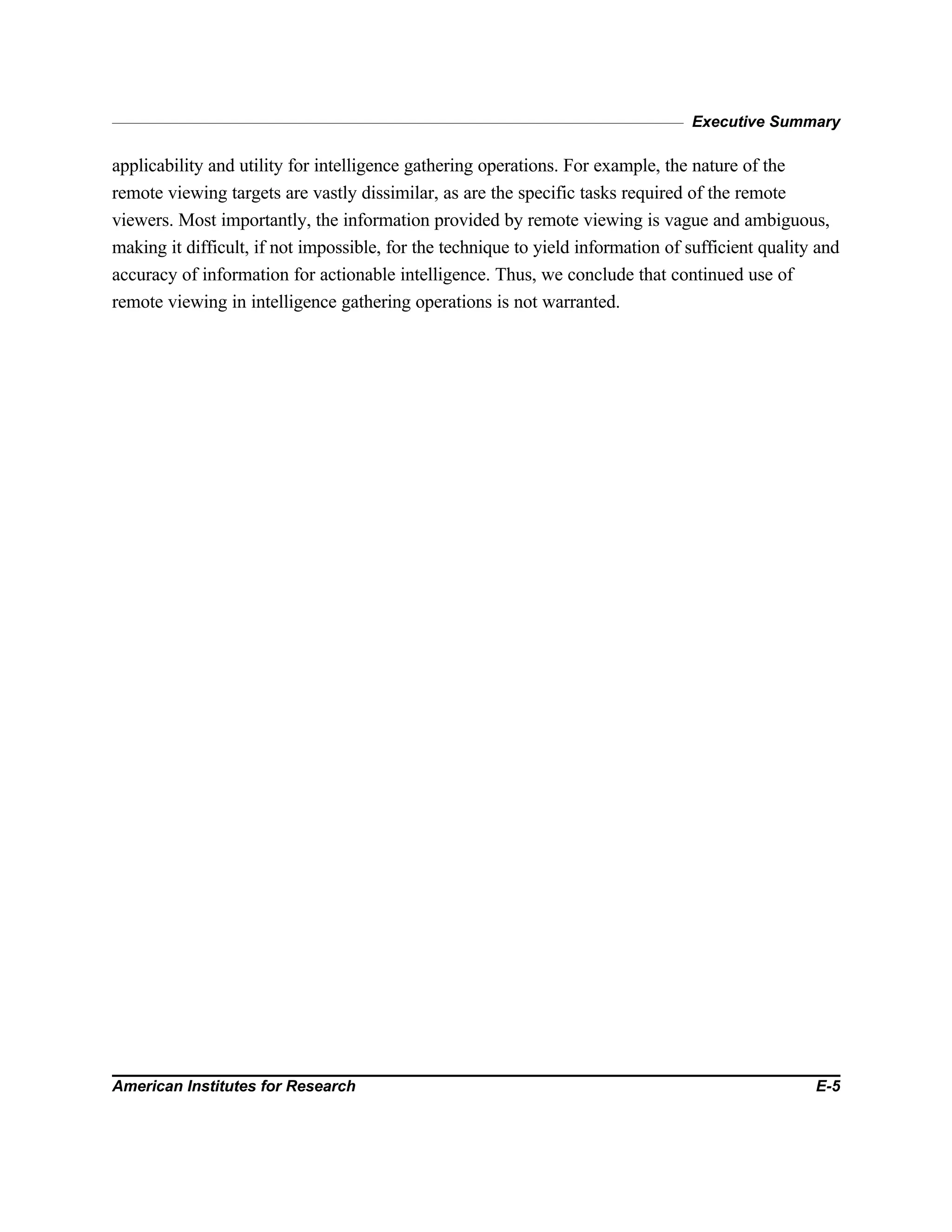Executive Summary
American Institutes for Research E-5
applicability and utility for intelligence gathering operations. For example, the nature of the
remote viewing targets are vastly dissimilar, as are the specific tasks required of the remote
viewers. Most importantly, the information provided by remote viewing is vague and ambiguous,
making it difficult, if not impossible, for the technique to yield information of sufficient quality and
accuracy of information for actionable intelligence. Thus, we conclude that continued use of
remote viewing in intelligence gathering operations is not warranted.
 