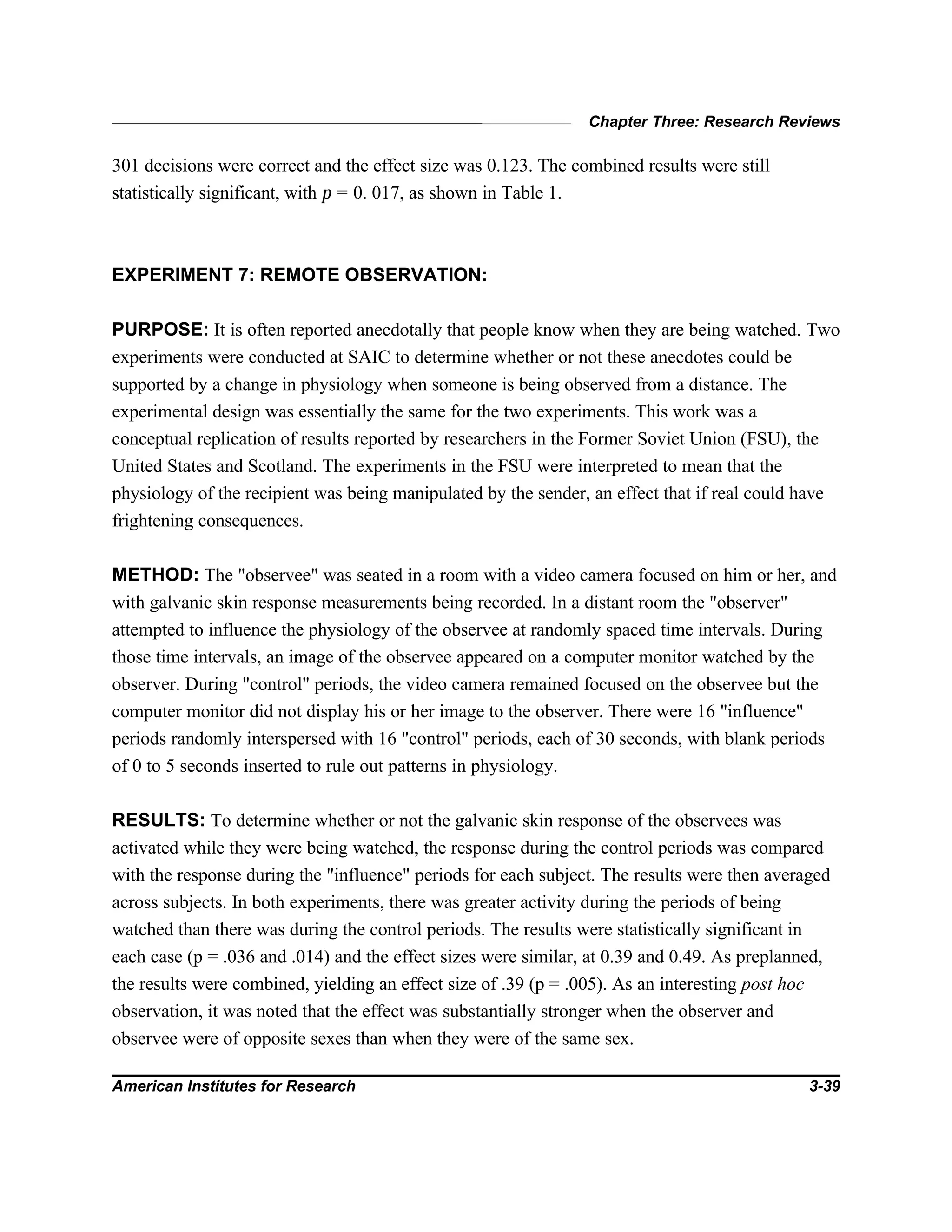 Chapter Three: Research Reviews
American Institutes for Research 3-39
301 decisions were correct and the effect size was 0.123. The combined results were still
statistically significant, with p = 0. 017, as shown in Table 1.
EXPERIMENT 7: REMOTE OBSERVATION:
PURPOSE: It is often reported anecdotally that people know when they are being watched. Two
experiments were conducted at SAIC to determine whether or not these anecdotes could be
supported by a change in physiology when someone is being observed from a distance. The
experimental design was essentially the same for the two experiments. This work was a
conceptual replication of results reported by researchers in the Former Soviet Union (FSU), the
United States and Scotland. The experiments in the FSU were interpreted to mean that the
physiology of the recipient was being manipulated by the sender, an effect that if real could have
frightening consequences.
METHOD: The "observee" was seated in a room with a video camera focused on him or her, and
with galvanic skin response measurements being recorded. In a distant room the "observer"
attempted to influence the physiology of the observee at randomly spaced time intervals. During
those time intervals, an image of the observee appeared on a computer monitor watched by the
observer. During "control" periods, the video camera remained focused on the observee but the
computer monitor did not display his or her image to the observer. There were 16 "influence"
periods randomly interspersed with 16 "control" periods, each of 30 seconds, with blank periods
of 0 to 5 seconds inserted to rule out patterns in physiology.
RESULTS: To determine whether or not the galvanic skin response of the observees was
activated while they were being watched, the response during the control periods was compared
with the response during the "influence" periods for each subject. The results were then averaged
across subjects. In both experiments, there was greater activity during the periods of being
watched than there was during the control periods. The results were statistically significant in
each case (p = .036 and .014) and the effect sizes were similar, at 0.39 and 0.49. As preplanned,
the results were combined, yielding an effect size of .39 (p = .005). As an interesting post hoc
observation, it was noted that the effect was substantially stronger when the observer and
observee were of opposite sexes than when they were of the same sex.
 