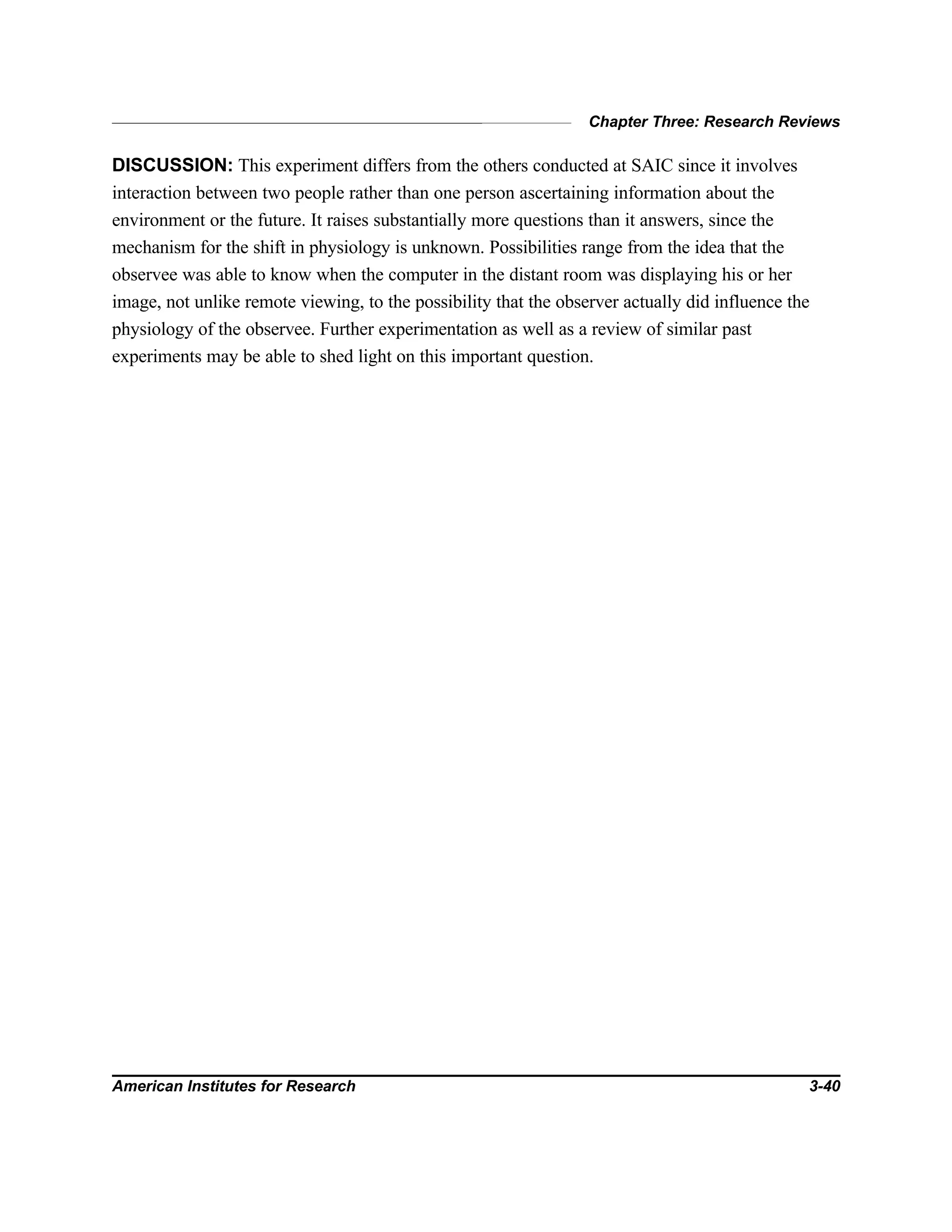 Chapter Three: Research Reviews
American Institutes for Research 3-40
DISCUSSION: This experiment differs from the others conducted at SAIC since it involves
interaction between two people rather than one person ascertaining information about the
environment or the future. It raises substantially more questions than it answers, since the
mechanism for the shift in physiology is unknown. Possibilities range from the idea that the
observee was able to know when the computer in the distant room was displaying his or her
image, not unlike remote viewing, to the possibility that the observer actually did influence the
physiology of the observee. Further experimentation as well as a review of similar past
experiments may be able to shed light on this important question.
 