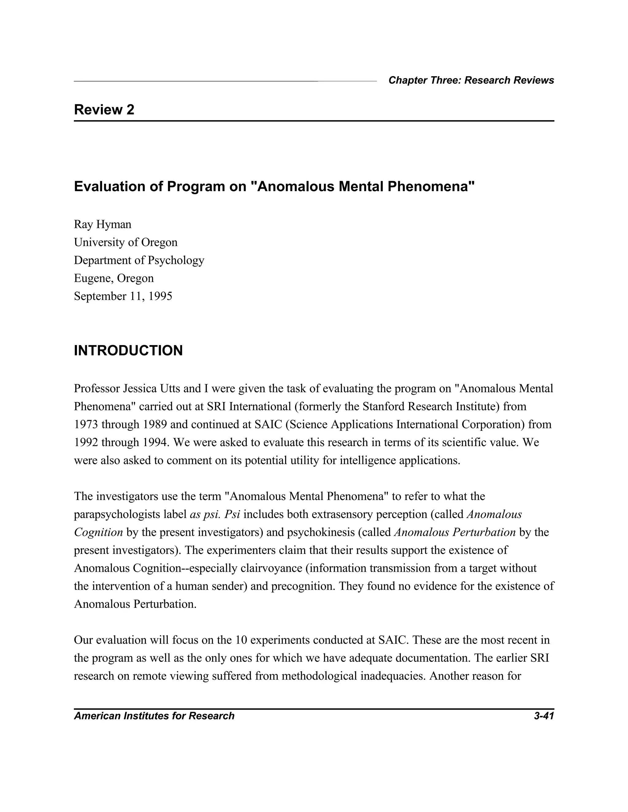 Chapter Three: Research Reviews
American Institutes for Research 3-41
Review 2
Evaluation of Program on "Anomalous Mental Phenomena"
Ray Hyman
University of Oregon
Department of Psychology
Eugene, Oregon
September 11, 1995
INTRODUCTION
Professor Jessica Utts and I were given the task of evaluating the program on "Anomalous Mental
Phenomena" carried out at SRI International (formerly the Stanford Research Institute) from
1973 through 1989 and continued at SAIC (Science Applications International Corporation) from
1992 through 1994. We were asked to evaluate this research in terms of its scientific value. We
were also asked to comment on its potential utility for intelligence applications.
The investigators use the term "Anomalous Mental Phenomena" to refer to what the
parapsychologists label as psi. Psi includes both extrasensory perception (called Anomalous
Cognition by the present investigators) and psychokinesis (called Anomalous Perturbation by the
present investigators). The experimenters claim that their results support the existence of
Anomalous Cognition--especially clairvoyance (information transmission from a target without
the intervention of a human sender) and precognition. They found no evidence for the existence of
Anomalous Perturbation.
Our evaluation will focus on the 10 experiments conducted at SAIC. These are the most recent in
the program as well as the only ones for which we have adequate documentation. The earlier SRI
research on remote viewing suffered from methodological inadequacies. Another reason for
 