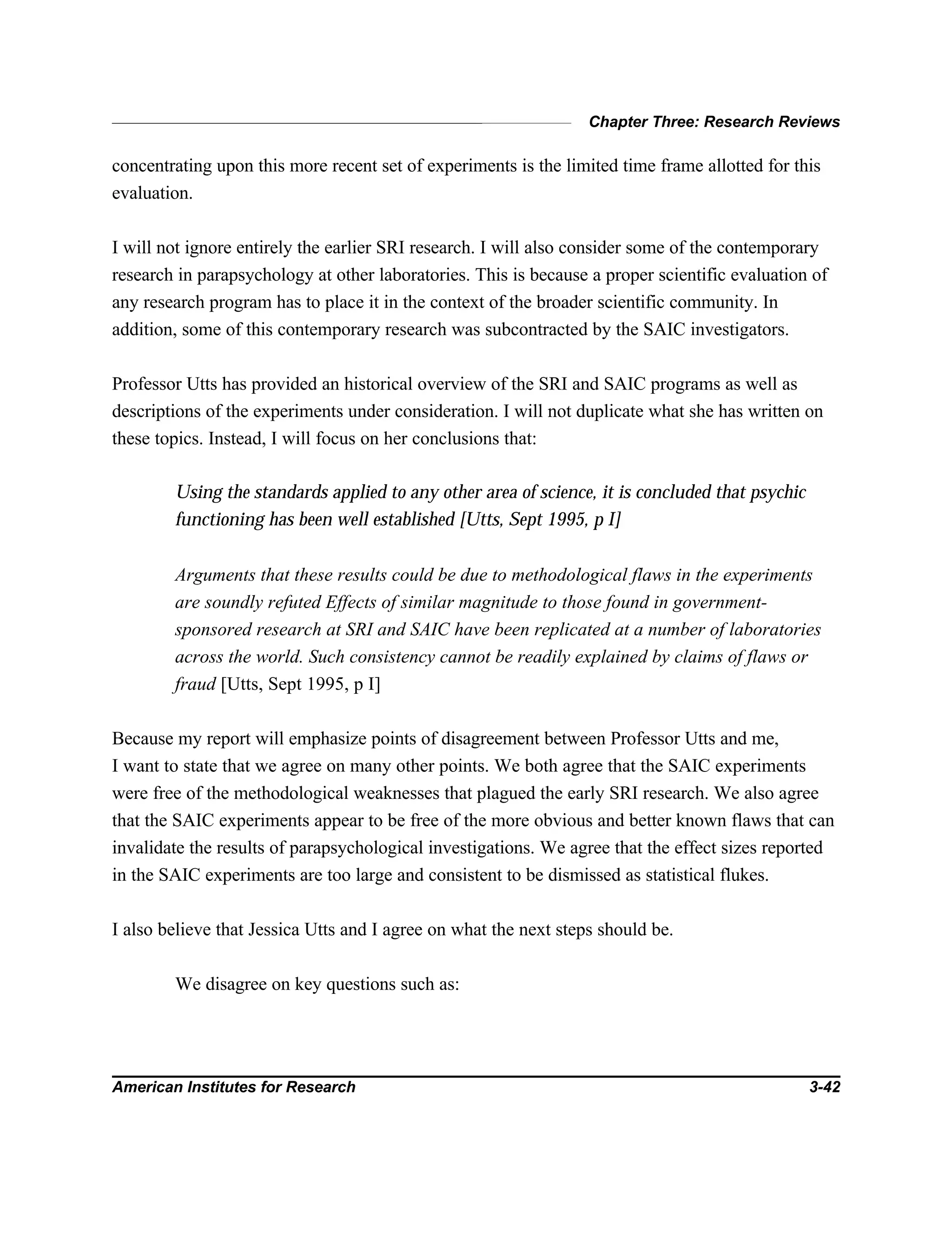 Chapter Three: Research Reviews
American Institutes for Research 3-42
concentrating upon this more recent set of experiments is the limited time frame allotted for this
evaluation.
I will not ignore entirely the earlier SRI research. I will also consider some of the contemporary
research in parapsychology at other laboratories. This is because a proper scientific evaluation of
any research program has to place it in the context of the broader scientific community. In
addition, some of this contemporary research was subcontracted by the SAIC investigators.
Professor Utts has provided an historical overview of the SRI and SAIC programs as well as
descriptions of the experiments under consideration. I will not duplicate what she has written on
these topics. Instead, I will focus on her conclusions that:
Using the standards applied to any other area of science, it is concluded that psychic
functioning has been well established [Utts, Sept 1995, p I]
Arguments that these results could be due to methodological flaws in the experiments
are soundly refuted Effects of similar magnitude to those found in government-
sponsored research at SRI and SAIC have been replicated at a number of laboratories
across the world. Such consistency cannot be readily explained by claims of flaws or
fraud [Utts, Sept 1995, p I]
Because my report will emphasize points of disagreement between Professor Utts and me,
I want to state that we agree on many other points. We both agree that the SAIC experiments
were free of the methodological weaknesses that plagued the early SRI research. We also agree
that the SAIC experiments appear to be free of the more obvious and better known flaws that can
invalidate the results of parapsychological investigations. We agree that the effect sizes reported
in the SAIC experiments are too large and consistent to be dismissed as statistical flukes.
I also believe that Jessica Utts and I agree on what the next steps should be.
We disagree on key questions such as:
 
