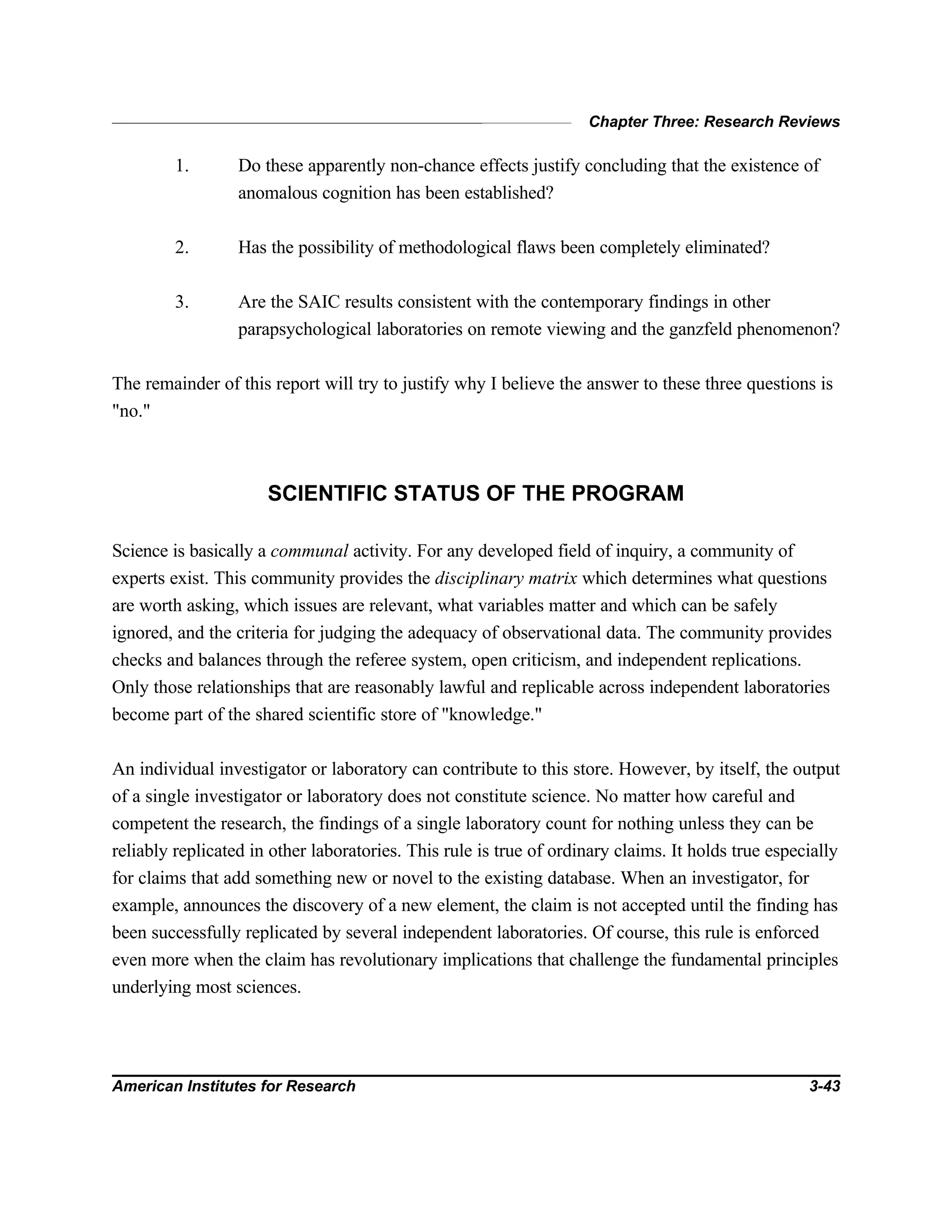 Chapter Three: Research Reviews
American Institutes for Research 3-43
1. Do these apparently non-chance effects justify concluding that the existence of
anomalous cognition has been established?
2. Has the possibility of methodological flaws been completely eliminated?
3. Are the SAIC results consistent with the contemporary findings in other
parapsychological laboratories on remote viewing and the ganzfeld phenomenon?
The remainder of this report will try to justify why I believe the answer to these three questions is
"no."
SCIENTIFIC STATUS OF THE PROGRAM
Science is basically a communal activity. For any developed field of inquiry, a community of
experts exist. This community provides the disciplinary matrix which determines what questions
are worth asking, which issues are relevant, what variables matter and which can be safely
ignored, and the criteria for judging the adequacy of observational data. The community provides
checks and balances through the referee system, open criticism, and independent replications.
Only those relationships that are reasonably lawful and replicable across independent laboratories
become part of the shared scientific store of "knowledge."
An individual investigator or laboratory can contribute to this store. However, by itself, the output
of a single investigator or laboratory does not constitute science. No matter how careful and
competent the research, the findings of a single laboratory count for nothing unless they can be
reliably replicated in other laboratories. This rule is true of ordinary claims. It holds true especially
for claims that add something new or novel to the existing database. When an investigator, for
example, announces the discovery of a new element, the claim is not accepted until the finding has
been successfully replicated by several independent laboratories. Of course, this rule is enforced
even more when the claim has revolutionary implications that challenge the fundamental principles
underlying most sciences.
 