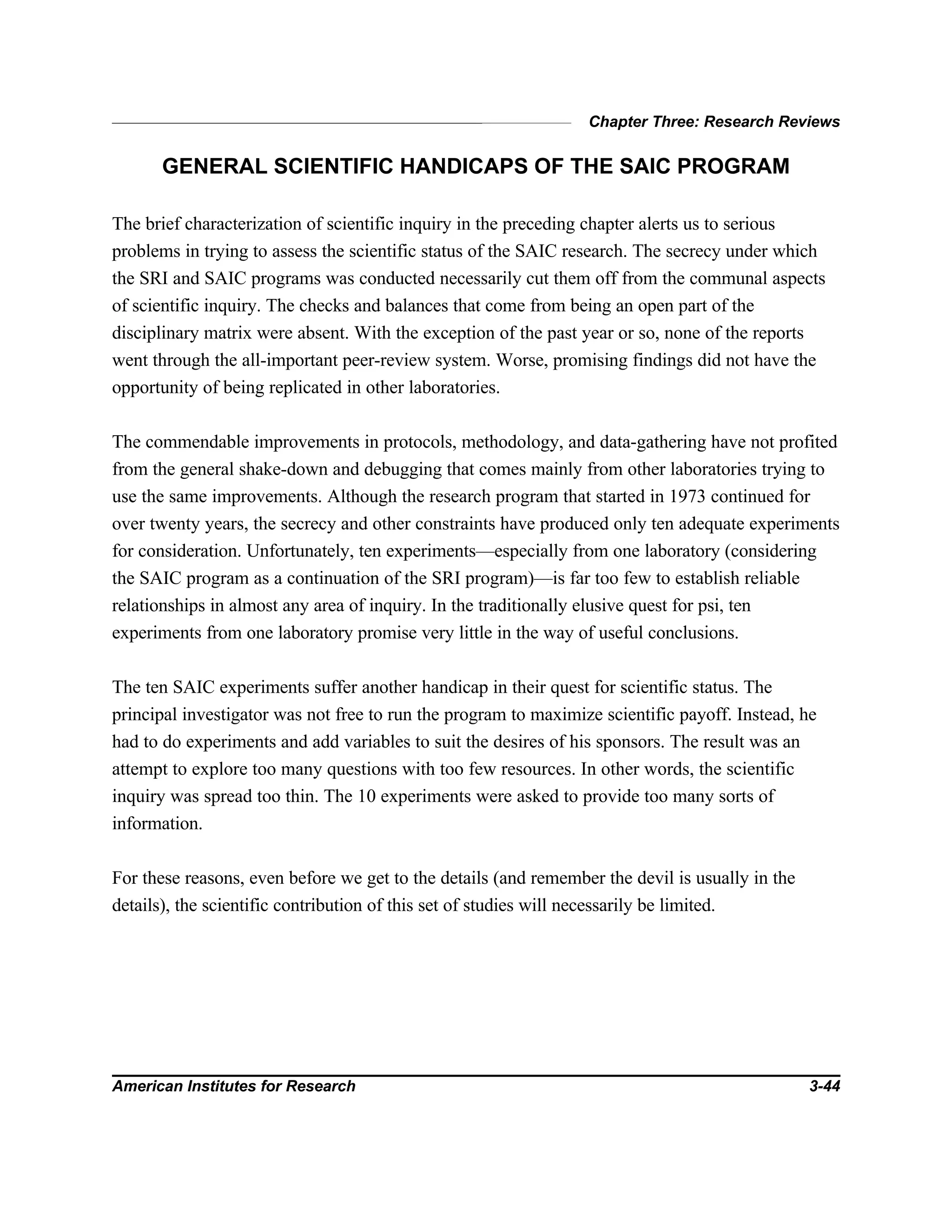 Chapter Three: Research Reviews
American Institutes for Research 3-44
GENERAL SCIENTIFIC HANDICAPS OF THE SAIC PROGRAM
The brief characterization of scientific inquiry in the preceding chapter alerts us to serious
problems in trying to assess the scientific status of the SAIC research. The secrecy under which
the SRI and SAIC programs was conducted necessarily cut them off from the communal aspects
of scientific inquiry. The checks and balances that come from being an open part of the
disciplinary matrix were absent. With the exception of the past year or so, none of the reports
went through the all-important peer-review system. Worse, promising findings did not have the
opportunity of being replicated in other laboratories.
The commendable improvements in protocols, methodology, and data-gathering have not profited
from the general shake-down and debugging that comes mainly from other laboratories trying to
use the same improvements. Although the research program that started in 1973 continued for
over twenty years, the secrecy and other constraints have produced only ten adequate experiments
for consideration. Unfortunately, ten experiments—especially from one laboratory (considering
the SAIC program as a continuation of the SRI program)—is far too few to establish reliable
relationships in almost any area of inquiry. In the traditionally elusive quest for psi, ten
experiments from one laboratory promise very little in the way of useful conclusions.
The ten SAIC experiments suffer another handicap in their quest for scientific status. The
principal investigator was not free to run the program to maximize scientific payoff. Instead, he
had to do experiments and add variables to suit the desires of his sponsors. The result was an
attempt to explore too many questions with too few resources. In other words, the scientific
inquiry was spread too thin. The 10 experiments were asked to provide too many sorts of
information.
For these reasons, even before we get to the details (and remember the devil is usually in the
details), the scientific contribution of this set of studies will necessarily be limited.
 