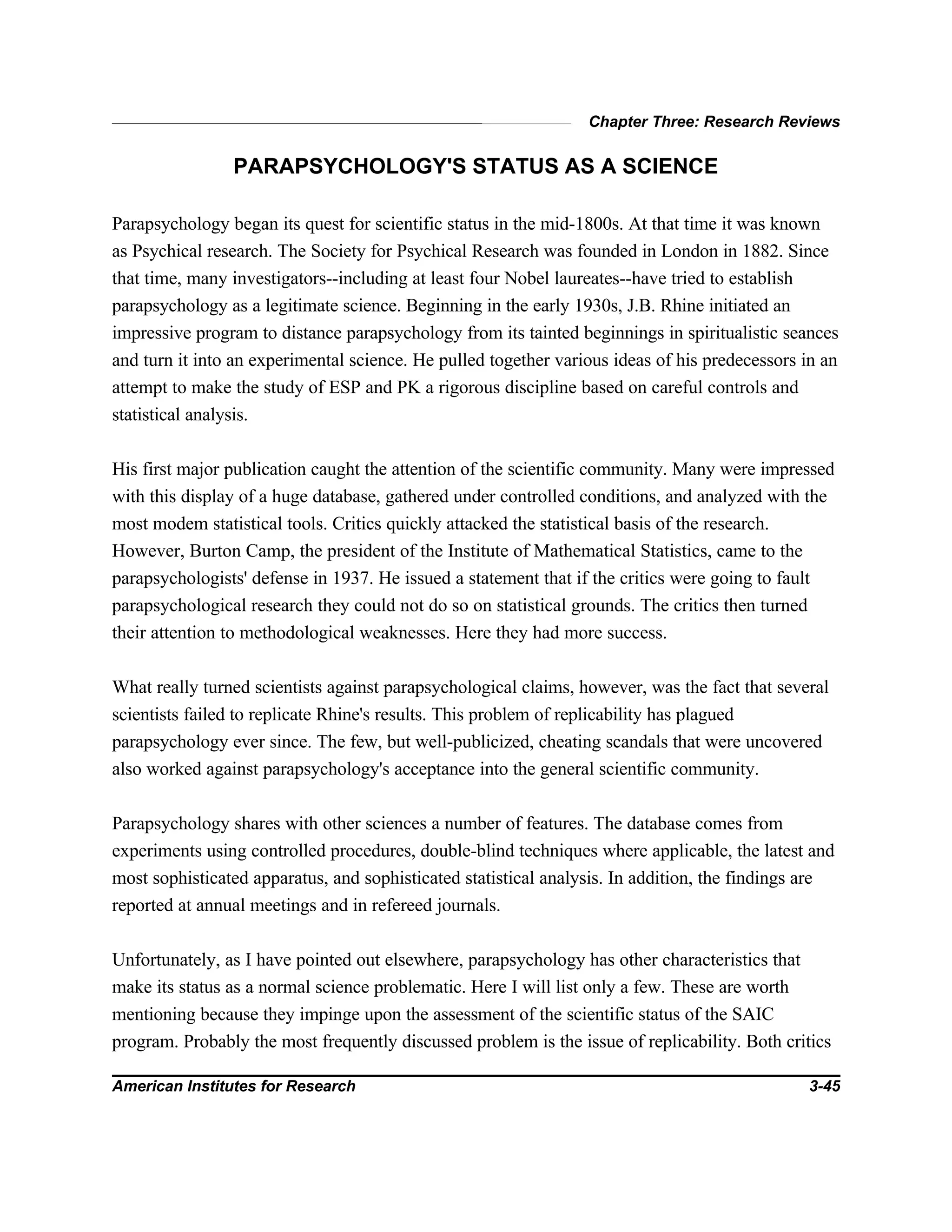 Chapter Three: Research Reviews
American Institutes for Research 3-45
PARAPSYCHOLOGY'S STATUS AS A SCIENCE
Parapsychology began its quest for scientific status in the mid-1800s. At that time it was known
as Psychical research. The Society for Psychical Research was founded in London in 1882. Since
that time, many investigators--including at least four Nobel laureates--have tried to establish
parapsychology as a legitimate science. Beginning in the early 1930s, J.B. Rhine initiated an
impressive program to distance parapsychology from its tainted beginnings in spiritualistic seances
and turn it into an experimental science. He pulled together various ideas of his predecessors in an
attempt to make the study of ESP and PK a rigorous discipline based on careful controls and
statistical analysis.
His first major publication caught the attention of the scientific community. Many were impressed
with this display of a huge database, gathered under controlled conditions, and analyzed with the
most modem statistical tools. Critics quickly attacked the statistical basis of the research.
However, Burton Camp, the president of the Institute of Mathematical Statistics, came to the
parapsychologists' defense in 1937. He issued a statement that if the critics were going to fault
parapsychological research they could not do so on statistical grounds. The critics then turned
their attention to methodological weaknesses. Here they had more success.
What really turned scientists against parapsychological claims, however, was the fact that several
scientists failed to replicate Rhine's results. This problem of replicability has plagued
parapsychology ever since. The few, but well-publicized, cheating scandals that were uncovered
also worked against parapsychology's acceptance into the general scientific community.
Parapsychology shares with other sciences a number of features. The database comes from
experiments using controlled procedures, double-blind techniques where applicable, the latest and
most sophisticated apparatus, and sophisticated statistical analysis. In addition, the findings are
reported at annual meetings and in refereed journals.
Unfortunately, as I have pointed out elsewhere, parapsychology has other characteristics that
make its status as a normal science problematic. Here I will list only a few. These are worth
mentioning because they impinge upon the assessment of the scientific status of the SAIC
program. Probably the most frequently discussed problem is the issue of replicability. Both critics
 